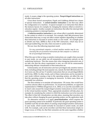 3.2. VIRTUALIZATION 121
mode, it causes a trap to the operating system. Nonprivileged instructions are
all other instructions.
Given these formal assumptions, Popek and Goldberg defined two classes
of special instructions. A control-sensitive instruction is one that may affect
the configuration of a machine. A typical example is an instruction that affects
the memory layout, for example, by changing the memory offset as stored in a
relocation register. Another example are instructions that affect the interrupt table
containing pointers to interrupt handlers.
A behavior-sensitive instruction is one whose effect is partially determined
by the context in which it is executed. For example, Intel x86 processors have
instructions that may, or may not affect certain registers depending on whether
that instruction is executed in system mode or user mode. An example given
in [Smith and Nair, 2005b] is that of the POPF instruction, which may set an
interrupt-enabled flag, but only when executed in system mode.
We now have the following important result:
For any conventional computer, a virtual machine monitor may be con-
structed if the set of sensitive instructions for that computer is a subset of
the set of privileged instructions.
What this says is that as long as sensitive instructions are caught when executed
in user mode, we can safely run all nonsensitive instructions natively on the
underlying hardware. This also means that when designing instruction sets, if
we take care that the above requirement is met, we will not be unnecessarily
obstructing efficient virtualization of that instruction set.
Unfortunately, not all instruction sets have privileged-only sensitive instruc-
tions, including perhaps the most popular one, namely the Intel x86 instruction set.
As it turns out, this set has 17 sensitive instructions that are not privileged [Robin
and Irvine, 2000]. In other words, each of these instructions can be executed in
user mode without causing a trap to the operating system, yet affect the way
that the operating system is managing its resources. In these cases, there are
essentially two solutions.
The first solution is to emulate all instructions. Of course, this would have
a serious adverse effect on performance. To circumvent problems, an approach
implemented in VMWare [Sugerman et al., 2001], is to scan the executable and
to insert code around the nonprivileged sensitive instructions to divert control
to the virtual machine monitor. There, appropriate emulation will take place, for
example, by considering the context in which the instruction was to be executed.
The effect is that full virtualization can take place, meaning that execution can
take place without changing the guest operating system, nor the application itself.
An alternative solution is to apply paravirtualization, which requires the
guest operating system to be modified. In particular, the guest operating system is
modified such that all side effects of running nonprivileged sensitive instructions
in user mode, which would normally be executed in system mode, are dealt
with. For example, code can be rewritten such that these instructions simply no
longer occur, or if they do, that their semantics are the same regardless whether
downloaded by HUSNI@TRUNOJOYO.AC.ID DS 3.01pre
3.2. VIRTUALIZATION 121
mode, it causes a trap to the operating system. Nonprivileged instructions are
all other instructions.
Given these formal assumptions, Popek and Goldberg defined two classes
of special instructions. A control-sensitive instruction is one that may affect
the configuration of a machine. A typical example is an instruction that affects
the memory layout, for example, by changing the memory offset as stored in a
relocation register. Another example are instructions that affect the interrupt table
containing pointers to interrupt handlers.
A behavior-sensitive instruction is one whose effect is partially determined
by the context in which it is executed. For example, Intel x86 processors have
instructions that may, or may not affect certain registers depending on whether
that instruction is executed in system mode or user mode. An example given
in [Smith and Nair, 2005b] is that of the POPF instruction, which may set an
interrupt-enabled flag, but only when executed in system mode.
We now have the following important result:
For any conventional computer, a virtual machine monitor may be con-
structed if the set of sensitive instructions for that computer is a subset of
the set of privileged instructions.
What this says is that as long as sensitive instructions are caught when executed
in user mode, we can safely run all nonsensitive instructions natively on the
underlying hardware. This also means that when designing instruction sets, if
we take care that the above requirement is met, we will not be unnecessarily
obstructing efficient virtualization of that instruction set.
Unfortunately, not all instruction sets have privileged-only sensitive instruc-
tions, including perhaps the most popular one, namely the Intel x86 instruction set.
As it turns out, this set has 17 sensitive instructions that are not privileged [Robin
and Irvine, 2000]. In other words, each of these instructions can be executed in
user mode without causing a trap to the operating system, yet affect the way
that the operating system is managing its resources. In these cases, there are
essentially two solutions.
The first solution is to emulate all instructions. Of course, this would have
a serious adverse effect on performance. To circumvent problems, an approach
implemented in VMWare [Sugerman et al., 2001], is to scan the executable and
to insert code around the nonprivileged sensitive instructions to divert control
to the virtual machine monitor. There, appropriate emulation will take place, for
example, by considering the context in which the instruction was to be executed.
The effect is that full virtualization can take place, meaning that execution can
take place without changing the guest operating system, nor the application itself.
An alternative solution is to apply paravirtualization, which requires the
guest operating system to be modified. In particular, the guest operating system is
modified such that all side effects of running nonprivileged sensitive instructions
in user mode, which would normally be executed in system mode, are dealt
with. For example, code can be rewritten such that these instructions simply no
longer occur, or if they do, that their semantics are the same regardless whether
downloaded by HUSNI@TRUNOJOYO.AC.ID DS 3.01pre
 