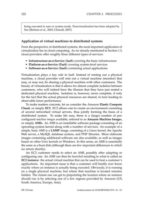 122 CHAPTER 3. PROCESSES
being executed in user or system mode. Paravirtualization has been adopted by
Xen [Barham et al., 2003; Chisnall, 2007].
Application of virtual machines to distributed systems
From the perspective of distributed systems, the most important application of
virtualization lies in cloud computing. As we already mentioned in Section 1.3,
cloud providers offer roughly three different types of services:
• Infrastructure-as-a-Service (IaaS) covering the basic infrastructure
• Platform-as-a-Service (PaaS) covering system-level services
• Software-as-a-Service (SaaS) containing actual applications
Virtualization plays a key role in IaaS. Instead of renting out a physical
machine, a cloud provider will rent out a virtual machine (monitor) that
may, or may not, be sharing a physical machine with other customers. The
beauty of virtualization is that it allows for almost complete isolation between
customers, who will indeed have the illusion that they have just rented a
dedicated physical machine. Isolation is, however, never complete, if only
for the fact that the actual physical resources are shared, in turn leading to
observable lower performance.
To make matters concrete, let us consider the Amazon Elastic Compute
Cloud, or simply EC2. EC2 allows one to create an environment consisting
of several networked virtual servers, thus jointly forming the basis of a
distributed system. To make life easy, there is a (large) number of pre-
configured machine images available, referred to as Amazon Machine Images,
or simply AMIs. An AMI is an installable software package consisting of an
operating-system kernel along with a number of services. An example of a
simple, basic AMI is a LAMP image, consisting of a Linux kernel, the Apache
Web server, a MySQL database system, and PHP libraries. More elaborate
images containing additional software are also available, as well as images
based on other Unix kernels or Windows. In this sense, an AMI is essentially
the same as a boot disk (although there are few important differences to which
we return shortly).
An EC2 customer needs to select an AMI, possibly after adapting or
configuring one. An AMI can then be launched resulting in what is called an
EC2 instance: the actual virtual machine that can be used to host a customer’s
applications. An important issue is that a customer will hardly ever know
exactly where an instance is actually being executed. Obviously, it is running
on a single physical machine, but where that machine is located remains
hidden. The closest one can get to pinpointing the location where an instance
should run is by selecting one of a few regions provided by Amazon (US,
South America, Europe, Asia).
DS 3.01pre downloaded by HUSNI@TRUNOJOYO.AC.ID
122 CHAPTER 3. PROCESSES
being executed in user or system mode. Paravirtualization has been adopted by
Xen [Barham et al., 2003; Chisnall, 2007].
Application of virtual machines to distributed systems
From the perspective of distributed systems, the most important application of
virtualization lies in cloud computing. As we already mentioned in Section 1.3,
cloud providers offer roughly three different types of services:
• Infrastructure-as-a-Service (IaaS) covering the basic infrastructure
• Platform-as-a-Service (PaaS) covering system-level services
• Software-as-a-Service (SaaS) containing actual applications
Virtualization plays a key role in IaaS. Instead of renting out a physical
machine, a cloud provider will rent out a virtual machine (monitor) that
may, or may not, be sharing a physical machine with other customers. The
beauty of virtualization is that it allows for almost complete isolation between
customers, who will indeed have the illusion that they have just rented a
dedicated physical machine. Isolation is, however, never complete, if only
for the fact that the actual physical resources are shared, in turn leading to
observable lower performance.
To make matters concrete, let us consider the Amazon Elastic Compute
Cloud, or simply EC2. EC2 allows one to create an environment consisting
of several networked virtual servers, thus jointly forming the basis of a
distributed system. To make life easy, there is a (large) number of pre-
configured machine images available, referred to as Amazon Machine Images,
or simply AMIs. An AMI is an installable software package consisting of an
operating-system kernel along with a number of services. An example of a
simple, basic AMI is a LAMP image, consisting of a Linux kernel, the Apache
Web server, a MySQL database system, and PHP libraries. More elaborate
images containing additional software are also available, as well as images
based on other Unix kernels or Windows. In this sense, an AMI is essentially
the same as a boot disk (although there are few important differences to which
we return shortly).
An EC2 customer needs to select an AMI, possibly after adapting or
configuring one. An AMI can then be launched resulting in what is called an
EC2 instance: the actual virtual machine that can be used to host a customer’s
applications. An important issue is that a customer will hardly ever know
exactly where an instance is actually being executed. Obviously, it is running
on a single physical machine, but where that machine is located remains
hidden. The closest one can get to pinpointing the location where an instance
should run is by selecting one of a few regions provided by Amazon (US,
South America, Europe, Asia).
DS 3.01pre downloaded by HUSNI@TRUNOJOYO.AC.ID
 