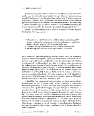 3.2. VIRTUALIZATION 123
To communicate, each instance obtains two IP addresses: a private one that
can be used for internal communication between different instances, making
use of EC2’s internal networking facilities, and a public IP address allowing
any Internet clients to contact an instance. The public address is mapped to the
private one using standard Network Address Translation (NAT) technology.
A simple way to manage an instance is to make use of an SSH connection, for
which Amazon provides the means for generating the appropriate keys.
The EC2 environment in which an instance is executed provides different
levels of the following services:
• CPU: allows to select the number and type of cores, including GPUs
• Memory: defines how much main memory is allocated to an instance
• Storage: defines how much local storage is allocated
• Platform: distinguishes between 32-bit or 64-bit architectures
• Networking: sets the bandwidth capacity that can be used
In addition, extra resources can be requested such as an additional networking
interface. The local storage that comes with an instance is transient: when the
instance stops, all the data stored locally is lost. In order to prevent data loss,
a customer will need to explicitly save data to persistent store, for example,
by making use of Amazon’s Simple Storage Service (S3). An alternative is
to attach a storage device that is mapped to Amazon’s Elastic Block Store
(Amazon EBS). Again, this is yet another service, but one that can be used
in the form of a virtual block device that is simply mounted as one would
mount an additional hard disk. When an instance is stopped, all data that
was stored on EBS will persist. And just as one would expect, an EBS device
can be (re)mounted to any other instance as well.
It should be clear by now that, without having gone into any significant
level of detail, the IaaS as offered by EC2 allows a customer to create a (po-
tentially large) number of virtual machines, each configured with resources
as needed, and capable of exchanging messages through an IP network. In
addition, these virtual machines can be accessed from anywhere over the
Internet (provided a client has the proper credentials). As such, Amazon
EC2, like many other IaaS providers, offers the means to configure a com-
plete distributed system consisting of networked virtual servers and running
customer-supplied distributed applications. At the same time, those cus-
tomers will not need to maintain any physical machine, which by itself is
often already a huge gain as we will encounter at several occasions throughout
this text. One can indeed argue that virtualization lies at the core of modern
cloud computing.
downloaded by HUSNI@TRUNOJOYO.AC.ID DS 3.01pre
3.2. VIRTUALIZATION 123
To communicate, each instance obtains two IP addresses: a private one that
can be used for internal communication between different instances, making
use of EC2’s internal networking facilities, and a public IP address allowing
any Internet clients to contact an instance. The public address is mapped to the
private one using standard Network Address Translation (NAT) technology.
A simple way to manage an instance is to make use of an SSH connection, for
which Amazon provides the means for generating the appropriate keys.
The EC2 environment in which an instance is executed provides different
levels of the following services:
• CPU: allows to select the number and type of cores, including GPUs
• Memory: defines how much main memory is allocated to an instance
• Storage: defines how much local storage is allocated
• Platform: distinguishes between 32-bit or 64-bit architectures
• Networking: sets the bandwidth capacity that can be used
In addition, extra resources can be requested such as an additional networking
interface. The local storage that comes with an instance is transient: when the
instance stops, all the data stored locally is lost. In order to prevent data loss,
a customer will need to explicitly save data to persistent store, for example,
by making use of Amazon’s Simple Storage Service (S3). An alternative is
to attach a storage device that is mapped to Amazon’s Elastic Block Store
(Amazon EBS). Again, this is yet another service, but one that can be used
in the form of a virtual block device that is simply mounted as one would
mount an additional hard disk. When an instance is stopped, all data that
was stored on EBS will persist. And just as one would expect, an EBS device
can be (re)mounted to any other instance as well.
It should be clear by now that, without having gone into any significant
level of detail, the IaaS as offered by EC2 allows a customer to create a (po-
tentially large) number of virtual machines, each configured with resources
as needed, and capable of exchanging messages through an IP network. In
addition, these virtual machines can be accessed from anywhere over the
Internet (provided a client has the proper credentials). As such, Amazon
EC2, like many other IaaS providers, offers the means to configure a com-
plete distributed system consisting of networked virtual servers and running
customer-supplied distributed applications. At the same time, those cus-
tomers will not need to maintain any physical machine, which by itself is
often already a huge gain as we will encounter at several occasions throughout
this text. One can indeed argue that virtualization lies at the core of modern
cloud computing.
downloaded by HUSNI@TRUNOJOYO.AC.ID DS 3.01pre
 