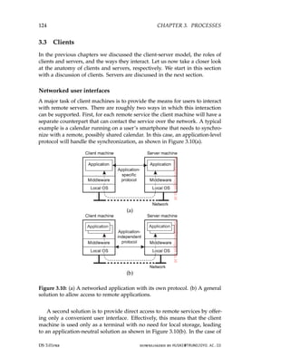 124 CHAPTER 3. PROCESSES
3.3 Clients
In the previous chapters we discussed the client-server model, the roles of
clients and servers, and the ways they interact. Let us now take a closer look
at the anatomy of clients and servers, respectively. We start in this section
with a discussion of clients. Servers are discussed in the next section.
Networked user interfaces
A major task of client machines is to provide the means for users to interact
with remote servers. There are roughly two ways in which this interaction
can be supported. First, for each remote service the client machine will have a
separate counterpart that can contact the service over the network. A typical
example is a calendar running on a user’s smartphone that needs to synchro-
nize with a remote, possibly shared calendar. In this case, an application-level
protocol will handle the synchronization, as shown in Figure 3.10(a).
(a)
(b)
Figure 3.10: (a) A networked application with its own protocol. (b) A general
solution to allow access to remote applications.
A second solution is to provide direct access to remote services by offer-
ing only a convenient user interface. Effectively, this means that the client
machine is used only as a terminal with no need for local storage, leading
to an application-neutral solution as shown in Figure 3.10(b). In the case of
DS 3.01pre downloaded by HUSNI@TRUNOJOYO.AC.ID
124 CHAPTER 3. PROCESSES
3.3 Clients
In the previous chapters we discussed the client-server model, the roles of
clients and servers, and the ways they interact. Let us now take a closer look
at the anatomy of clients and servers, respectively. We start in this section
with a discussion of clients. Servers are discussed in the next section.
Networked user interfaces
A major task of client machines is to provide the means for users to interact
with remote servers. There are roughly two ways in which this interaction
can be supported. First, for each remote service the client machine will have a
separate counterpart that can contact the service over the network. A typical
example is a calendar running on a user’s smartphone that needs to synchro-
nize with a remote, possibly shared calendar. In this case, an application-level
protocol will handle the synchronization, as shown in Figure 3.10(a).
(a)
(b)
Figure 3.10: (a) A networked application with its own protocol. (b) A general
solution to allow access to remote applications.
A second solution is to provide direct access to remote services by offer-
ing only a convenient user interface. Effectively, this means that the client
machine is used only as a terminal with no need for local storage, leading
to an application-neutral solution as shown in Figure 3.10(b). In the case of
DS 3.01pre downloaded by HUSNI@TRUNOJOYO.AC.ID
 