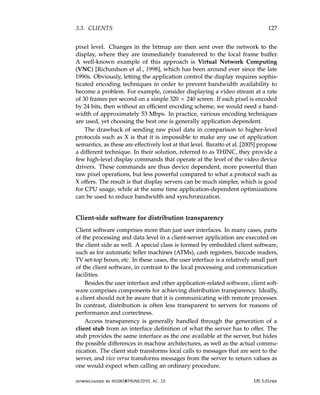 3.3. CLIENTS 127
pixel level. Changes in the bitmap are then sent over the network to the
display, where they are immediately transferred to the local frame buffer.
A well-known example of this approach is Virtual Network Computing
(VNC) [Richardson et al., 1998], which has been around ever since the late
1990s. Obviously, letting the application control the display requires sophis-
ticated encoding techniques in order to prevent bandwidth availability to
become a problem. For example, consider displaying a video stream at a rate
of 30 frames per second on a simple 320 × 240 screen. If each pixel is encoded
by 24 bits, then without an efficient encoding scheme, we would need a band-
width of approximately 53 Mbps. In practice, various encoding techniques
are used, yet choosing the best one is generally application dependent.
The drawback of sending raw pixel data in comparison to higher-level
protocols such as X is that it is impossible to make any use of application
semantics, as these are effectively lost at that level. Baratto et al. [2005] propose
a different technique. In their solution, referred to as THINC, they provide a
few high-level display commands that operate at the level of the video device
drivers. These commands are thus device dependent, more powerful than
raw pixel operations, but less powerful compared to what a protocol such as
X offers. The result is that display servers can be much simpler, which is good
for CPU usage, while at the same time application-dependent optimizations
can be used to reduce bandwidth and synchronization.
Client-side software for distribution transparency
Client software comprises more than just user interfaces. In many cases, parts
of the processing and data level in a client-server application are executed on
the client side as well. A special class is formed by embedded client software,
such as for automatic teller machines (ATMs), cash registers, barcode readers,
TV set-top boxes, etc. In these cases, the user interface is a relatively small part
of the client software, in contrast to the local processing and communication
facilities.
Besides the user interface and other application-related software, client soft-
ware comprises components for achieving distribution transparency. Ideally,
a client should not be aware that it is communicating with remote processes.
In contrast, distribution is often less transparent to servers for reasons of
performance and correctness.
Access transparency is generally handled through the generation of a
client stub from an interface definition of what the server has to offer. The
stub provides the same interface as the one available at the server, but hides
the possible differences in machine architectures, as well as the actual commu-
nication. The client stub transforms local calls to messages that are sent to the
server, and vice versa transforms messages from the server to return values as
one would expect when calling an ordinary procedure.
downloaded by HUSNI@TRUNOJOYO.AC.ID DS 3.01pre
3.3. CLIENTS 127
pixel level. Changes in the bitmap are then sent over the network to the
display, where they are immediately transferred to the local frame buffer.
A well-known example of this approach is Virtual Network Computing
(VNC) [Richardson et al., 1998], which has been around ever since the late
1990s. Obviously, letting the application control the display requires sophis-
ticated encoding techniques in order to prevent bandwidth availability to
become a problem. For example, consider displaying a video stream at a rate
of 30 frames per second on a simple 320 × 240 screen. If each pixel is encoded
by 24 bits, then without an efficient encoding scheme, we would need a band-
width of approximately 53 Mbps. In practice, various encoding techniques
are used, yet choosing the best one is generally application dependent.
The drawback of sending raw pixel data in comparison to higher-level
protocols such as X is that it is impossible to make any use of application
semantics, as these are effectively lost at that level. Baratto et al. [2005] propose
a different technique. In their solution, referred to as THINC, they provide a
few high-level display commands that operate at the level of the video device
drivers. These commands are thus device dependent, more powerful than
raw pixel operations, but less powerful compared to what a protocol such as
X offers. The result is that display servers can be much simpler, which is good
for CPU usage, while at the same time application-dependent optimizations
can be used to reduce bandwidth and synchronization.
Client-side software for distribution transparency
Client software comprises more than just user interfaces. In many cases, parts
of the processing and data level in a client-server application are executed on
the client side as well. A special class is formed by embedded client software,
such as for automatic teller machines (ATMs), cash registers, barcode readers,
TV set-top boxes, etc. In these cases, the user interface is a relatively small part
of the client software, in contrast to the local processing and communication
facilities.
Besides the user interface and other application-related software, client soft-
ware comprises components for achieving distribution transparency. Ideally,
a client should not be aware that it is communicating with remote processes.
In contrast, distribution is often less transparent to servers for reasons of
performance and correctness.
Access transparency is generally handled through the generation of a
client stub from an interface definition of what the server has to offer. The
stub provides the same interface as the one available at the server, but hides
the possible differences in machine architectures, as well as the actual commu-
nication. The client stub transforms local calls to messages that are sent to the
server, and vice versa transforms messages from the server to return values as
one would expect when calling an ordinary procedure.
downloaded by HUSNI@TRUNOJOYO.AC.ID DS 3.01pre
 