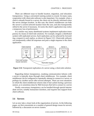 128 CHAPTER 3. PROCESSES
There are different ways to handle location, migration, and relocation
transparency. Using a convenient naming system is crucial. In many cases,
cooperation with client-side software is also important. For example, when a
client is already bound to a server, the client can be directly informed when
the server changes location. In this case, the client’s middleware can hide
the server’s current network location from the user, and also transparently
rebind to the server if necessary. At worst, the client’s application may notice
a temporary loss of performance.
In a similar way, many distributed systems implement replication trans-
parency by means of client-side solutions. For example, imagine a distributed
system with replicated servers, Such replication can be achieved by forward-
ing a request to each replica, as shown in Figure 3.12. Client-side software
can transparently collect all responses and pass a single response to the client
application.
Figure 3.12: Transparent replication of a server using a client-side solution.
Regarding failure transparency, masking communication failures with
a server is typically done through client middleware. For example, client
middleware can be configured to repeatedly attempt to connect to a server, or
perhaps try another server after several attempts. There are even situations
in which the client middleware returns data it had cached during a previous
session, as is sometimes done by Web browsers that fail to connect to a server.
Finally, concurrency transparency can be handled through special interme-
diate servers, notably transaction monitors, and requires less support from
client software.
3.4 Servers
Let us now take a closer look at the organization of servers. In the following
pages, we first concentrate on a number of general design issues for servers,
followed by a discussion on server clusters.
DS 3.01pre downloaded by HUSNI@TRUNOJOYO.AC.ID
128 CHAPTER 3. PROCESSES
There are different ways to handle location, migration, and relocation
transparency. Using a convenient naming system is crucial. In many cases,
cooperation with client-side software is also important. For example, when a
client is already bound to a server, the client can be directly informed when
the server changes location. In this case, the client’s middleware can hide
the server’s current network location from the user, and also transparently
rebind to the server if necessary. At worst, the client’s application may notice
a temporary loss of performance.
In a similar way, many distributed systems implement replication trans-
parency by means of client-side solutions. For example, imagine a distributed
system with replicated servers, Such replication can be achieved by forward-
ing a request to each replica, as shown in Figure 3.12. Client-side software
can transparently collect all responses and pass a single response to the client
application.
Figure 3.12: Transparent replication of a server using a client-side solution.
Regarding failure transparency, masking communication failures with
a server is typically done through client middleware. For example, client
middleware can be configured to repeatedly attempt to connect to a server, or
perhaps try another server after several attempts. There are even situations
in which the client middleware returns data it had cached during a previous
session, as is sometimes done by Web browsers that fail to connect to a server.
Finally, concurrency transparency can be handled through special interme-
diate servers, notably transaction monitors, and requires less support from
client software.
3.4 Servers
Let us now take a closer look at the organization of servers. In the following
pages, we first concentrate on a number of general design issues for servers,
followed by a discussion on server clusters.
DS 3.01pre downloaded by HUSNI@TRUNOJOYO.AC.ID
 