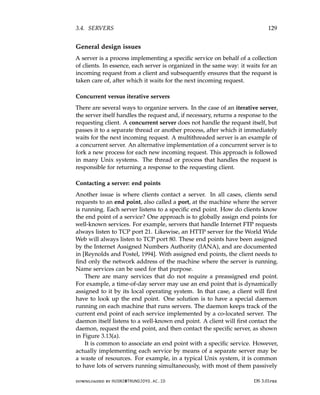 3.4. SERVERS 129
General design issues
A server is a process implementing a specific service on behalf of a collection
of clients. In essence, each server is organized in the same way: it waits for an
incoming request from a client and subsequently ensures that the request is
taken care of, after which it waits for the next incoming request.
Concurrent versus iterative servers
There are several ways to organize servers. In the case of an iterative server,
the server itself handles the request and, if necessary, returns a response to the
requesting client. A concurrent server does not handle the request itself, but
passes it to a separate thread or another process, after which it immediately
waits for the next incoming request. A multithreaded server is an example of
a concurrent server. An alternative implementation of a concurrent server is to
fork a new process for each new incoming request. This approach is followed
in many Unix systems. The thread or process that handles the request is
responsible for returning a response to the requesting client.
Contacting a server: end points
Another issue is where clients contact a server. In all cases, clients send
requests to an end point, also called a port, at the machine where the server
is running. Each server listens to a specific end point. How do clients know
the end point of a service? One approach is to globally assign end points for
well-known services. For example, servers that handle Internet FTP requests
always listen to TCP port 21. Likewise, an HTTP server for the World Wide
Web will always listen to TCP port 80. These end points have been assigned
by the Internet Assigned Numbers Authority (IANA), and are documented
in [Reynolds and Postel, 1994]. With assigned end points, the client needs to
find only the network address of the machine where the server is running.
Name services can be used for that purpose.
There are many services that do not require a preassigned end point.
For example, a time-of-day server may use an end point that is dynamically
assigned to it by its local operating system. In that case, a client will first
have to look up the end point. One solution is to have a special daemon
running on each machine that runs servers. The daemon keeps track of the
current end point of each service implemented by a co-located server. The
daemon itself listens to a well-known end point. A client will first contact the
daemon, request the end point, and then contact the specific server, as shown
in Figure 3.13(a).
It is common to associate an end point with a specific service. However,
actually implementing each service by means of a separate server may be
a waste of resources. For example, in a typical Unix system, it is common
to have lots of servers running simultaneously, with most of them passively
downloaded by HUSNI@TRUNOJOYO.AC.ID DS 3.01pre
3.4. SERVERS 129
General design issues
A server is a process implementing a specific service on behalf of a collection
of clients. In essence, each server is organized in the same way: it waits for an
incoming request from a client and subsequently ensures that the request is
taken care of, after which it waits for the next incoming request.
Concurrent versus iterative servers
There are several ways to organize servers. In the case of an iterative server,
the server itself handles the request and, if necessary, returns a response to the
requesting client. A concurrent server does not handle the request itself, but
passes it to a separate thread or another process, after which it immediately
waits for the next incoming request. A multithreaded server is an example of
a concurrent server. An alternative implementation of a concurrent server is to
fork a new process for each new incoming request. This approach is followed
in many Unix systems. The thread or process that handles the request is
responsible for returning a response to the requesting client.
Contacting a server: end points
Another issue is where clients contact a server. In all cases, clients send
requests to an end point, also called a port, at the machine where the server
is running. Each server listens to a specific end point. How do clients know
the end point of a service? One approach is to globally assign end points for
well-known services. For example, servers that handle Internet FTP requests
always listen to TCP port 21. Likewise, an HTTP server for the World Wide
Web will always listen to TCP port 80. These end points have been assigned
by the Internet Assigned Numbers Authority (IANA), and are documented
in [Reynolds and Postel, 1994]. With assigned end points, the client needs to
find only the network address of the machine where the server is running.
Name services can be used for that purpose.
There are many services that do not require a preassigned end point.
For example, a time-of-day server may use an end point that is dynamically
assigned to it by its local operating system. In that case, a client will first
have to look up the end point. One solution is to have a special daemon
running on each machine that runs servers. The daemon keeps track of the
current end point of each service implemented by a co-located server. The
daemon itself listens to a well-known end point. A client will first contact the
daemon, request the end point, and then contact the specific server, as shown
in Figure 3.13(a).
It is common to associate an end point with a specific service. However,
actually implementing each service by means of a separate server may be
a waste of resources. For example, in a typical Unix system, it is common
to have lots of servers running simultaneously, with most of them passively
downloaded by HUSNI@TRUNOJOYO.AC.ID DS 3.01pre
 