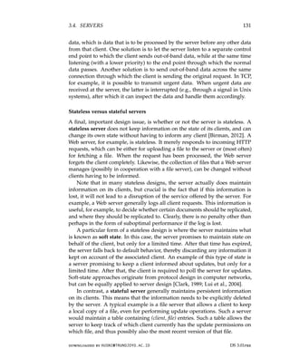 3.4. SERVERS 131
data, which is data that is to be processed by the server before any other data
from that client. One solution is to let the server listen to a separate control
end point to which the client sends out-of-band data, while at the same time
listening (with a lower priority) to the end point through which the normal
data passes. Another solution is to send out-of-band data across the same
connection through which the client is sending the original request. In TCP,
for example, it is possible to transmit urgent data. When urgent data are
received at the server, the latter is interrupted (e.g., through a signal in Unix
systems), after which it can inspect the data and handle them accordingly.
Stateless versus stateful servers
A final, important design issue, is whether or not the server is stateless. A
stateless server does not keep information on the state of its clients, and can
change its own state without having to inform any client [Birman, 2012]. A
Web server, for example, is stateless. It merely responds to incoming HTTP
requests, which can be either for uploading a file to the server or (most often)
for fetching a file. When the request has been processed, the Web server
forgets the client completely. Likewise, the collection of files that a Web server
manages (possibly in cooperation with a file server), can be changed without
clients having to be informed.
Note that in many stateless designs, the server actually does maintain
information on its clients, but crucial is the fact that if this information is
lost, it will not lead to a disruption of the service offered by the server. For
example, a Web server generally logs all client requests. This information is
useful, for example, to decide whether certain documents should be replicated,
and where they should be replicated to. Clearly, there is no penalty other than
perhaps in the form of suboptimal performance if the log is lost.
A particular form of a stateless design is where the server maintains what
is known as soft state. In this case, the server promises to maintain state on
behalf of the client, but only for a limited time. After that time has expired,
the server falls back to default behavior, thereby discarding any information it
kept on account of the associated client. An example of this type of state is
a server promising to keep a client informed about updates, but only for a
limited time. After that, the client is required to poll the server for updates.
Soft-state approaches originate from protocol design in computer networks,
but can be equally applied to server design [Clark, 1989; Lui et al., 2004].
In contrast, a stateful server generally maintains persistent information
on its clients. This means that the information needs to be explicitly deleted
by the server. A typical example is a file server that allows a client to keep
a local copy of a file, even for performing update operations. Such a server
would maintain a table containing (client, file) entries. Such a table allows the
server to keep track of which client currently has the update permissions on
which file, and thus possibly also the most recent version of that file.
downloaded by HUSNI@TRUNOJOYO.AC.ID DS 3.01pre
3.4. SERVERS 131
data, which is data that is to be processed by the server before any other data
from that client. One solution is to let the server listen to a separate control
end point to which the client sends out-of-band data, while at the same time
listening (with a lower priority) to the end point through which the normal
data passes. Another solution is to send out-of-band data across the same
connection through which the client is sending the original request. In TCP,
for example, it is possible to transmit urgent data. When urgent data are
received at the server, the latter is interrupted (e.g., through a signal in Unix
systems), after which it can inspect the data and handle them accordingly.
Stateless versus stateful servers
A final, important design issue, is whether or not the server is stateless. A
stateless server does not keep information on the state of its clients, and can
change its own state without having to inform any client [Birman, 2012]. A
Web server, for example, is stateless. It merely responds to incoming HTTP
requests, which can be either for uploading a file to the server or (most often)
for fetching a file. When the request has been processed, the Web server
forgets the client completely. Likewise, the collection of files that a Web server
manages (possibly in cooperation with a file server), can be changed without
clients having to be informed.
Note that in many stateless designs, the server actually does maintain
information on its clients, but crucial is the fact that if this information is
lost, it will not lead to a disruption of the service offered by the server. For
example, a Web server generally logs all client requests. This information is
useful, for example, to decide whether certain documents should be replicated,
and where they should be replicated to. Clearly, there is no penalty other than
perhaps in the form of suboptimal performance if the log is lost.
A particular form of a stateless design is where the server maintains what
is known as soft state. In this case, the server promises to maintain state on
behalf of the client, but only for a limited time. After that time has expired,
the server falls back to default behavior, thereby discarding any information it
kept on account of the associated client. An example of this type of state is
a server promising to keep a client informed about updates, but only for a
limited time. After that, the client is required to poll the server for updates.
Soft-state approaches originate from protocol design in computer networks,
but can be equally applied to server design [Clark, 1989; Lui et al., 2004].
In contrast, a stateful server generally maintains persistent information
on its clients. This means that the information needs to be explicitly deleted
by the server. A typical example is a file server that allows a client to keep
a local copy of a file, even for performing update operations. Such a server
would maintain a table containing (client, file) entries. Such a table allows the
server to keep track of which client currently has the update permissions on
which file, and thus possibly also the most recent version of that file.
downloaded by HUSNI@TRUNOJOYO.AC.ID DS 3.01pre
 