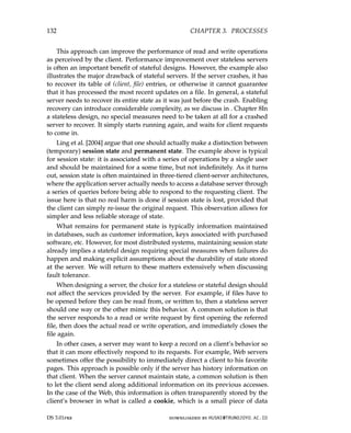 132 CHAPTER 3. PROCESSES
This approach can improve the performance of read and write operations
as perceived by the client. Performance improvement over stateless servers
is often an important benefit of stateful designs. However, the example also
illustrates the major drawback of stateful servers. If the server crashes, it has
to recover its table of (client, file) entries, or otherwise it cannot guarantee
that it has processed the most recent updates on a file. In general, a stateful
server needs to recover its entire state as it was just before the crash. Enabling
recovery can introduce considerable complexity, as we discuss in . Chapter 8In
a stateless design, no special measures need to be taken at all for a crashed
server to recover. It simply starts running again, and waits for client requests
to come in.
Ling et al. [2004] argue that one should actually make a distinction between
(temporary) session state and permanent state. The example above is typical
for session state: it is associated with a series of operations by a single user
and should be maintained for a some time, but not indefinitely. As it turns
out, session state is often maintained in three-tiered client-server architectures,
where the application server actually needs to access a database server through
a series of queries before being able to respond to the requesting client. The
issue here is that no real harm is done if session state is lost, provided that
the client can simply re-issue the original request. This observation allows for
simpler and less reliable storage of state.
What remains for permanent state is typically information maintained
in databases, such as customer information, keys associated with purchased
software, etc. However, for most distributed systems, maintaining session state
already implies a stateful design requiring special measures when failures do
happen and making explicit assumptions about the durability of state stored
at the server. We will return to these matters extensively when discussing
fault tolerance.
When designing a server, the choice for a stateless or stateful design should
not affect the services provided by the server. For example, if files have to
be opened before they can be read from, or written to, then a stateless server
should one way or the other mimic this behavior. A common solution is that
the server responds to a read or write request by first opening the referred
file, then does the actual read or write operation, and immediately closes the
file again.
In other cases, a server may want to keep a record on a client’s behavior so
that it can more effectively respond to its requests. For example, Web servers
sometimes offer the possibility to immediately direct a client to his favorite
pages. This approach is possible only if the server has history information on
that client. When the server cannot maintain state, a common solution is then
to let the client send along additional information on its previous accesses.
In the case of the Web, this information is often transparently stored by the
client’s browser in what is called a cookie, which is a small piece of data
DS 3.01pre downloaded by HUSNI@TRUNOJOYO.AC.ID
132 CHAPTER 3. PROCESSES
This approach can improve the performance of read and write operations
as perceived by the client. Performance improvement over stateless servers
is often an important benefit of stateful designs. However, the example also
illustrates the major drawback of stateful servers. If the server crashes, it has
to recover its table of (client, file) entries, or otherwise it cannot guarantee
that it has processed the most recent updates on a file. In general, a stateful
server needs to recover its entire state as it was just before the crash. Enabling
recovery can introduce considerable complexity, as we discuss in . Chapter 8In
a stateless design, no special measures need to be taken at all for a crashed
server to recover. It simply starts running again, and waits for client requests
to come in.
Ling et al. [2004] argue that one should actually make a distinction between
(temporary) session state and permanent state. The example above is typical
for session state: it is associated with a series of operations by a single user
and should be maintained for a some time, but not indefinitely. As it turns
out, session state is often maintained in three-tiered client-server architectures,
where the application server actually needs to access a database server through
a series of queries before being able to respond to the requesting client. The
issue here is that no real harm is done if session state is lost, provided that
the client can simply re-issue the original request. This observation allows for
simpler and less reliable storage of state.
What remains for permanent state is typically information maintained
in databases, such as customer information, keys associated with purchased
software, etc. However, for most distributed systems, maintaining session state
already implies a stateful design requiring special measures when failures do
happen and making explicit assumptions about the durability of state stored
at the server. We will return to these matters extensively when discussing
fault tolerance.
When designing a server, the choice for a stateless or stateful design should
not affect the services provided by the server. For example, if files have to
be opened before they can be read from, or written to, then a stateless server
should one way or the other mimic this behavior. A common solution is that
the server responds to a read or write request by first opening the referred
file, then does the actual read or write operation, and immediately closes the
file again.
In other cases, a server may want to keep a record on a client’s behavior so
that it can more effectively respond to its requests. For example, Web servers
sometimes offer the possibility to immediately direct a client to his favorite
pages. This approach is possible only if the server has history information on
that client. When the server cannot maintain state, a common solution is then
to let the client send along additional information on its previous accesses.
In the case of the Web, this information is often transparently stored by the
client’s browser in what is called a cookie, which is a small piece of data
DS 3.01pre downloaded by HUSNI@TRUNOJOYO.AC.ID
 