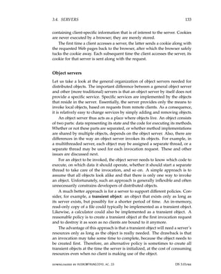 3.4. SERVERS 133
containing client-specific information that is of interest to the server. Cookies
are never executed by a browser; they are merely stored.
The first time a client accesses a server, the latter sends a cookie along with
the requested Web pages back to the browser, after which the browser safely
tucks the cookie away. Each subsequent time the client accesses the server, its
cookie for that server is sent along with the request.
Object servers
Let us take a look at the general organization of object servers needed for
distributed objects. The important difference between a general object server
and other (more traditional) servers is that an object server by itself does not
provide a specific service. Specific services are implemented by the objects
that reside in the server. Essentially, the server provides only the means to
invoke local objects, based on requests from remote clients. As a consequence,
it is relatively easy to change services by simply adding and removing objects.
An object server thus acts as a place where objects live. An object consists
of two parts: data representing its state and the code for executing its methods.
Whether or not these parts are separated, or whether method implementations
are shared by multiple objects, depends on the object server. Also, there are
differences in the way an object server invokes its objects. For example, in
a multithreaded server, each object may be assigned a separate thread, or a
separate thread may be used for each invocation request. These and other
issues are discussed next.
For an object to be invoked, the object server needs to know which code to
execute, on which data it should operate, whether it should start a separate
thread to take care of the invocation, and so on. A simple approach is to
assume that all objects look alike and that there is only one way to invoke
an object. Unfortunately, such an approach is generally inflexible and often
unnecessarily constrains developers of distributed objects.
A much better approach is for a server to support different policies. Con-
sider, for example, a transient object: an object that exists only as long as
its server exists, but possibly for a shorter period of time. An in-memory,
read-only copy of a file could typically be implemented as a transient object.
Likewise, a calculator could also be implemented as a transient object. A
reasonable policy is to create a transient object at the first invocation request
and to destroy it as soon as no clients are bound to it anymore.
The advantage of this approach is that a transient object will need a server’s
resources only as long as the object is really needed. The drawback is that
an invocation may take some time to complete, because the object needs to
be created first. Therefore, an alternative policy is sometimes to create all
transient objects at the time the server is initialized, at the cost of consuming
resources even when no client is making use of the object.
downloaded by HUSNI@TRUNOJOYO.AC.ID DS 3.01pre
3.4. SERVERS 133
containing client-specific information that is of interest to the server. Cookies
are never executed by a browser; they are merely stored.
The first time a client accesses a server, the latter sends a cookie along with
the requested Web pages back to the browser, after which the browser safely
tucks the cookie away. Each subsequent time the client accesses the server, its
cookie for that server is sent along with the request.
Object servers
Let us take a look at the general organization of object servers needed for
distributed objects. The important difference between a general object server
and other (more traditional) servers is that an object server by itself does not
provide a specific service. Specific services are implemented by the objects
that reside in the server. Essentially, the server provides only the means to
invoke local objects, based on requests from remote clients. As a consequence,
it is relatively easy to change services by simply adding and removing objects.
An object server thus acts as a place where objects live. An object consists
of two parts: data representing its state and the code for executing its methods.
Whether or not these parts are separated, or whether method implementations
are shared by multiple objects, depends on the object server. Also, there are
differences in the way an object server invokes its objects. For example, in
a multithreaded server, each object may be assigned a separate thread, or a
separate thread may be used for each invocation request. These and other
issues are discussed next.
For an object to be invoked, the object server needs to know which code to
execute, on which data it should operate, whether it should start a separate
thread to take care of the invocation, and so on. A simple approach is to
assume that all objects look alike and that there is only one way to invoke
an object. Unfortunately, such an approach is generally inflexible and often
unnecessarily constrains developers of distributed objects.
A much better approach is for a server to support different policies. Con-
sider, for example, a transient object: an object that exists only as long as
its server exists, but possibly for a shorter period of time. An in-memory,
read-only copy of a file could typically be implemented as a transient object.
Likewise, a calculator could also be implemented as a transient object. A
reasonable policy is to create a transient object at the first invocation request
and to destroy it as soon as no clients are bound to it anymore.
The advantage of this approach is that a transient object will need a server’s
resources only as long as the object is really needed. The drawback is that
an invocation may take some time to complete, because the object needs to
be created first. Therefore, an alternative policy is sometimes to create all
transient objects at the time the server is initialized, at the cost of consuming
resources even when no client is making use of the object.
downloaded by HUSNI@TRUNOJOYO.AC.ID DS 3.01pre
 