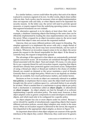 134 CHAPTER 3. PROCESSES
In a similar fashion, a server could follow the policy that each of its objects
is placed in a memory segment of its own. In other words, objects share neither
code nor data. Such a policy may be necessary when an object implementation
does not separate code and data, or when objects need to be separated for
security reasons. In the latter case, the server will need to provide special
measures, or require support from the underlying operating system, to ensure
that segment boundaries are not violated.
The alternative approach is to let objects at least share their code. For
example, a database containing objects that belong to the same class can be
efficiently implemented by loading the class implementation only once into
the server. When a request for an object invocation comes in, the server need
only fetch that object’s state and execute the requested method.
Likewise, there are many different policies with respect to threading. The
simplest approach is to implement the server with only a single thread of
control. Alternatively, the server may have several threads, one for each of
its objects. Whenever an invocation request comes in for an object, the server
passes the request to the thread responsible for that object. If the thread is
currently busy, the request is temporarily queued.
The advantage of this approach is that objects are automatically protected
against concurrent access: all invocations are serialized through the single
thread associated with the object. Neat and simple. Of course, it is also possi-
ble to use a separate thread for each invocation request, requiring that objects
should have already been protected against concurrent access. Independent
of using a thread per object or thread per method is the choice of whether
threads are created on demand or the server maintains a pool of threads.
Generally there is no single best policy. Which one to use depends on whether
threads are available, how much performance matters, and similar factors.
Decisions on how to invoke an object are commonly referred to as activa-
tion policies, to emphasize that in many cases the object itself must first be
brought into the server’s address space (i.e., activated) before it can actually
be invoked. What is needed then is a mechanism to group objects per policy.
Such a mechanism is sometimes called an object adapter, or alternatively
an object wrapper. An object adapter can best be thought of as software
implementing a specific activation policy. The main issue, however, is that
object adapters come as generic components to assist developers of distributed
objects, and which need only to be configured for a specific policy.
An object adapter has one or more objects under its control. Because a
server should be capable of simultaneously supporting objects that require
different activation policies, several object adapters may reside in the same
server. When an invocation request is delivered to the server, the request is
first dispatched to the appropriate object adapter, as shown in Figure 3.14.
An important observation is that object adapters are unaware of the specific
interfaces of the objects they control. Otherwise, they could never be generic.
DS 3.01pre downloaded by HUSNI@TRUNOJOYO.AC.ID
134 CHAPTER 3. PROCESSES
In a similar fashion, a server could follow the policy that each of its objects
is placed in a memory segment of its own. In other words, objects share neither
code nor data. Such a policy may be necessary when an object implementation
does not separate code and data, or when objects need to be separated for
security reasons. In the latter case, the server will need to provide special
measures, or require support from the underlying operating system, to ensure
that segment boundaries are not violated.
The alternative approach is to let objects at least share their code. For
example, a database containing objects that belong to the same class can be
efficiently implemented by loading the class implementation only once into
the server. When a request for an object invocation comes in, the server need
only fetch that object’s state and execute the requested method.
Likewise, there are many different policies with respect to threading. The
simplest approach is to implement the server with only a single thread of
control. Alternatively, the server may have several threads, one for each of
its objects. Whenever an invocation request comes in for an object, the server
passes the request to the thread responsible for that object. If the thread is
currently busy, the request is temporarily queued.
The advantage of this approach is that objects are automatically protected
against concurrent access: all invocations are serialized through the single
thread associated with the object. Neat and simple. Of course, it is also possi-
ble to use a separate thread for each invocation request, requiring that objects
should have already been protected against concurrent access. Independent
of using a thread per object or thread per method is the choice of whether
threads are created on demand or the server maintains a pool of threads.
Generally there is no single best policy. Which one to use depends on whether
threads are available, how much performance matters, and similar factors.
Decisions on how to invoke an object are commonly referred to as activa-
tion policies, to emphasize that in many cases the object itself must first be
brought into the server’s address space (i.e., activated) before it can actually
be invoked. What is needed then is a mechanism to group objects per policy.
Such a mechanism is sometimes called an object adapter, or alternatively
an object wrapper. An object adapter can best be thought of as software
implementing a specific activation policy. The main issue, however, is that
object adapters come as generic components to assist developers of distributed
objects, and which need only to be configured for a specific policy.
An object adapter has one or more objects under its control. Because a
server should be capable of simultaneously supporting objects that require
different activation policies, several object adapters may reside in the same
server. When an invocation request is delivered to the server, the request is
first dispatched to the appropriate object adapter, as shown in Figure 3.14.
An important observation is that object adapters are unaware of the specific
interfaces of the objects they control. Otherwise, they could never be generic.
DS 3.01pre downloaded by HUSNI@TRUNOJOYO.AC.ID
 