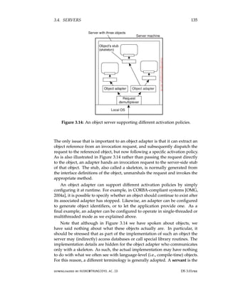 3.4. SERVERS 135
Figure 3.14: An object server supporting different activation policies.
The only issue that is important to an object adapter is that it can extract an
object reference from an invocation request, and subsequently dispatch the
request to the referenced object, but now following a specific activation policy.
As is also illustrated in Figure 3.14 rather than passing the request directly
to the object, an adapter hands an invocation request to the server-side stub
of that object. The stub, also called a skeleton, is normally generated from
the interface definitions of the object, unmarshals the request and invokes the
appropriate method.
An object adapter can support different activation policies by simply
configuring it at runtime. For example, in CORBA-compliant systems [OMG,
2004a], it is possible to specify whether an object should continue to exist after
its associated adapter has stopped. Likewise, an adapter can be configured
to generate object identifiers, or to let the application provide one. As a
final example, an adapter can be configured to operate in single-threaded or
multithreaded mode as we explained above.
Note that although in Figure 3.14 we have spoken about objects, we
have said nothing about what these objects actually are. In particular, it
should be stressed that as part of the implementation of such an object the
server may (indirectly) access databases or call special library routines. The
implementation details are hidden for the object adapter who communicates
only with a skeleton. As such, the actual implementation may have nothing
to do with what we often see with language-level (i.e., compile-time) objects.
For this reason, a different terminology is generally adopted. A servant is the
downloaded by HUSNI@TRUNOJOYO.AC.ID DS 3.01pre
3.4. SERVERS 135
Figure 3.14: An object server supporting different activation policies.
The only issue that is important to an object adapter is that it can extract an
object reference from an invocation request, and subsequently dispatch the
request to the referenced object, but now following a specific activation policy.
As is also illustrated in Figure 3.14 rather than passing the request directly
to the object, an adapter hands an invocation request to the server-side stub
of that object. The stub, also called a skeleton, is normally generated from
the interface definitions of the object, unmarshals the request and invokes the
appropriate method.
An object adapter can support different activation policies by simply
configuring it at runtime. For example, in CORBA-compliant systems [OMG,
2004a], it is possible to specify whether an object should continue to exist after
its associated adapter has stopped. Likewise, an adapter can be configured
to generate object identifiers, or to let the application provide one. As a
final example, an adapter can be configured to operate in single-threaded or
multithreaded mode as we explained above.
Note that although in Figure 3.14 we have spoken about objects, we
have said nothing about what these objects actually are. In particular, it
should be stressed that as part of the implementation of such an object the
server may (indirectly) access databases or call special library routines. The
implementation details are hidden for the object adapter who communicates
only with a skeleton. As such, the actual implementation may have nothing
to do with what we often see with language-level (i.e., compile-time) objects.
For this reason, a different terminology is generally adopted. A servant is the
downloaded by HUSNI@TRUNOJOYO.AC.ID DS 3.01pre
 