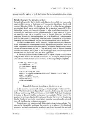 136 CHAPTER 3. PROCESSES
general term for a piece of code that forms the implementation of an object.
Note 3.6 (Example: The Ice runtime system)
Let us briefly consider the Ice distributed-object system, which has been partly
developed in response to the intricacies of commercial object-based distributed
systems [Henning, 2004]. An object server in Ice is nothing but an ordinary
process that simply starts with initializing the Ice runtime system (RTS). The
basis of the runtime environment is formed by what is called a communicator. A
communicator is a component that manages a number of basic resources, of which
the most important one is formed by a pool of threads. Likewise, it will have
associated dynamically allocated memory, and so on. In addition, a communicator
provides the means for configuring the environment. For example, it is possible
to specify maximum message lengths, maximum invocation retries, and so on.
Normally, an object server would have only a single communicator. However,
when different applications need to be fully separated and protected from each
other, a separate communicator (with possibly a different configuration) can be
created within the same process. At the very least, such an approach would
separate the different thread pools so that if one application has consumed all its
threads, then this would not affect the other application.
A communicator can also be used to create an object adapter, such as shown
in Figure 3.15. We note that the code is simplified and incomplete. More examples
and detailed information on Ice can be found in Henning and Spruiell [2005].
main(int argc, char* argv[]) {
Ice::Communicator ic;
Ice::ObjectAdapter adapter;
Ice::Object object;
ic = Ice::initialize(argc, argv);
adapter = ic-createObjectAdapterWithEnd Points( MyAdapter,tcp -p 10000);
object = new MyObject;
adapter-add(object, objectID);
adapter-activate();
ic-waitForShutdown();
}
Figure 3.15: Example of creating an object server in Ice.
In this example, we start with creating and initializing the runtime environ-
ment. When that is done, an object adapter is created. In this case, it is instructed
to listen for incoming TCP connections on port 10000. Note that the adapter
is created in the context of the just created communicator. We are now in the
position to create an object and to subsequently add that object to the adapter.
Finally, the adapter is activated, meaning that, under the hood, a thread is activated
that will start listening for incoming requests.
This code does not yet show much differentiation in activation policies. Poli-
cies can be changed by modifying the properties of an adapter. One family of
properties is related to maintaining an adapter-specific set of threads that are used
DS 3.01pre downloaded by HUSNI@TRUNOJOYO.AC.ID
136 CHAPTER 3. PROCESSES
general term for a piece of code that forms the implementation of an object.
Note 3.6 (Example: The Ice runtime system)
Let us briefly consider the Ice distributed-object system, which has been partly
developed in response to the intricacies of commercial object-based distributed
systems [Henning, 2004]. An object server in Ice is nothing but an ordinary
process that simply starts with initializing the Ice runtime system (RTS). The
basis of the runtime environment is formed by what is called a communicator. A
communicator is a component that manages a number of basic resources, of which
the most important one is formed by a pool of threads. Likewise, it will have
associated dynamically allocated memory, and so on. In addition, a communicator
provides the means for configuring the environment. For example, it is possible
to specify maximum message lengths, maximum invocation retries, and so on.
Normally, an object server would have only a single communicator. However,
when different applications need to be fully separated and protected from each
other, a separate communicator (with possibly a different configuration) can be
created within the same process. At the very least, such an approach would
separate the different thread pools so that if one application has consumed all its
threads, then this would not affect the other application.
A communicator can also be used to create an object adapter, such as shown
in Figure 3.15. We note that the code is simplified and incomplete. More examples
and detailed information on Ice can be found in Henning and Spruiell [2005].
main(int argc, char* argv[]) {
Ice::Communicator ic;
Ice::ObjectAdapter adapter;
Ice::Object object;
ic = Ice::initialize(argc, argv);
adapter = ic-createObjectAdapterWithEnd Points( MyAdapter,tcp -p 10000);
object = new MyObject;
adapter-add(object, objectID);
adapter-activate();
ic-waitForShutdown();
}
Figure 3.15: Example of creating an object server in Ice.
In this example, we start with creating and initializing the runtime environ-
ment. When that is done, an object adapter is created. In this case, it is instructed
to listen for incoming TCP connections on port 10000. Note that the adapter
is created in the context of the just created communicator. We are now in the
position to create an object and to subsequently add that object to the adapter.
Finally, the adapter is activated, meaning that, under the hood, a thread is activated
that will start listening for incoming requests.
This code does not yet show much differentiation in activation policies. Poli-
cies can be changed by modifying the properties of an adapter. One family of
properties is related to maintaining an adapter-specific set of threads that are used
DS 3.01pre downloaded by HUSNI@TRUNOJOYO.AC.ID
 