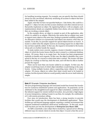 3.4. SERVERS 137
for handling incoming requests. For example, one can specify that there should
always be only one thread, effectively serializing all accesses to objects that have
been added to the adapter.
Again, note that we have not specified MyObject. Like before, this could be a
simple C++ object, but also one that accesses databases and other external services
that jointly implement an object. By registering MyObject with an adapter, such
implementation details are completely hidden from clients, who now believe that
they are invoking a remote object.
In the example above, an object is created as part of the application, after
which it is added to an adapter. Effectively, this means that an adapter may need
to support many objects at the same time, leading to potential scalability problems.
An alternative solution is to dynamically load objects into memory when they are
needed. To do this, Ice provides support for special objects known as locators. A
locator is called when the adapter receives an incoming request for an object that
has not been explicitly added. In that case, the request is forwarded to the locator,
whose job is to further handle the request.
To make matters more concrete, suppose a locator is handed a request for an
object of which the locator knows that its state is stored in a relational database
system. Of course, there is no magic here: the locator has been programmed
explicitly to handle such requests. In this case, the object’s identifier may corre-
spond to the key of a record in which that state is stored. The locator will then
simply do a lookup on that key, fetch the state, and will then be able to further
process the request.
There can be more than one locator added to an adapter. In that case, the
adapter would keep track of which object identifiers would belong to the same
locator. Using multiple locators allows supporting many objects by a single
adapter. Of course, objects (or rather their state) would need to be loaded at
runtime, but this dynamic behavior would possibly make the server itself relatively
simple.
Note 3.7 (Example: Enterprise Java Beans)
The Java programming language and associated model has formed the founda-
tion for numerous distributed systems and applications. Its popularity can be
attributed to the straightforward support for object orientation, combined with
the inherent support for remote method invocation. Java provides a high degree
of access transparency, making it easier to use than, for example, the combination
of C with remote procedure calling.
Ever since its introduction, there has been a strong incentive to provide
facilities that would ease the development of distributed applications. These
facilities go well beyond language support, requiring a runtime environment that
supports traditional multitiered client-server architectures. To this end, much
work has been put into the development of (Enterprise) Java Beans (EJB).
An EJB is essentially a Java object that is hosted by a special server offering
different ways for remote clients to invoke that object. Crucial is that this server
downloaded by HUSNI@TRUNOJOYO.AC.ID DS 3.01pre
3.4. SERVERS 137
for handling incoming requests. For example, one can specify that there should
always be only one thread, effectively serializing all accesses to objects that have
been added to the adapter.
Again, note that we have not specified MyObject. Like before, this could be a
simple C++ object, but also one that accesses databases and other external services
that jointly implement an object. By registering MyObject with an adapter, such
implementation details are completely hidden from clients, who now believe that
they are invoking a remote object.
In the example above, an object is created as part of the application, after
which it is added to an adapter. Effectively, this means that an adapter may need
to support many objects at the same time, leading to potential scalability problems.
An alternative solution is to dynamically load objects into memory when they are
needed. To do this, Ice provides support for special objects known as locators. A
locator is called when the adapter receives an incoming request for an object that
has not been explicitly added. In that case, the request is forwarded to the locator,
whose job is to further handle the request.
To make matters more concrete, suppose a locator is handed a request for an
object of which the locator knows that its state is stored in a relational database
system. Of course, there is no magic here: the locator has been programmed
explicitly to handle such requests. In this case, the object’s identifier may corre-
spond to the key of a record in which that state is stored. The locator will then
simply do a lookup on that key, fetch the state, and will then be able to further
process the request.
There can be more than one locator added to an adapter. In that case, the
adapter would keep track of which object identifiers would belong to the same
locator. Using multiple locators allows supporting many objects by a single
adapter. Of course, objects (or rather their state) would need to be loaded at
runtime, but this dynamic behavior would possibly make the server itself relatively
simple.
Note 3.7 (Example: Enterprise Java Beans)
The Java programming language and associated model has formed the founda-
tion for numerous distributed systems and applications. Its popularity can be
attributed to the straightforward support for object orientation, combined with
the inherent support for remote method invocation. Java provides a high degree
of access transparency, making it easier to use than, for example, the combination
of C with remote procedure calling.
Ever since its introduction, there has been a strong incentive to provide
facilities that would ease the development of distributed applications. These
facilities go well beyond language support, requiring a runtime environment that
supports traditional multitiered client-server architectures. To this end, much
work has been put into the development of (Enterprise) Java Beans (EJB).
An EJB is essentially a Java object that is hosted by a special server offering
different ways for remote clients to invoke that object. Crucial is that this server
downloaded by HUSNI@TRUNOJOYO.AC.ID DS 3.01pre
 