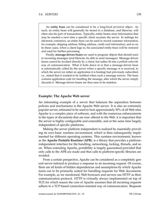 3.4. SERVERS 139
An entity bean can be considered to be a long-lived persistent object. As
such, an entity bean will generally be stored in a database, and likewise, will
often also be part of transactions. Typically, entity beans store information that
may be needed a next time a specific client accesses the server. In settings for
electronic commerce, an entity bean can be used to record customer information,
for example, shipping address, billing address, credit card information, and so on.
In these cases, when a client logs in, his associated entity bean will be restored
and used for further processing.
Finally, message-driven beans are used to program objects that should react
to incoming messages (and likewise, be able to send messages). Message-driven
beans cannot be invoked directly by a client, but rather fit into a publish-subscribe
way of communication. What it boils down to is that a message-driven bean
is automatically called by the server when a specific message m is received, to
which the server (or rather an application it is hosting) had previously subscribed,
i.e., stated that it wanted to be notified when such a message arrives. The bean
contains application code for handling the message, after which the server simply
discards it. Message-driven beans are thus seen to be stateless.
Example: The Apache Web server
An interesting example of a server that balances the separation between
policies and mechanisms is the Apache Web server. It is also an extremely
popular server, estimated to be used to host approximately 50% of all Web sites.
Apache is a complex piece of software, and with the numerous enhancements
to the types of documents that are now offered in the Web, it is important that
the server is highly configurable and extensible, and at the same time largely
independent of specific platforms.
Making the server platform independent is realized by essentially provid-
ing its own basic runtime environment, which is then subsequently imple-
mented for different operating systems. This runtime environment, known
as the Apache Portable Runtime (APR), is a library that provides a platform-
independent interface for file handling, networking, locking, threads, and so
on. When extending Apache, portability is largely guaranteed provided that
only calls to the APR are made and that calls to platform-specific libraries are
avoided.
From a certain perspective, Apache can be considered as a completely gen-
eral server tailored to produce a response to an incoming request. Of course,
there are all kinds of hidden dependencies and assumptions by which Apache
turns out to be primarily suited for handling requests for Web documents.
For example, as we mentioned, Web browsers and servers use HTTP as their
communication protocol. HTTP is virtually always implemented on top of
TCP, for which reason the core of Apache assumes that all incoming requests
adhere to a TCP-based connection-oriented way of communication. Requests
downloaded by HUSNI@TRUNOJOYO.AC.ID DS 3.01pre
3.4. SERVERS 139
An entity bean can be considered to be a long-lived persistent object. As
such, an entity bean will generally be stored in a database, and likewise, will
often also be part of transactions. Typically, entity beans store information that
may be needed a next time a specific client accesses the server. In settings for
electronic commerce, an entity bean can be used to record customer information,
for example, shipping address, billing address, credit card information, and so on.
In these cases, when a client logs in, his associated entity bean will be restored
and used for further processing.
Finally, message-driven beans are used to program objects that should react
to incoming messages (and likewise, be able to send messages). Message-driven
beans cannot be invoked directly by a client, but rather fit into a publish-subscribe
way of communication. What it boils down to is that a message-driven bean
is automatically called by the server when a specific message m is received, to
which the server (or rather an application it is hosting) had previously subscribed,
i.e., stated that it wanted to be notified when such a message arrives. The bean
contains application code for handling the message, after which the server simply
discards it. Message-driven beans are thus seen to be stateless.
Example: The Apache Web server
An interesting example of a server that balances the separation between
policies and mechanisms is the Apache Web server. It is also an extremely
popular server, estimated to be used to host approximately 50% of all Web sites.
Apache is a complex piece of software, and with the numerous enhancements
to the types of documents that are now offered in the Web, it is important that
the server is highly configurable and extensible, and at the same time largely
independent of specific platforms.
Making the server platform independent is realized by essentially provid-
ing its own basic runtime environment, which is then subsequently imple-
mented for different operating systems. This runtime environment, known
as the Apache Portable Runtime (APR), is a library that provides a platform-
independent interface for file handling, networking, locking, threads, and so
on. When extending Apache, portability is largely guaranteed provided that
only calls to the APR are made and that calls to platform-specific libraries are
avoided.
From a certain perspective, Apache can be considered as a completely gen-
eral server tailored to produce a response to an incoming request. Of course,
there are all kinds of hidden dependencies and assumptions by which Apache
turns out to be primarily suited for handling requests for Web documents.
For example, as we mentioned, Web browsers and servers use HTTP as their
communication protocol. HTTP is virtually always implemented on top of
TCP, for which reason the core of Apache assumes that all incoming requests
adhere to a TCP-based connection-oriented way of communication. Requests
downloaded by HUSNI@TRUNOJOYO.AC.ID DS 3.01pre
 