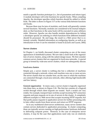 3.4. SERVERS 141
match a specific function prototype (i.e., list of parameters and return type).
A module developer will write functions for specific hooks. When compiling
Apache, the developer specifies which function should be added to which
hook. The latter is shown in Figure 3.17 as the various links between functions
and hooks.
Because there may be tens of modules, each hook will generally contain
several functions. Normally, modules are considered to be mutual indepen-
dent, so that functions in the same hook will be executed in some arbitrary
order. However, Apache can also handle module dependencies by letting
a developer specify an ordering in which functions from different modules
should be processed. By and large, the result is a Web server that is ex-
tremely versatile. Detailed information on configuring Apache, as well as an
introduction to how it can be extended is found in [Laurie and Laurie, 2002].
Server clusters
In Chapter 1, we briefly discussed cluster computing as one of the many
appearances of distributed systems. We now take a closer look at the organiza-
tion of server clusters, along with the salient design issues. We first consider
common server clusters that are organized in local-area networks. A special
group is formed by wide-area server clusters, which we subsequently discuss.
Local-area clusters
Simply put, a server cluster is nothing else but a collection of machines
connected through a network, where each machine runs one or more servers.
The server clusters that we consider here, are the ones in which the machines
are connected through a local-area network, often offering high bandwidth
and low latency.
General organization In many cases, a server cluster is logically organized
into three tiers, as shown in Figure 3.18. The first tier consists of a (logical)
switch through which client requests are routed. Such a switch can vary
widely. For example, transport-layer switches accept incoming TCP connection
requests and pass requests on to one of servers in the cluster. A completely
different example is a Web server that accepts incoming HTTP requests, but
that partly passes requests to application servers for further processing only
to later collect results from those servers and return an HTTP response.
As in any multitiered client-server architecture, many server clusters also
contain servers dedicated to application processing. In cluster computing,
these are typically servers running on high-performance hardware dedicated
to delivering compute power. However, in the case of enterprise server
clusters, it may be the case that applications need only run on relatively
downloaded by HUSNI@TRUNOJOYO.AC.ID DS 3.01pre
3.4. SERVERS 141
match a specific function prototype (i.e., list of parameters and return type).
A module developer will write functions for specific hooks. When compiling
Apache, the developer specifies which function should be added to which
hook. The latter is shown in Figure 3.17 as the various links between functions
and hooks.
Because there may be tens of modules, each hook will generally contain
several functions. Normally, modules are considered to be mutual indepen-
dent, so that functions in the same hook will be executed in some arbitrary
order. However, Apache can also handle module dependencies by letting
a developer specify an ordering in which functions from different modules
should be processed. By and large, the result is a Web server that is ex-
tremely versatile. Detailed information on configuring Apache, as well as an
introduction to how it can be extended is found in [Laurie and Laurie, 2002].
Server clusters
In Chapter 1, we briefly discussed cluster computing as one of the many
appearances of distributed systems. We now take a closer look at the organiza-
tion of server clusters, along with the salient design issues. We first consider
common server clusters that are organized in local-area networks. A special
group is formed by wide-area server clusters, which we subsequently discuss.
Local-area clusters
Simply put, a server cluster is nothing else but a collection of machines
connected through a network, where each machine runs one or more servers.
The server clusters that we consider here, are the ones in which the machines
are connected through a local-area network, often offering high bandwidth
and low latency.
General organization In many cases, a server cluster is logically organized
into three tiers, as shown in Figure 3.18. The first tier consists of a (logical)
switch through which client requests are routed. Such a switch can vary
widely. For example, transport-layer switches accept incoming TCP connection
requests and pass requests on to one of servers in the cluster. A completely
different example is a Web server that accepts incoming HTTP requests, but
that partly passes requests to application servers for further processing only
to later collect results from those servers and return an HTTP response.
As in any multitiered client-server architecture, many server clusters also
contain servers dedicated to application processing. In cluster computing,
these are typically servers running on high-performance hardware dedicated
to delivering compute power. However, in the case of enterprise server
clusters, it may be the case that applications need only run on relatively
downloaded by HUSNI@TRUNOJOYO.AC.ID DS 3.01pre
 