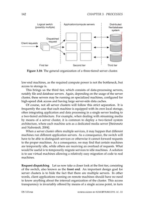 142 CHAPTER 3. PROCESSES
Figure 3.18: The general organization of a three-tiered server cluster.
low-end machines, as the required compute power is not the bottleneck, but
access to storage is.
This brings us the third tier, which consists of data-processing servers,
notably file and database servers. Again, depending on the usage of the server
cluster, these servers may be running on specialized machines, configured for
high-speed disk access and having large server-side data caches.
Of course, not all server clusters will follow this strict separation. It is
frequently the case that each machine is equipped with its own local storage,
often integrating application and data processing in a single server leading to
a two-tiered architecture. For example, when dealing with streaming media
by means of a server cluster, it is common to deploy a two-tiered system
architecture, where each machine acts as a dedicated media server [Steinmetz
and Nahrstedt, 2004].
When a server cluster offers multiple services, it may happen that different
machines run different application servers. As a consequence, the switch will
have to be able to distinguish services or otherwise it cannot forward requests
to the proper machines. As a consequence, we may find that certain machines
are temporarily idle, while others are receiving an overload of requests. What
would be useful is to temporarily migrate services to idle machines. A solution
is to use virtual machines allowing a relatively easy migration of code to real
machines.
Request dispatching Let us now take a closer look at the first tier, consisting
of the switch, also known as the front end. An important design goal for
server clusters is to hide the fact that there are multiple servers. In other
words, client applications running on remote machines should have no need
to know anything about the internal organization of the cluster. This access
transparency is invariably offered by means of a single access point, in turn
DS 3.01pre downloaded by HUSNI@TRUNOJOYO.AC.ID
142 CHAPTER 3. PROCESSES
Figure 3.18: The general organization of a three-tiered server cluster.
low-end machines, as the required compute power is not the bottleneck, but
access to storage is.
This brings us the third tier, which consists of data-processing servers,
notably file and database servers. Again, depending on the usage of the server
cluster, these servers may be running on specialized machines, configured for
high-speed disk access and having large server-side data caches.
Of course, not all server clusters will follow this strict separation. It is
frequently the case that each machine is equipped with its own local storage,
often integrating application and data processing in a single server leading to
a two-tiered architecture. For example, when dealing with streaming media
by means of a server cluster, it is common to deploy a two-tiered system
architecture, where each machine acts as a dedicated media server [Steinmetz
and Nahrstedt, 2004].
When a server cluster offers multiple services, it may happen that different
machines run different application servers. As a consequence, the switch will
have to be able to distinguish services or otherwise it cannot forward requests
to the proper machines. As a consequence, we may find that certain machines
are temporarily idle, while others are receiving an overload of requests. What
would be useful is to temporarily migrate services to idle machines. A solution
is to use virtual machines allowing a relatively easy migration of code to real
machines.
Request dispatching Let us now take a closer look at the first tier, consisting
of the switch, also known as the front end. An important design goal for
server clusters is to hide the fact that there are multiple servers. In other
words, client applications running on remote machines should have no need
to know anything about the internal organization of the cluster. This access
transparency is invariably offered by means of a single access point, in turn
DS 3.01pre downloaded by HUSNI@TRUNOJOYO.AC.ID
 