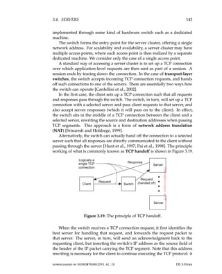 3.4. SERVERS 143
implemented through some kind of hardware switch such as a dedicated
machine.
The switch forms the entry point for the server cluster, offering a single
network address. For scalability and availability, a server cluster may have
multiple access points, where each access point is then realized by a separate
dedicated machine. We consider only the case of a single access point.
A standard way of accessing a server cluster is to set up a TCP connection
over which application-level requests are then sent as part of a session. A
session ends by tearing down the connection. In the case of transport-layer
switches, the switch accepts incoming TCP connection requests, and hands
off such connections to one of the servers. There are essentially two ways how
the switch can operate [Cardellini et al., 2002].
In the first case, the client sets up a TCP connection such that all requests
and responses pass through the switch. The switch, in turn, will set up a TCP
connection with a selected server and pass client requests to that server, and
also accept server responses (which it will pass on to the client). In effect,
the switch sits in the middle of a TCP connection between the client and a
selected server, rewriting the source and destination addresses when passing
TCP segments. This approach is a form of network address translation
(NAT) [Srisuresh and Holdrege, 1999].
Alternatively, the switch can actually hand off the connection to a selected
server such that all responses are directly communicated to the client without
passing through the server [Hunt et al., 1997; Pai et al., 1998]. The principle
working of what is commonly known as TCP handoff is shown in Figure 3.19.
Figure 3.19: The principle of TCP handoff.
When the switch receives a TCP connection request, it first identifies the
best server for handling that request, and forwards the request packet to
that server. The server, in turn, will send an acknowledgment back to the
requesting client, but inserting the switch’s IP address as the source field of
the header of the IP packet carrying the TCP segment. Note that this address
rewriting is necessary for the client to continue executing the TCP protocol: it
downloaded by HUSNI@TRUNOJOYO.AC.ID DS 3.01pre
3.4. SERVERS 143
implemented through some kind of hardware switch such as a dedicated
machine.
The switch forms the entry point for the server cluster, offering a single
network address. For scalability and availability, a server cluster may have
multiple access points, where each access point is then realized by a separate
dedicated machine. We consider only the case of a single access point.
A standard way of accessing a server cluster is to set up a TCP connection
over which application-level requests are then sent as part of a session. A
session ends by tearing down the connection. In the case of transport-layer
switches, the switch accepts incoming TCP connection requests, and hands
off such connections to one of the servers. There are essentially two ways how
the switch can operate [Cardellini et al., 2002].
In the first case, the client sets up a TCP connection such that all requests
and responses pass through the switch. The switch, in turn, will set up a TCP
connection with a selected server and pass client requests to that server, and
also accept server responses (which it will pass on to the client). In effect,
the switch sits in the middle of a TCP connection between the client and a
selected server, rewriting the source and destination addresses when passing
TCP segments. This approach is a form of network address translation
(NAT) [Srisuresh and Holdrege, 1999].
Alternatively, the switch can actually hand off the connection to a selected
server such that all responses are directly communicated to the client without
passing through the server [Hunt et al., 1997; Pai et al., 1998]. The principle
working of what is commonly known as TCP handoff is shown in Figure 3.19.
Figure 3.19: The principle of TCP handoff.
When the switch receives a TCP connection request, it first identifies the
best server for handling that request, and forwards the request packet to
that server. The server, in turn, will send an acknowledgment back to the
requesting client, but inserting the switch’s IP address as the source field of
the header of the IP packet carrying the TCP segment. Note that this address
rewriting is necessary for the client to continue executing the TCP protocol: it
downloaded by HUSNI@TRUNOJOYO.AC.ID DS 3.01pre
 