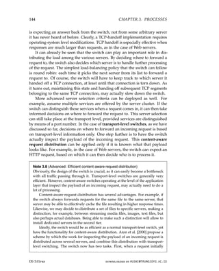 144 CHAPTER 3. PROCESSES
is expecting an answer back from the switch, not from some arbitrary server
it has never heard of before. Clearly, a TCP-handoff implementation requires
operating-system level modifications. TCP handoff is especially effective when
responses are much larger than requests, as in the case of Web servers.
It can already be seen that the switch can play an important role in dis-
tributing the load among the various servers. By deciding where to forward a
request to, the switch also decides which server is to handle further processing
of the request. The simplest load-balancing policy that the switch can follow
is round robin: each time it picks the next server from its list to forward a
request to. Of course, the switch will have to keep track to which server it
handed off a TCP connection, at least until that connection is torn down. As
it turns out, maintaining this state and handing off subsequent TCP segments
belonging to the same TCP connection, may actually slow down the switch.
More advanced server selection criteria can be deployed as well. For
example, assume multiple services are offered by the server cluster. If the
switch can distinguish those services when a request comes in, it can then take
informed decisions on where to forward the request to. This server selection
can still take place at the transport level, provided services are distinguished
by means of a port number. In the case of transport-level switches, as we have
discussed so far, decisions on where to forward an incoming request is based
on transport-level information only. One step further is to have the switch
actually inspect the payload of the incoming request. This content-aware
request distribution can be applied only if it is known what that payload
looks like. For example, in the case of Web servers, the switch can expect an
HTTP request, based on which it can then decide who is to process it.
Note 3.8 (Advanced: Efficient content-aware request distribution)
Obviously, the design of the switch is crucial, as it can easily become a bottleneck
with all traffic passing through it. Transport-level switches are generally very
efficient. However, content-aware switches operating at the level of the application
layer that inspect the payload of an incoming request, may actually need to do a
lot of processing.
Content-aware request distribution has several advantages. For example, if
the switch always forwards requests for the same file to the same server, that
server may be able to effectively cache the file resulting in higher response times.
Likewise, we may decide to distribute a set of files to specific servers, making a
distinction, for example, between streaming media files, images, text files, but
also perhaps actual databases. Being able to make such a distinction will allow to
install dedicated servers in the second tier.
Ideally, the switch would be as efficient as a normal transport-level switch, yet
have the functionality for content-aware distribution. Aron et al. [2000] propose a
scheme by which the work for inspecting the payload of an incoming request is
distributed across several servers, and combine this distribution with transport-
level switching. The switch now has two tasks. First, when a request initially
DS 3.01pre downloaded by HUSNI@TRUNOJOYO.AC.ID
144 CHAPTER 3. PROCESSES
is expecting an answer back from the switch, not from some arbitrary server
it has never heard of before. Clearly, a TCP-handoff implementation requires
operating-system level modifications. TCP handoff is especially effective when
responses are much larger than requests, as in the case of Web servers.
It can already be seen that the switch can play an important role in dis-
tributing the load among the various servers. By deciding where to forward a
request to, the switch also decides which server is to handle further processing
of the request. The simplest load-balancing policy that the switch can follow
is round robin: each time it picks the next server from its list to forward a
request to. Of course, the switch will have to keep track to which server it
handed off a TCP connection, at least until that connection is torn down. As
it turns out, maintaining this state and handing off subsequent TCP segments
belonging to the same TCP connection, may actually slow down the switch.
More advanced server selection criteria can be deployed as well. For
example, assume multiple services are offered by the server cluster. If the
switch can distinguish those services when a request comes in, it can then take
informed decisions on where to forward the request to. This server selection
can still take place at the transport level, provided services are distinguished
by means of a port number. In the case of transport-level switches, as we have
discussed so far, decisions on where to forward an incoming request is based
on transport-level information only. One step further is to have the switch
actually inspect the payload of the incoming request. This content-aware
request distribution can be applied only if it is known what that payload
looks like. For example, in the case of Web servers, the switch can expect an
HTTP request, based on which it can then decide who is to process it.
Note 3.8 (Advanced: Efficient content-aware request distribution)
Obviously, the design of the switch is crucial, as it can easily become a bottleneck
with all traffic passing through it. Transport-level switches are generally very
efficient. However, content-aware switches operating at the level of the application
layer that inspect the payload of an incoming request, may actually need to do a
lot of processing.
Content-aware request distribution has several advantages. For example, if
the switch always forwards requests for the same file to the same server, that
server may be able to effectively cache the file resulting in higher response times.
Likewise, we may decide to distribute a set of files to specific servers, making a
distinction, for example, between streaming media files, images, text files, but
also perhaps actual databases. Being able to make such a distinction will allow to
install dedicated servers in the second tier.
Ideally, the switch would be as efficient as a normal transport-level switch, yet
have the functionality for content-aware distribution. Aron et al. [2000] propose a
scheme by which the work for inspecting the payload of an incoming request is
distributed across several servers, and combine this distribution with transport-
level switching. The switch now has two tasks. First, when a request initially
DS 3.01pre downloaded by HUSNI@TRUNOJOYO.AC.ID
 