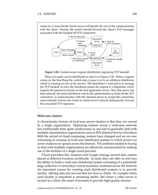 3.4. SERVERS 145
comes in, it must decide which server will handle the rest of the communication
with the client. Second, the switch should forward the client’s TCP messages
associated with the handed-off TCP connection.
Figure 3.20: Content-aware request distribution deploying TCP handoff.
These two tasks can be distributed as shown in Figure 3.20. When a request
comes in, the first thing the switch does is pass it on to an arbitrary distributor,
which is running on one of the servers. The distributor’s main job is to manage
the TCP handoff. In turn, the distributor passes the request to a dispatcher, which
inspects the payload to decide on the best application server. Once that server has
been selected, the initial distributor will do the administration to hand off the TCP
connection: it communicates with the selected server to accept the connection,
and eventually informs the switch to which server it should subsequently forward
the associated TCP segments.
Wide-area clusters
A characteristic feature of local-area server clusters is that they are owned
by a single organization. Deploying clusters across a wide-area network
has traditionally been quite cumbersome as one had to generally deal with
multiple administrative organizations such as ISPs (Internet Service Providers).
With the advent of cloud computing, matters have changed and we are now
witnessing an increase of wide-area distributed systems in which servers (or
server clusters) are spread across the Internet. The problems related to having
to deal with multiple organizations are effectively circumvented by making
use of the facilities of a single cloud provider.
Cloud providers like Amazon and Google manage several data centers
placed at different locations worldwide. As such, they can offer an end user
the ability to build a wide-area distributed system consisting of a potentially
large collection of networked virtual machines, scattered across the Internet.
An important reason for wanting such distributed systems is to provide
locality: offering data and services that are close to clients. An example where
such locality is important is streaming media: the closer a video server is
located to a client, the easier it becomes to provide high-quality streams.
downloaded by HUSNI@TRUNOJOYO.AC.ID DS 3.01pre
3.4. SERVERS 145
comes in, it must decide which server will handle the rest of the communication
with the client. Second, the switch should forward the client’s TCP messages
associated with the handed-off TCP connection.
Figure 3.20: Content-aware request distribution deploying TCP handoff.
These two tasks can be distributed as shown in Figure 3.20. When a request
comes in, the first thing the switch does is pass it on to an arbitrary distributor,
which is running on one of the servers. The distributor’s main job is to manage
the TCP handoff. In turn, the distributor passes the request to a dispatcher, which
inspects the payload to decide on the best application server. Once that server has
been selected, the initial distributor will do the administration to hand off the TCP
connection: it communicates with the selected server to accept the connection,
and eventually informs the switch to which server it should subsequently forward
the associated TCP segments.
Wide-area clusters
A characteristic feature of local-area server clusters is that they are owned
by a single organization. Deploying clusters across a wide-area network
has traditionally been quite cumbersome as one had to generally deal with
multiple administrative organizations such as ISPs (Internet Service Providers).
With the advent of cloud computing, matters have changed and we are now
witnessing an increase of wide-area distributed systems in which servers (or
server clusters) are spread across the Internet. The problems related to having
to deal with multiple organizations are effectively circumvented by making
use of the facilities of a single cloud provider.
Cloud providers like Amazon and Google manage several data centers
placed at different locations worldwide. As such, they can offer an end user
the ability to build a wide-area distributed system consisting of a potentially
large collection of networked virtual machines, scattered across the Internet.
An important reason for wanting such distributed systems is to provide
locality: offering data and services that are close to clients. An example where
such locality is important is streaming media: the closer a video server is
located to a client, the easier it becomes to provide high-quality streams.
downloaded by HUSNI@TRUNOJOYO.AC.ID DS 3.01pre
 