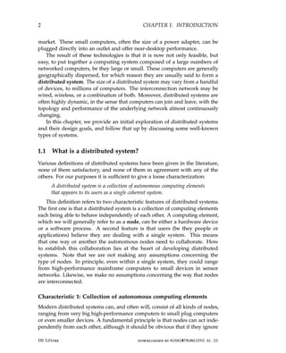 2 CHAPTER 1. INTRODUCTION
market. These small computers, often the size of a power adapter, can be
plugged directly into an outlet and offer near-desktop performance.
The result of these technologies is that it is now not only feasible, but
easy, to put together a computing system composed of a large numbers of
networked computers, be they large or small. These computers are generally
geographically dispersed, for which reason they are usually said to form a
distributed system. The size of a distributed system may vary from a handful
of devices, to millions of computers. The interconnection network may be
wired, wireless, or a combination of both. Moreover, distributed systems are
often highly dynamic, in the sense that computers can join and leave, with the
topology and performance of the underlying network almost continuously
changing.
In this chapter, we provide an initial exploration of distributed systems
and their design goals, and follow that up by discussing some well-known
types of systems.
1.1 What is a distributed system?
Various definitions of distributed systems have been given in the literature,
none of them satisfactory, and none of them in agreement with any of the
others. For our purposes it is sufficient to give a loose characterization:
A distributed system is a collection of autonomous computing elements
that appears to its users as a single coherent system.
This definition refers to two characteristic features of distributed systems.
The first one is that a distributed system is a collection of computing elements
each being able to behave independently of each other. A computing element,
which we will generally refer to as a node, can be either a hardware device
or a software process. A second feature is that users (be they people or
applications) believe they are dealing with a single system. This means
that one way or another the autonomous nodes need to collaborate. How
to establish this collaboration lies at the heart of developing distributed
systems. Note that we are not making any assumptions concerning the
type of nodes. In principle, even within a single system, they could range
from high-performance mainframe computers to small devices in sensor
networks. Likewise, we make no assumptions concerning the way that nodes
are interconnected.
Characteristic 1: Collection of autonomous computing elements
Modern distributed systems can, and often will, consist of all kinds of nodes,
ranging from very big high-performance computers to small plug computers
or even smaller devices. A fundamental principle is that nodes can act inde-
pendently from each other, although it should be obvious that if they ignore
DS 3.01pre downloaded by HUSNI@TRUNOJOYO.AC.ID
2 CHAPTER 1. INTRODUCTION
market. These small computers, often the size of a power adapter, can be
plugged directly into an outlet and offer near-desktop performance.
The result of these technologies is that it is now not only feasible, but
easy, to put together a computing system composed of a large numbers of
networked computers, be they large or small. These computers are generally
geographically dispersed, for which reason they are usually said to form a
distributed system. The size of a distributed system may vary from a handful
of devices, to millions of computers. The interconnection network may be
wired, wireless, or a combination of both. Moreover, distributed systems are
often highly dynamic, in the sense that computers can join and leave, with the
topology and performance of the underlying network almost continuously
changing.
In this chapter, we provide an initial exploration of distributed systems
and their design goals, and follow that up by discussing some well-known
types of systems.
1.1 What is a distributed system?
Various definitions of distributed systems have been given in the literature,
none of them satisfactory, and none of them in agreement with any of the
others. For our purposes it is sufficient to give a loose characterization:
A distributed system is a collection of autonomous computing elements
that appears to its users as a single coherent system.
This definition refers to two characteristic features of distributed systems.
The first one is that a distributed system is a collection of computing elements
each being able to behave independently of each other. A computing element,
which we will generally refer to as a node, can be either a hardware device
or a software process. A second feature is that users (be they people or
applications) believe they are dealing with a single system. This means
that one way or another the autonomous nodes need to collaborate. How
to establish this collaboration lies at the heart of developing distributed
systems. Note that we are not making any assumptions concerning the
type of nodes. In principle, even within a single system, they could range
from high-performance mainframe computers to small devices in sensor
networks. Likewise, we make no assumptions concerning the way that nodes
are interconnected.
Characteristic 1: Collection of autonomous computing elements
Modern distributed systems can, and often will, consist of all kinds of nodes,
ranging from very big high-performance computers to small plug computers
or even smaller devices. A fundamental principle is that nodes can act inde-
pendently from each other, although it should be obvious that if they ignore
DS 3.01pre downloaded by HUSNI@TRUNOJOYO.AC.ID
 