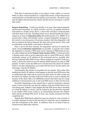 146 CHAPTER 3. PROCESSES
Note that if wide-area locality is not critical, it may suffice, or even be
better, to place virtual machines in a single data center, so that interprocess
communication can benefit from low-latency local networks. The price to pay
may be higher latencies between clients and the service running in a remote
data center.
Request dispatching If wide-area locality is an issue, then request dispatch-
ing becomes important: if a client accesses a service, its request should be
forwarded to a nearby server, that is, a server that will allow communication
with that client to be fast. Deciding which server should handle the client’s
request is an issue of redirection policy [Sivasubramanian et al., 2004b]. If we
assume that a client will initially contact a request dispatcher analogous to
the switch in our discussion of local-area clusters, then that dispatcher will
have to estimate the latency between the client and several servers. How such
an estimation can be made is discussed in Section 6.5.
Once a server has been selected, the dispatcher will have to inform the
client. Several redirection mechanisms are possible. A popular one is when
the dispatcher is actually a DNS name server. Internet or Web-based services
are often looked up in the Domain Name System (DNS). A client provides
a domain name such as service.organization.org to a local DNS server, which
eventually returns an IP address of the associated service, possibly after
having contacted other DNS servers. When sending its request to look up a
name, a client also sends its own IP address (DNS requests are sent as UDP
packets). In other words, the DNS server will also know the client’s IP address
which it can then subsequently use to select the best server for that client, and
returning a close-by IP address.
Unfortunately, this scheme is not perfect for two reasons. First, rather than
sending the client’s IP address, what happens is that the local DNS server that
is contacted by the client acts as a proxy for that client. In other words, not
the client’s IP address, but that of the local DNS server is used to identify the
location of the client. Mao et al. [2002] have shown that there may be a huge
additional communication cost, as the local DNS server is often not that local.
Secondly, depending on the scheme that is used for resolving a domain
name, it may even be the case that the address of the local DNS server is not
even being used. Instead, it may happen that the DNS server that is deciding
on which IP address to return, may be fooled by the fact that the requester
is yet another DNS server acting as an intermediate between the original
client and the deciding DNS server. In those case, locality awareness has been
completely lost.
Despite that DNS-based redirection may not always be very accurate, it
is widely deployed if only for the fact that it is relatively easy to implement
and also transparent to the client. In addition, there is no need to rely on
location-aware client-side software.
DS 3.01pre downloaded by HUSNI@TRUNOJOYO.AC.ID
146 CHAPTER 3. PROCESSES
Note that if wide-area locality is not critical, it may suffice, or even be
better, to place virtual machines in a single data center, so that interprocess
communication can benefit from low-latency local networks. The price to pay
may be higher latencies between clients and the service running in a remote
data center.
Request dispatching If wide-area locality is an issue, then request dispatch-
ing becomes important: if a client accesses a service, its request should be
forwarded to a nearby server, that is, a server that will allow communication
with that client to be fast. Deciding which server should handle the client’s
request is an issue of redirection policy [Sivasubramanian et al., 2004b]. If we
assume that a client will initially contact a request dispatcher analogous to
the switch in our discussion of local-area clusters, then that dispatcher will
have to estimate the latency between the client and several servers. How such
an estimation can be made is discussed in Section 6.5.
Once a server has been selected, the dispatcher will have to inform the
client. Several redirection mechanisms are possible. A popular one is when
the dispatcher is actually a DNS name server. Internet or Web-based services
are often looked up in the Domain Name System (DNS). A client provides
a domain name such as service.organization.org to a local DNS server, which
eventually returns an IP address of the associated service, possibly after
having contacted other DNS servers. When sending its request to look up a
name, a client also sends its own IP address (DNS requests are sent as UDP
packets). In other words, the DNS server will also know the client’s IP address
which it can then subsequently use to select the best server for that client, and
returning a close-by IP address.
Unfortunately, this scheme is not perfect for two reasons. First, rather than
sending the client’s IP address, what happens is that the local DNS server that
is contacted by the client acts as a proxy for that client. In other words, not
the client’s IP address, but that of the local DNS server is used to identify the
location of the client. Mao et al. [2002] have shown that there may be a huge
additional communication cost, as the local DNS server is often not that local.
Secondly, depending on the scheme that is used for resolving a domain
name, it may even be the case that the address of the local DNS server is not
even being used. Instead, it may happen that the DNS server that is deciding
on which IP address to return, may be fooled by the fact that the requester
is yet another DNS server acting as an intermediate between the original
client and the deciding DNS server. In those case, locality awareness has been
completely lost.
Despite that DNS-based redirection may not always be very accurate, it
is widely deployed if only for the fact that it is relatively easy to implement
and also transparent to the client. In addition, there is no need to rely on
location-aware client-side software.
DS 3.01pre downloaded by HUSNI@TRUNOJOYO.AC.ID
 