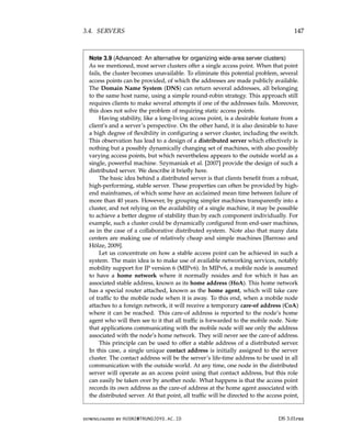 3.4. SERVERS 147
Note 3.9 (Advanced: An alternative for organizing wide-area server clusters)
As we mentioned, most server clusters offer a single access point. When that point
fails, the cluster becomes unavailable. To eliminate this potential problem, several
access points can be provided, of which the addresses are made publicly available.
The Domain Name System (DNS) can return several addresses, all belonging
to the same host name, using a simple round-robin strategy. This approach still
requires clients to make several attempts if one of the addresses fails. Moreover,
this does not solve the problem of requiring static access points.
Having stability, like a long-living access point, is a desirable feature from a
client’s and a server’s perspective. On the other hand, it is also desirable to have
a high degree of flexibility in configuring a server cluster, including the switch.
This observation has lead to a design of a distributed server which effectively is
nothing but a possibly dynamically changing set of machines, with also possibly
varying access points, but which nevertheless appears to the outside world as a
single, powerful machine. Szymaniak et al. [2007] provide the design of such a
distributed server. We describe it briefly here.
The basic idea behind a distributed server is that clients benefit from a robust,
high-performing, stable server. These properties can often be provided by high-
end mainframes, of which some have an acclaimed mean time between failure of
more than 40 years. However, by grouping simpler machines transparently into a
cluster, and not relying on the availability of a single machine, it may be possible
to achieve a better degree of stability than by each component individually. For
example, such a cluster could be dynamically configured from end-user machines,
as in the case of a collaborative distributed system. Note also that many data
centers are making use of relatively cheap and simple machines [Barroso and
Hölze, 2009].
Let us concentrate on how a stable access point can be achieved in such a
system. The main idea is to make use of available networking services, notably
mobility support for IP version 6 (MIPv6). In MIPv6, a mobile node is assumed
to have a home network where it normally resides and for which it has an
associated stable address, known as its home address (HoA). This home network
has a special router attached, known as the home agent, which will take care
of traffic to the mobile node when it is away. To this end, when a mobile node
attaches to a foreign network, it will receive a temporary care-of address (CoA)
where it can be reached. This care-of address is reported to the node’s home
agent who will then see to it that all traffic is forwarded to the mobile node. Note
that applications communicating with the mobile node will see only the address
associated with the node’s home network. They will never see the care-of address.
This principle can be used to offer a stable address of a distributed server.
In this case, a single unique contact address is initially assigned to the server
cluster. The contact address will be the server’s life-time address to be used in all
communication with the outside world. At any time, one node in the distributed
server will operate as an access point using that contact address, but this role
can easily be taken over by another node. What happens is that the access point
records its own address as the care-of address at the home agent associated with
the distributed server. At that point, all traffic will be directed to the access point,
downloaded by HUSNI@TRUNOJOYO.AC.ID DS 3.01pre
3.4. SERVERS 147
Note 3.9 (Advanced: An alternative for organizing wide-area server clusters)
As we mentioned, most server clusters offer a single access point. When that point
fails, the cluster becomes unavailable. To eliminate this potential problem, several
access points can be provided, of which the addresses are made publicly available.
The Domain Name System (DNS) can return several addresses, all belonging
to the same host name, using a simple round-robin strategy. This approach still
requires clients to make several attempts if one of the addresses fails. Moreover,
this does not solve the problem of requiring static access points.
Having stability, like a long-living access point, is a desirable feature from a
client’s and a server’s perspective. On the other hand, it is also desirable to have
a high degree of flexibility in configuring a server cluster, including the switch.
This observation has lead to a design of a distributed server which effectively is
nothing but a possibly dynamically changing set of machines, with also possibly
varying access points, but which nevertheless appears to the outside world as a
single, powerful machine. Szymaniak et al. [2007] provide the design of such a
distributed server. We describe it briefly here.
The basic idea behind a distributed server is that clients benefit from a robust,
high-performing, stable server. These properties can often be provided by high-
end mainframes, of which some have an acclaimed mean time between failure of
more than 40 years. However, by grouping simpler machines transparently into a
cluster, and not relying on the availability of a single machine, it may be possible
to achieve a better degree of stability than by each component individually. For
example, such a cluster could be dynamically configured from end-user machines,
as in the case of a collaborative distributed system. Note also that many data
centers are making use of relatively cheap and simple machines [Barroso and
Hölze, 2009].
Let us concentrate on how a stable access point can be achieved in such a
system. The main idea is to make use of available networking services, notably
mobility support for IP version 6 (MIPv6). In MIPv6, a mobile node is assumed
to have a home network where it normally resides and for which it has an
associated stable address, known as its home address (HoA). This home network
has a special router attached, known as the home agent, which will take care
of traffic to the mobile node when it is away. To this end, when a mobile node
attaches to a foreign network, it will receive a temporary care-of address (CoA)
where it can be reached. This care-of address is reported to the node’s home
agent who will then see to it that all traffic is forwarded to the mobile node. Note
that applications communicating with the mobile node will see only the address
associated with the node’s home network. They will never see the care-of address.
This principle can be used to offer a stable address of a distributed server.
In this case, a single unique contact address is initially assigned to the server
cluster. The contact address will be the server’s life-time address to be used in all
communication with the outside world. At any time, one node in the distributed
server will operate as an access point using that contact address, but this role
can easily be taken over by another node. What happens is that the access point
records its own address as the care-of address at the home agent associated with
the distributed server. At that point, all traffic will be directed to the access point,
downloaded by HUSNI@TRUNOJOYO.AC.ID DS 3.01pre
 