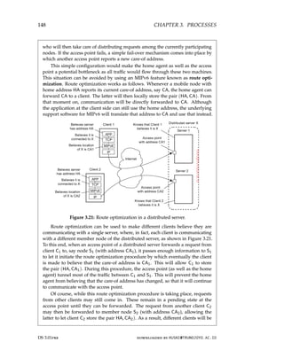 148 CHAPTER 3. PROCESSES
who will then take care of distributing requests among the currently participating
nodes. If the access point fails, a simple fail-over mechanism comes into place by
which another access point reports a new care-of address.
This simple configuration would make the home agent as well as the access
point a potential bottleneck as all traffic would flow through these two machines.
This situation can be avoided by using an MIPv6 feature known as route opti-
mization. Route optimization works as follows. Whenever a mobile node with
home address HA reports its current care-of address, say CA, the home agent can
forward CA to a client. The latter will then locally store the pair (HA, CA). From
that moment on, communication will be directly forwarded to CA. Although
the application at the client side can still use the home address, the underlying
support software for MIPv6 will translate that address to CA and use that instead.
Figure 3.21: Route optimization in a distributed server.
Route optimization can be used to make different clients believe they are
communicating with a single server, where, in fact, each client is communicating
with a different member node of the distributed server, as shown in Figure 3.21.
To this end, when an access point of a distributed server forwards a request from
client C1 to, say node S1 (with address CA1), it passes enough information to S1
to let it initiate the route optimization procedure by which eventually the client
is made to believe that the care-of address is CA1. This will allow C1 to store
the pair (HA, CA1). During this procedure, the access point (as well as the home
agent) tunnel most of the traffic between C1 and S1. This will prevent the home
agent from believing that the care-of address has changed, so that it will continue
to communicate with the access point.
Of course, while this route optimization procedure is taking place, requests
from other clients may still come in. These remain in a pending state at the
access point until they can be forwarded. The request from another client C2
may then be forwarded to member node S2 (with address CA2), allowing the
latter to let client C2 store the pair HA, CA2). As a result, different clients will be
DS 3.01pre downloaded by HUSNI@TRUNOJOYO.AC.ID
148 CHAPTER 3. PROCESSES
who will then take care of distributing requests among the currently participating
nodes. If the access point fails, a simple fail-over mechanism comes into place by
which another access point reports a new care-of address.
This simple configuration would make the home agent as well as the access
point a potential bottleneck as all traffic would flow through these two machines.
This situation can be avoided by using an MIPv6 feature known as route opti-
mization. Route optimization works as follows. Whenever a mobile node with
home address HA reports its current care-of address, say CA, the home agent can
forward CA to a client. The latter will then locally store the pair (HA, CA). From
that moment on, communication will be directly forwarded to CA. Although
the application at the client side can still use the home address, the underlying
support software for MIPv6 will translate that address to CA and use that instead.
Figure 3.21: Route optimization in a distributed server.
Route optimization can be used to make different clients believe they are
communicating with a single server, where, in fact, each client is communicating
with a different member node of the distributed server, as shown in Figure 3.21.
To this end, when an access point of a distributed server forwards a request from
client C1 to, say node S1 (with address CA1), it passes enough information to S1
to let it initiate the route optimization procedure by which eventually the client
is made to believe that the care-of address is CA1. This will allow C1 to store
the pair (HA, CA1). During this procedure, the access point (as well as the home
agent) tunnel most of the traffic between C1 and S1. This will prevent the home
agent from believing that the care-of address has changed, so that it will continue
to communicate with the access point.
Of course, while this route optimization procedure is taking place, requests
from other clients may still come in. These remain in a pending state at the
access point until they can be forwarded. The request from another client C2
may then be forwarded to member node S2 (with address CA2), allowing the
latter to let client C2 store the pair HA, CA2). As a result, different clients will be
DS 3.01pre downloaded by HUSNI@TRUNOJOYO.AC.ID
 