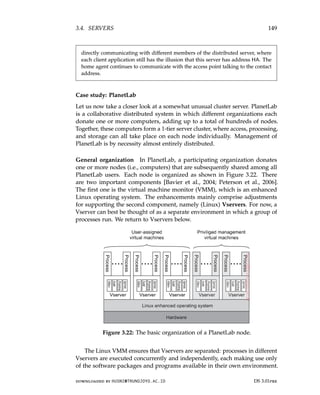 3.4. SERVERS 149
directly communicating with different members of the distributed server, where
each client application still has the illusion that this server has address HA. The
home agent continues to communicate with the access point talking to the contact
address.
Case study: PlanetLab
Let us now take a closer look at a somewhat unusual cluster server. PlanetLab
is a collaborative distributed system in which different organizations each
donate one or more computers, adding up to a total of hundreds of nodes.
Together, these computers form a 1-tier server cluster, where access, processing,
and storage can all take place on each node individually. Management of
PlanetLab is by necessity almost entirely distributed.
General organization In PlanetLab, a participating organization donates
one or more nodes (i.e., computers) that are subsequently shared among all
PlanetLab users. Each node is organized as shown in Figure 3.22. There
are two important components [Bavier et al., 2004; Peterson et al., 2006].
The first one is the virtual machine monitor (VMM), which is an enhanced
Linux operating system. The enhancements mainly comprise adjustments
for supporting the second component, namely (Linux) Vservers. For now, a
Vserver can best be thought of as a separate environment in which a group of
processes run. We return to Vservers below.
Figure 3.22: The basic organization of a PlanetLab node.
The Linux VMM ensures that Vservers are separated: processes in different
Vservers are executed concurrently and independently, each making use only
of the software packages and programs available in their own environment.
downloaded by HUSNI@TRUNOJOYO.AC.ID DS 3.01pre
3.4. SERVERS 149
directly communicating with different members of the distributed server, where
each client application still has the illusion that this server has address HA. The
home agent continues to communicate with the access point talking to the contact
address.
Case study: PlanetLab
Let us now take a closer look at a somewhat unusual cluster server. PlanetLab
is a collaborative distributed system in which different organizations each
donate one or more computers, adding up to a total of hundreds of nodes.
Together, these computers form a 1-tier server cluster, where access, processing,
and storage can all take place on each node individually. Management of
PlanetLab is by necessity almost entirely distributed.
General organization In PlanetLab, a participating organization donates
one or more nodes (i.e., computers) that are subsequently shared among all
PlanetLab users. Each node is organized as shown in Figure 3.22. There
are two important components [Bavier et al., 2004; Peterson et al., 2006].
The first one is the virtual machine monitor (VMM), which is an enhanced
Linux operating system. The enhancements mainly comprise adjustments
for supporting the second component, namely (Linux) Vservers. For now, a
Vserver can best be thought of as a separate environment in which a group of
processes run. We return to Vservers below.
Figure 3.22: The basic organization of a PlanetLab node.
The Linux VMM ensures that Vservers are separated: processes in different
Vservers are executed concurrently and independently, each making use only
of the software packages and programs available in their own environment.
downloaded by HUSNI@TRUNOJOYO.AC.ID DS 3.01pre
 