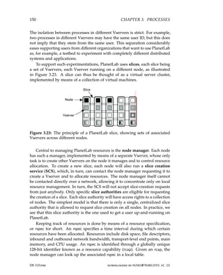 150 CHAPTER 3. PROCESSES
The isolation between processes in different Vservers is strict. For example,
two processes in different Vservers may have the same user ID, but this does
not imply that they stem from the same user. This separation considerably
eases supporting users from different organizations that want to use PlanetLab
as, for example, a testbed to experiment with completely different distributed
systems and applications.
To support such experimentations, PlanetLab uses slices, each slice being
a set of Vservers, each Vserver running on a different node, as illustrated
in Figure 3.23. A slice can thus be thought of as a virtual server cluster,
implemented by means of a collection of virtual machines.
Figure 3.23: The principle of a PlanetLab slice, showing sets of associated
Vservers across different nodes.
Central to managing PlanetLab resources is the node manager. Each node
has such a manager, implemented by means of a separate Vserver, whose only
task is to create other Vservers on the node it manages and to control resource
allocation. To create a new slice, each node will also run a slice creation
service (SCS), which, in turn, can contact the node manager requesting it to
create a Vserver and to allocate resources. The node manager itself cannot
be contacted directly over a network, allowing it to concentrate only on local
resource management. In turn, the SCS will not accept slice-creation requests
from just anybody. Only specific slice authorities are eligible for requesting
the creation of a slice. Each slice authority will have access rights to a collection
of nodes. The simplest model is that there is only a single, centralized slice
authority that is allowed to request slice creation on all nodes. In practice, we
see that this slice authority is the one used to get a user up-and-running on
PlanetLab.
Keeping track of resources is done by means of a resource specification,
or rspec for short. An rspec specifies a time interval during which certain
resources have been allocated. Resources include disk space, file descriptors,
inbound and outbound network bandwidth, transport-level end points, main
memory, and CPU usage. An rspec is identified through a globally unique
128-bit identifier known as a resource capability (rcap). Given an rcap, the
node manager can look up the associated rspec in a local table.
DS 3.01pre downloaded by HUSNI@TRUNOJOYO.AC.ID
150 CHAPTER 3. PROCESSES
The isolation between processes in different Vservers is strict. For example,
two processes in different Vservers may have the same user ID, but this does
not imply that they stem from the same user. This separation considerably
eases supporting users from different organizations that want to use PlanetLab
as, for example, a testbed to experiment with completely different distributed
systems and applications.
To support such experimentations, PlanetLab uses slices, each slice being
a set of Vservers, each Vserver running on a different node, as illustrated
in Figure 3.23. A slice can thus be thought of as a virtual server cluster,
implemented by means of a collection of virtual machines.
Figure 3.23: The principle of a PlanetLab slice, showing sets of associated
Vservers across different nodes.
Central to managing PlanetLab resources is the node manager. Each node
has such a manager, implemented by means of a separate Vserver, whose only
task is to create other Vservers on the node it manages and to control resource
allocation. To create a new slice, each node will also run a slice creation
service (SCS), which, in turn, can contact the node manager requesting it to
create a Vserver and to allocate resources. The node manager itself cannot
be contacted directly over a network, allowing it to concentrate only on local
resource management. In turn, the SCS will not accept slice-creation requests
from just anybody. Only specific slice authorities are eligible for requesting
the creation of a slice. Each slice authority will have access rights to a collection
of nodes. The simplest model is that there is only a single, centralized slice
authority that is allowed to request slice creation on all nodes. In practice, we
see that this slice authority is the one used to get a user up-and-running on
PlanetLab.
Keeping track of resources is done by means of a resource specification,
or rspec for short. An rspec specifies a time interval during which certain
resources have been allocated. Resources include disk space, file descriptors,
inbound and outbound network bandwidth, transport-level end points, main
memory, and CPU usage. An rspec is identified through a globally unique
128-bit identifier known as a resource capability (rcap). Given an rcap, the
node manager can look up the associated rspec in a local table.
DS 3.01pre downloaded by HUSNI@TRUNOJOYO.AC.ID
 