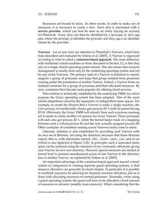 3.4. SERVERS 151
Resources are bound to slices. In other words, in order to make use of
resources, it is necessary to create a slice. Each slice is associated with a
service provider, which can best be seen as an entity having an account
on PlanetLab. Every slice can then be identified by a (principal_id, slice_tag)
pair, where the principal_id identifies the provider and slice_tag is an identifier
chosen by the provider.
Vservers Let us now turn our attention to PlanetLab’s Vservers, which have
been described and evaluated by Soltesz et al. [2007]. A Vserver is organized
according to what is called a container-based approach. The main difference
with traditional virtual machines as those discussed in Section 3.2, is that they
rely on a single, shared operating-system kernel. This also means that resource
management is mostly done only by the underlying operating system and not
by any of the Vservers. The primary task of a Vserver is therefore to merely
support a group of processes and keep that group isolated from processes
running under the jurisdiction of another Vserver. Indeed, a Vserver forms an
isolated container for a group of processes and their allocated resources. By
now, containers have become quite popular for offering cloud services.
This isolation is technically established by the underlying VMM, for which
purpose the Linux operating system has been adapted. One of the most
salient adaptations concerns the separation of independent name spaces. For
example, to create the illusion that a Vserver is really a single machine, the
Unix process init traditionally always gets process ID 1 (with its parent having
ID 0). Obviously, the Linux VMM will already have such a process running,
yet it needs to create another init process for every Vserver. Those processes
will each also get process ID 1, while the kernel keeps track of a mapping
between such a virtual process ID and the real, actually assigned process ID.
Other examples of consistent naming across Vservers easily come to mind.
Likewise, isolation is also established by providing each Vserver with
its own set of libraries, yet using the directory structure that those libraries
expect, that is, with directories named /dev, /home, /proc, /usr, and so on
(which is also depicted in Figure 3.22). In principle, such a separated name
space can be achieved using the standard chroot command, effectively giving
each Vserver its own root directory. However, special measures are needed at
kernel level to prevent unauthorized access of one Vserver to the directory
tree of another Vserver, as explained by Soltesz et al. [2007].
An important advantage of the container-based approach toward virtual-
ization in comparison to running separate guest operating systems, is that
resource allocation can generally be much simpler. In particular, it is possible
to overbook resources by allowing for dynamic resource allocation, just as is
done with allocating resources to normal processes. Normally, when using
a guest operating system, the guest will have to be allocated a fixed amount
of resources in advance (notably main memory). When considering that the
downloaded by HUSNI@TRUNOJOYO.AC.ID DS 3.01pre
3.4. SERVERS 151
Resources are bound to slices. In other words, in order to make use of
resources, it is necessary to create a slice. Each slice is associated with a
service provider, which can best be seen as an entity having an account
on PlanetLab. Every slice can then be identified by a (principal_id, slice_tag)
pair, where the principal_id identifies the provider and slice_tag is an identifier
chosen by the provider.
Vservers Let us now turn our attention to PlanetLab’s Vservers, which have
been described and evaluated by Soltesz et al. [2007]. A Vserver is organized
according to what is called a container-based approach. The main difference
with traditional virtual machines as those discussed in Section 3.2, is that they
rely on a single, shared operating-system kernel. This also means that resource
management is mostly done only by the underlying operating system and not
by any of the Vservers. The primary task of a Vserver is therefore to merely
support a group of processes and keep that group isolated from processes
running under the jurisdiction of another Vserver. Indeed, a Vserver forms an
isolated container for a group of processes and their allocated resources. By
now, containers have become quite popular for offering cloud services.
This isolation is technically established by the underlying VMM, for which
purpose the Linux operating system has been adapted. One of the most
salient adaptations concerns the separation of independent name spaces. For
example, to create the illusion that a Vserver is really a single machine, the
Unix process init traditionally always gets process ID 1 (with its parent having
ID 0). Obviously, the Linux VMM will already have such a process running,
yet it needs to create another init process for every Vserver. Those processes
will each also get process ID 1, while the kernel keeps track of a mapping
between such a virtual process ID and the real, actually assigned process ID.
Other examples of consistent naming across Vservers easily come to mind.
Likewise, isolation is also established by providing each Vserver with
its own set of libraries, yet using the directory structure that those libraries
expect, that is, with directories named /dev, /home, /proc, /usr, and so on
(which is also depicted in Figure 3.22). In principle, such a separated name
space can be achieved using the standard chroot command, effectively giving
each Vserver its own root directory. However, special measures are needed at
kernel level to prevent unauthorized access of one Vserver to the directory
tree of another Vserver, as explained by Soltesz et al. [2007].
An important advantage of the container-based approach toward virtual-
ization in comparison to running separate guest operating systems, is that
resource allocation can generally be much simpler. In particular, it is possible
to overbook resources by allowing for dynamic resource allocation, just as is
done with allocating resources to normal processes. Normally, when using
a guest operating system, the guest will have to be allocated a fixed amount
of resources in advance (notably main memory). When considering that the
downloaded by HUSNI@TRUNOJOYO.AC.ID DS 3.01pre
 