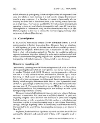 152 CHAPTER 3. PROCESSES
nodes provided by participating PlanetLab organizations are required to have
only few GByte of main memory, it is not hard to imagine that memory
may be a scarce resource. It is therefore necessary to dynamically allocate
memory to allow tens of virtual machines to be running at the same time
on a single node. Vservers are ideal for this type of resource management;
operating systems are much harder to support in such cases. Of course, this
cannot prevent a Vserver from using too much memory on a busy node. The
PlanetLab policy in that case is simple: the Vserver hogging memory when
swap space is almost filled, is reset.
3.5 Code migration
So far, we have been mainly concerned with distributed systems in which
communication is limited to passing data. However, there are situations
in which passing programs, sometimes even while they are being executed,
simplifies the design of a distributed system. In this section, we take a detailed
look at what code migration actually is. We start by considering different
approaches to code migration, followed by a discussion on how to deal with
the local resources that a migrating program uses. A particularly hard problem
is migrating code in heterogeneous systems, which is also discussed.
Reasons for migrating code
Traditionally, code migration in distributed systems took place in the form
of process migration in which an entire process was moved from one node
to another [Milojicic et al., 2000]. Moving a running process to a different
machine is a costly and intricate task, and there had better be a good reason
for doing so. That reason has always been performance. The basic idea is
that overall system performance can be improved if processes are moved from
heavily loaded to lightly loaded machines. Load is often expressed in terms
of the CPU queue length or CPU utilization, but other performance indicators
are used as well. When completing their survey, Milojicic et al. had already
come to the conclusion that process migration was no longer a viable option
for improving distributed systems.
However, instead of offloading machines, we can now witness that code
is moved to make sure that a machine is sufficiently loaded. In particular,
migrating complete virtual machines with their suite of applications to lightly
loaded machines in order to minimize the total number of nodes being used
is common practice in optimizing energy usage in data centers. Interestingly
enough, although migrating virtual machines may require more resources,
the task itself is far less intricate than migrating a process, as we discuss in
Note 3.11.
In general, load-distribution algorithms by which decisions are made con-
cerning the allocation and redistribution of tasks with respect to a set of
DS 3.01pre downloaded by HUSNI@TRUNOJOYO.AC.ID
152 CHAPTER 3. PROCESSES
nodes provided by participating PlanetLab organizations are required to have
only few GByte of main memory, it is not hard to imagine that memory
may be a scarce resource. It is therefore necessary to dynamically allocate
memory to allow tens of virtual machines to be running at the same time
on a single node. Vservers are ideal for this type of resource management;
operating systems are much harder to support in such cases. Of course, this
cannot prevent a Vserver from using too much memory on a busy node. The
PlanetLab policy in that case is simple: the Vserver hogging memory when
swap space is almost filled, is reset.
3.5 Code migration
So far, we have been mainly concerned with distributed systems in which
communication is limited to passing data. However, there are situations
in which passing programs, sometimes even while they are being executed,
simplifies the design of a distributed system. In this section, we take a detailed
look at what code migration actually is. We start by considering different
approaches to code migration, followed by a discussion on how to deal with
the local resources that a migrating program uses. A particularly hard problem
is migrating code in heterogeneous systems, which is also discussed.
Reasons for migrating code
Traditionally, code migration in distributed systems took place in the form
of process migration in which an entire process was moved from one node
to another [Milojicic et al., 2000]. Moving a running process to a different
machine is a costly and intricate task, and there had better be a good reason
for doing so. That reason has always been performance. The basic idea is
that overall system performance can be improved if processes are moved from
heavily loaded to lightly loaded machines. Load is often expressed in terms
of the CPU queue length or CPU utilization, but other performance indicators
are used as well. When completing their survey, Milojicic et al. had already
come to the conclusion that process migration was no longer a viable option
for improving distributed systems.
However, instead of offloading machines, we can now witness that code
is moved to make sure that a machine is sufficiently loaded. In particular,
migrating complete virtual machines with their suite of applications to lightly
loaded machines in order to minimize the total number of nodes being used
is common practice in optimizing energy usage in data centers. Interestingly
enough, although migrating virtual machines may require more resources,
the task itself is far less intricate than migrating a process, as we discuss in
Note 3.11.
In general, load-distribution algorithms by which decisions are made con-
cerning the allocation and redistribution of tasks with respect to a set of
DS 3.01pre downloaded by HUSNI@TRUNOJOYO.AC.ID
 