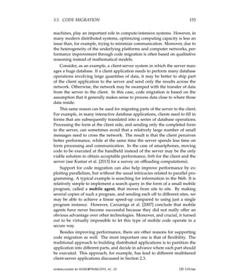 3.5. CODE MIGRATION 153
machines, play an important role in compute-intensive systems. However, in
many modern distributed systems, optimizing computing capacity is less an
issue than, for example, trying to minimize communication. Moreover, due to
the heterogeneity of the underlying platforms and computer networks, per-
formance improvement through code migration is often based on qualitative
reasoning instead of mathematical models.
Consider, as an example, a client-server system in which the server man-
ages a huge database. If a client application needs to perform many database
operations involving large quantities of data, it may be better to ship part
of the client application to the server and send only the results across the
network. Otherwise, the network may be swamped with the transfer of data
from the server to the client. In this case, code migration is based on the
assumption that it generally makes sense to process data close to where those
data reside.
This same reason can be used for migrating parts of the server to the client.
For example, in many interactive database applications, clients need to fill in
forms that are subsequently translated into a series of database operations.
Processing the form at the client side, and sending only the completed form
to the server, can sometimes avoid that a relatively large number of small
messages need to cross the network. The result is that the client perceives
better performance, while at the same time the server spends less time on
form processing and communication. In the case of smartphones, moving
code to be executed at the handheld instead of the server may be the only
viable solution to obtain acceptable performance, both for the client and the
server (see Kumar et al. [2013] for a survey on offloading computations).
Support for code migration can also help improve performance by ex-
ploiting parallelism, but without the usual intricacies related to parallel pro-
gramming. A typical example is searching for information in the Web. It is
relatively simple to implement a search query in the form of a small mobile
program, called a mobile agent, that moves from site to site. By making
several copies of such a program, and sending each off to different sites, we
may be able to achieve a linear speed-up compared to using just a single
program instance. However, Carzaniga et al. [2007] conclude that mobile
agents have never become successful because they did not really offer an
obvious advantage over other technologies. Moreover, and crucial, it turned
out to be virtually impossible to let this type of mobile code operate in a
secure way.
Besides improving performance, there are other reasons for supporting
code migration as well. The most important one is that of flexibility. The
traditional approach to building distributed applications is to partition the
application into different parts, and decide in advance where each part should
be executed. This approach, for example, has lead to different multitiered
client-server applications discussed in Section 2.3.
downloaded by HUSNI@TRUNOJOYO.AC.ID DS 3.01pre
3.5. CODE MIGRATION 153
machines, play an important role in compute-intensive systems. However, in
many modern distributed systems, optimizing computing capacity is less an
issue than, for example, trying to minimize communication. Moreover, due to
the heterogeneity of the underlying platforms and computer networks, per-
formance improvement through code migration is often based on qualitative
reasoning instead of mathematical models.
Consider, as an example, a client-server system in which the server man-
ages a huge database. If a client application needs to perform many database
operations involving large quantities of data, it may be better to ship part
of the client application to the server and send only the results across the
network. Otherwise, the network may be swamped with the transfer of data
from the server to the client. In this case, code migration is based on the
assumption that it generally makes sense to process data close to where those
data reside.
This same reason can be used for migrating parts of the server to the client.
For example, in many interactive database applications, clients need to fill in
forms that are subsequently translated into a series of database operations.
Processing the form at the client side, and sending only the completed form
to the server, can sometimes avoid that a relatively large number of small
messages need to cross the network. The result is that the client perceives
better performance, while at the same time the server spends less time on
form processing and communication. In the case of smartphones, moving
code to be executed at the handheld instead of the server may be the only
viable solution to obtain acceptable performance, both for the client and the
server (see Kumar et al. [2013] for a survey on offloading computations).
Support for code migration can also help improve performance by ex-
ploiting parallelism, but without the usual intricacies related to parallel pro-
gramming. A typical example is searching for information in the Web. It is
relatively simple to implement a search query in the form of a small mobile
program, called a mobile agent, that moves from site to site. By making
several copies of such a program, and sending each off to different sites, we
may be able to achieve a linear speed-up compared to using just a single
program instance. However, Carzaniga et al. [2007] conclude that mobile
agents have never become successful because they did not really offer an
obvious advantage over other technologies. Moreover, and crucial, it turned
out to be virtually impossible to let this type of mobile code operate in a
secure way.
Besides improving performance, there are other reasons for supporting
code migration as well. The most important one is that of flexibility. The
traditional approach to building distributed applications is to partition the
application into different parts, and decide in advance where each part should
be executed. This approach, for example, has lead to different multitiered
client-server applications discussed in Section 2.3.
downloaded by HUSNI@TRUNOJOYO.AC.ID DS 3.01pre
 