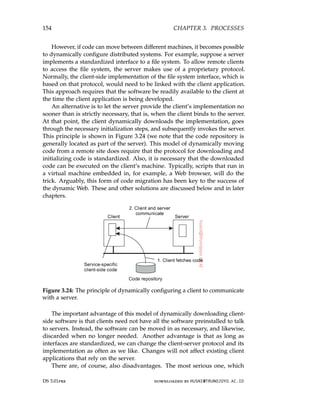 154 CHAPTER 3. PROCESSES
However, if code can move between different machines, it becomes possible
to dynamically configure distributed systems. For example, suppose a server
implements a standardized interface to a file system. To allow remote clients
to access the file system, the server makes use of a proprietary protocol.
Normally, the client-side implementation of the file system interface, which is
based on that protocol, would need to be linked with the client application.
This approach requires that the software be readily available to the client at
the time the client application is being developed.
An alternative is to let the server provide the client’s implementation no
sooner than is strictly necessary, that is, when the client binds to the server.
At that point, the client dynamically downloads the implementation, goes
through the necessary initialization steps, and subsequently invokes the server.
This principle is shown in Figure 3.24 (we note that the code repository is
generally located as part of the server). This model of dynamically moving
code from a remote site does require that the protocol for downloading and
initializing code is standardized. Also, it is necessary that the downloaded
code can be executed on the client’s machine. Typically, scripts that run in
a virtual machine embedded in, for example, a Web browser, will do the
trick. Arguably, this form of code migration has been key to the success of
the dynamic Web. These and other solutions are discussed below and in later
chapters.
Figure 3.24: The principle of dynamically configuring a client to communicate
with a server.
The important advantage of this model of dynamically downloading client-
side software is that clients need not have all the software preinstalled to talk
to servers. Instead, the software can be moved in as necessary, and likewise,
discarded when no longer needed. Another advantage is that as long as
interfaces are standardized, we can change the client-server protocol and its
implementation as often as we like. Changes will not affect existing client
applications that rely on the server.
There are, of course, also disadvantages. The most serious one, which
DS 3.01pre downloaded by HUSNI@TRUNOJOYO.AC.ID
154 CHAPTER 3. PROCESSES
However, if code can move between different machines, it becomes possible
to dynamically configure distributed systems. For example, suppose a server
implements a standardized interface to a file system. To allow remote clients
to access the file system, the server makes use of a proprietary protocol.
Normally, the client-side implementation of the file system interface, which is
based on that protocol, would need to be linked with the client application.
This approach requires that the software be readily available to the client at
the time the client application is being developed.
An alternative is to let the server provide the client’s implementation no
sooner than is strictly necessary, that is, when the client binds to the server.
At that point, the client dynamically downloads the implementation, goes
through the necessary initialization steps, and subsequently invokes the server.
This principle is shown in Figure 3.24 (we note that the code repository is
generally located as part of the server). This model of dynamically moving
code from a remote site does require that the protocol for downloading and
initializing code is standardized. Also, it is necessary that the downloaded
code can be executed on the client’s machine. Typically, scripts that run in
a virtual machine embedded in, for example, a Web browser, will do the
trick. Arguably, this form of code migration has been key to the success of
the dynamic Web. These and other solutions are discussed below and in later
chapters.
Figure 3.24: The principle of dynamically configuring a client to communicate
with a server.
The important advantage of this model of dynamically downloading client-
side software is that clients need not have all the software preinstalled to talk
to servers. Instead, the software can be moved in as necessary, and likewise,
discarded when no longer needed. Another advantage is that as long as
interfaces are standardized, we can change the client-server protocol and its
implementation as often as we like. Changes will not affect existing client
applications that rely on the server.
There are, of course, also disadvantages. The most serious one, which
DS 3.01pre downloaded by HUSNI@TRUNOJOYO.AC.ID
 