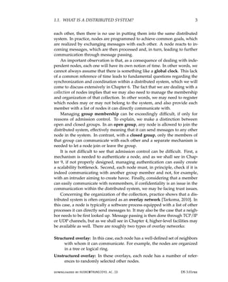 1.1. WHAT IS A DISTRIBUTED SYSTEM? 3
each other, then there is no use in putting them into the same distributed
system. In practice, nodes are programmed to achieve common goals, which
are realized by exchanging messages with each other. A node reacts to in-
coming messages, which are then processed and, in turn, leading to further
communication through message passing.
An important observation is that, as a consequence of dealing with inde-
pendent nodes, each one will have its own notion of time. In other words, we
cannot always assume that there is something like a global clock. This lack
of a common reference of time leads to fundamental questions regarding the
synchronization and coordination within a distributed system, which we will
come to discuss extensively in Chapter 6. The fact that we are dealing with a
collection of nodes implies that we may also need to manage the membership
and organization of that collection. In other words, we may need to register
which nodes may or may not belong to the system, and also provide each
member with a list of nodes it can directly communicate with.
Managing group membership can be exceedingly difficult, if only for
reasons of admission control. To explain, we make a distinction between
open and closed groups. In an open group, any node is allowed to join the
distributed system, effectively meaning that it can send messages to any other
node in the system. In contrast, with a closed group, only the members of
that group can communicate with each other and a separate mechanism is
needed to let a node join or leave the group.
It is not difficult to see that admission control can be difficult. First, a
mechanism is needed to authenticate a node, and as we shall see in Chap-
ter 9, if not properly designed, managing authentication can easily create
a scalability bottleneck. Second, each node must, in principle, check if it is
indeed communicating with another group member and not, for example,
with an intruder aiming to create havoc. Finally, considering that a member
can easily communicate with nonmembers, if confidentiality is an issue in the
communication within the distributed system, we may be facing trust issues.
Concerning the organization of the collection, practice shows that a dis-
tributed system is often organized as an overlay network [Tarkoma, 2010]. In
this case, a node is typically a software process equipped with a list of other
processes it can directly send messages to. It may also be the case that a neigh-
bor needs to be first looked up. Message passing is then done through TCP/IP
or UDP channels, but as we shall see in Chapter 4, higher-level facilities may
be available as well. There are roughly two types of overlay networks:
Structured overlay: In this case, each node has a well-defined set of neighbors
with whom it can communicate. For example, the nodes are organized
in a tree or logical ring.
Unstructured overlay: In these overlays, each node has a number of refer-
ences to randomly selected other nodes.
downloaded by HUSNI@TRUNOJOYO.AC.ID DS 3.01pre
1.1. WHAT IS A DISTRIBUTED SYSTEM? 3
each other, then there is no use in putting them into the same distributed
system. In practice, nodes are programmed to achieve common goals, which
are realized by exchanging messages with each other. A node reacts to in-
coming messages, which are then processed and, in turn, leading to further
communication through message passing.
An important observation is that, as a consequence of dealing with inde-
pendent nodes, each one will have its own notion of time. In other words, we
cannot always assume that there is something like a global clock. This lack
of a common reference of time leads to fundamental questions regarding the
synchronization and coordination within a distributed system, which we will
come to discuss extensively in Chapter 6. The fact that we are dealing with a
collection of nodes implies that we may also need to manage the membership
and organization of that collection. In other words, we may need to register
which nodes may or may not belong to the system, and also provide each
member with a list of nodes it can directly communicate with.
Managing group membership can be exceedingly difficult, if only for
reasons of admission control. To explain, we make a distinction between
open and closed groups. In an open group, any node is allowed to join the
distributed system, effectively meaning that it can send messages to any other
node in the system. In contrast, with a closed group, only the members of
that group can communicate with each other and a separate mechanism is
needed to let a node join or leave the group.
It is not difficult to see that admission control can be difficult. First, a
mechanism is needed to authenticate a node, and as we shall see in Chap-
ter 9, if not properly designed, managing authentication can easily create
a scalability bottleneck. Second, each node must, in principle, check if it is
indeed communicating with another group member and not, for example,
with an intruder aiming to create havoc. Finally, considering that a member
can easily communicate with nonmembers, if confidentiality is an issue in the
communication within the distributed system, we may be facing trust issues.
Concerning the organization of the collection, practice shows that a dis-
tributed system is often organized as an overlay network [Tarkoma, 2010]. In
this case, a node is typically a software process equipped with a list of other
processes it can directly send messages to. It may also be the case that a neigh-
bor needs to be first looked up. Message passing is then done through TCP/IP
or UDP channels, but as we shall see in Chapter 4, higher-level facilities may
be available as well. There are roughly two types of overlay networks:
Structured overlay: In this case, each node has a well-defined set of neighbors
with whom it can communicate. For example, the nodes are organized
in a tree or logical ring.
Unstructured overlay: In these overlays, each node has a number of refer-
ences to randomly selected other nodes.
downloaded by HUSNI@TRUNOJOYO.AC.ID DS 3.01pre
 