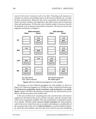 156 CHAPTER 3. PROCESSES
access to the server’s resources such as its disk. Protecting such resources is
essential. In contrast, downloading code as in the receiver-initiated case, can often
be done anonymously. Moreover, the server is generally not interested in the
client’s resources. Instead, code migration to the client is done only for improving
client-side performance. To that end, only a limited number of resources need to
be protected, such as memory and network connections. We return to secure code
migration extensively in Chapter 9.
Before execution After execution
Client Server Client Server
CS
code
exec
resource
code
exec*
resource
REV
code
−→ exec
resource
−→
code
exec*
resource
CoD exec
resource
←−
code code
exec*
resource
←−
MA
code
exec
resource
−→
resource resource
−→
code
exec*
resource
CS: Client-Server REV: Remote evaluation
CoD: Code-on-demand MA: Mobile agents
Figure 3.25: Four different paradigms for code mobility.
This brings us to four different paradigms for code mobility, as shown in
Figure 3.25. Following Fuggetta et al. [1998], we make a distinction between sim-
ple client-server computing, remote evaluation, code-on-demand, and mobile
agents. Figure 3.25 shows the situation at respectively the client and the server,
before and after execution of the mobile code.
In the case of client-server computing, the code, execution state, and resource
segment are all located at the server, and after execution, only the execution state
at the server is generally modified. This state modification is denoted by means
of an asterisk. With the sender-initiated remote evaluation, the client migrates
code to the server where that code is executed and leading to a modification of
the execution state at the server. Code-on-demand is a receiver-initiated scheme
by which the client obtains code from the server with its execution modifying
DS 3.01pre downloaded by HUSNI@TRUNOJOYO.AC.ID
156 CHAPTER 3. PROCESSES
access to the server’s resources such as its disk. Protecting such resources is
essential. In contrast, downloading code as in the receiver-initiated case, can often
be done anonymously. Moreover, the server is generally not interested in the
client’s resources. Instead, code migration to the client is done only for improving
client-side performance. To that end, only a limited number of resources need to
be protected, such as memory and network connections. We return to secure code
migration extensively in Chapter 9.
Before execution After execution
Client Server Client Server
CS
code
exec
resource
code
exec*
resource
REV
code
−→ exec
resource
−→
code
exec*
resource
CoD exec
resource
←−
code code
exec*
resource
←−
MA
code
exec
resource
−→
resource resource
−→
code
exec*
resource
CS: Client-Server REV: Remote evaluation
CoD: Code-on-demand MA: Mobile agents
Figure 3.25: Four different paradigms for code mobility.
This brings us to four different paradigms for code mobility, as shown in
Figure 3.25. Following Fuggetta et al. [1998], we make a distinction between sim-
ple client-server computing, remote evaluation, code-on-demand, and mobile
agents. Figure 3.25 shows the situation at respectively the client and the server,
before and after execution of the mobile code.
In the case of client-server computing, the code, execution state, and resource
segment are all located at the server, and after execution, only the execution state
at the server is generally modified. This state modification is denoted by means
of an asterisk. With the sender-initiated remote evaluation, the client migrates
code to the server where that code is executed and leading to a modification of
the execution state at the server. Code-on-demand is a receiver-initiated scheme
by which the client obtains code from the server with its execution modifying
DS 3.01pre downloaded by HUSNI@TRUNOJOYO.AC.ID
 