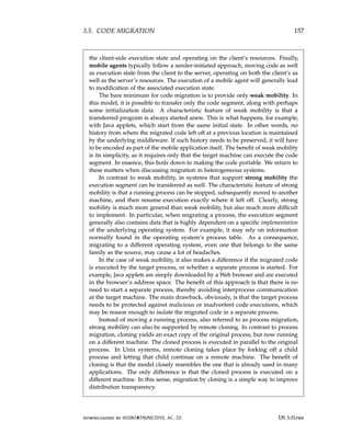 3.5. CODE MIGRATION 157
the client-side execution state and operating on the client’s resources. Finally,
mobile agents typically follow a sender-initiated approach, moving code as well
as execution state from the client to the server, operating on both the client’s as
well as the server’s resources. The execution of a mobile agent will generally lead
to modification of the associated execution state.
The bare minimum for code migration is to provide only weak mobility. In
this model, it is possible to transfer only the code segment, along with perhaps
some initialization data. A characteristic feature of weak mobility is that a
transferred program is always started anew. This is what happens, for example,
with Java applets, which start from the same initial state. In other words, no
history from where the migrated code left off at a previous location is maintained
by the underlying middleware. If such history needs to be preserved, it will have
to be encoded as part of the mobile application itself. The benefit of weak mobility
is its simplicity, as it requires only that the target machine can execute the code
segment. In essence, this boils down to making the code portable. We return to
these matters when discussing migration in heterogeneous systems.
In contrast to weak mobility, in systems that support strong mobility the
execution segment can be transferred as well. The characteristic feature of strong
mobility is that a running process can be stopped, subsequently moved to another
machine, and then resume execution exactly where it left off. Clearly, strong
mobility is much more general than weak mobility, but also much more difficult
to implement. In particular, when migrating a process, the execution segment
generally also contains data that is highly dependent on a specific implementation
of the underlying operating system. For example, it may rely on information
normally found in the operating system’s process table. As a consequence,
migrating to a different operating system, even one that belongs to the same
family as the source, may cause a lot of headaches.
In the case of weak mobility, it also makes a difference if the migrated code
is executed by the target process, or whether a separate process is started. For
example, Java applets are simply downloaded by a Web browser and are executed
in the browser’s address space. The benefit of this approach is that there is no
need to start a separate process, thereby avoiding interprocess communication
at the target machine. The main drawback, obviously, is that the target process
needs to be protected against malicious or inadvertent code executions, which
may be reason enough to isolate the migrated code in a separate process.
Instead of moving a running process, also referred to as process migration,
strong mobility can also be supported by remote cloning. In contrast to process
migration, cloning yields an exact copy of the original process, but now running
on a different machine. The cloned process is executed in parallel to the original
process. In Unix systems, remote cloning takes place by forking off a child
process and letting that child continue on a remote machine. The benefit of
cloning is that the model closely resembles the one that is already used in many
applications. The only difference is that the cloned process is executed on a
different machine. In this sense, migration by cloning is a simple way to improve
distribution transparency.
downloaded by HUSNI@TRUNOJOYO.AC.ID DS 3.01pre
3.5. CODE MIGRATION 157
the client-side execution state and operating on the client’s resources. Finally,
mobile agents typically follow a sender-initiated approach, moving code as well
as execution state from the client to the server, operating on both the client’s as
well as the server’s resources. The execution of a mobile agent will generally lead
to modification of the associated execution state.
The bare minimum for code migration is to provide only weak mobility. In
this model, it is possible to transfer only the code segment, along with perhaps
some initialization data. A characteristic feature of weak mobility is that a
transferred program is always started anew. This is what happens, for example,
with Java applets, which start from the same initial state. In other words, no
history from where the migrated code left off at a previous location is maintained
by the underlying middleware. If such history needs to be preserved, it will have
to be encoded as part of the mobile application itself. The benefit of weak mobility
is its simplicity, as it requires only that the target machine can execute the code
segment. In essence, this boils down to making the code portable. We return to
these matters when discussing migration in heterogeneous systems.
In contrast to weak mobility, in systems that support strong mobility the
execution segment can be transferred as well. The characteristic feature of strong
mobility is that a running process can be stopped, subsequently moved to another
machine, and then resume execution exactly where it left off. Clearly, strong
mobility is much more general than weak mobility, but also much more difficult
to implement. In particular, when migrating a process, the execution segment
generally also contains data that is highly dependent on a specific implementation
of the underlying operating system. For example, it may rely on information
normally found in the operating system’s process table. As a consequence,
migrating to a different operating system, even one that belongs to the same
family as the source, may cause a lot of headaches.
In the case of weak mobility, it also makes a difference if the migrated code
is executed by the target process, or whether a separate process is started. For
example, Java applets are simply downloaded by a Web browser and are executed
in the browser’s address space. The benefit of this approach is that there is no
need to start a separate process, thereby avoiding interprocess communication
at the target machine. The main drawback, obviously, is that the target process
needs to be protected against malicious or inadvertent code executions, which
may be reason enough to isolate the migrated code in a separate process.
Instead of moving a running process, also referred to as process migration,
strong mobility can also be supported by remote cloning. In contrast to process
migration, cloning yields an exact copy of the original process, but now running
on a different machine. The cloned process is executed in parallel to the original
process. In Unix systems, remote cloning takes place by forking off a child
process and letting that child continue on a remote machine. The benefit of
cloning is that the model closely resembles the one that is already used in many
applications. The only difference is that the cloned process is executed on a
different machine. In this sense, migration by cloning is a simple way to improve
distribution transparency.
downloaded by HUSNI@TRUNOJOYO.AC.ID DS 3.01pre
 
