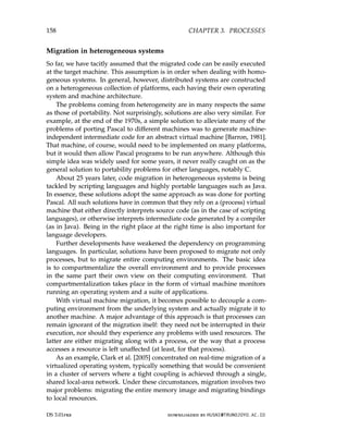 158 CHAPTER 3. PROCESSES
Migration in heterogeneous systems
So far, we have tacitly assumed that the migrated code can be easily executed
at the target machine. This assumption is in order when dealing with homo-
geneous systems. In general, however, distributed systems are constructed
on a heterogeneous collection of platforms, each having their own operating
system and machine architecture.
The problems coming from heterogeneity are in many respects the same
as those of portability. Not surprisingly, solutions are also very similar. For
example, at the end of the 1970s, a simple solution to alleviate many of the
problems of porting Pascal to different machines was to generate machine-
independent intermediate code for an abstract virtual machine [Barron, 1981].
That machine, of course, would need to be implemented on many platforms,
but it would then allow Pascal programs to be run anywhere. Although this
simple idea was widely used for some years, it never really caught on as the
general solution to portability problems for other languages, notably C.
About 25 years later, code migration in heterogeneous systems is being
tackled by scripting languages and highly portable languages such as Java.
In essence, these solutions adopt the same approach as was done for porting
Pascal. All such solutions have in common that they rely on a (process) virtual
machine that either directly interprets source code (as in the case of scripting
languages), or otherwise interprets intermediate code generated by a compiler
(as in Java). Being in the right place at the right time is also important for
language developers.
Further developments have weakened the dependency on programming
languages. In particular, solutions have been proposed to migrate not only
processes, but to migrate entire computing environments. The basic idea
is to compartmentalize the overall environment and to provide processes
in the same part their own view on their computing environment. That
compartmentalization takes place in the form of virtual machine monitors
running an operating system and a suite of applications.
With virtual machine migration, it becomes possible to decouple a com-
puting environment from the underlying system and actually migrate it to
another machine. A major advantage of this approach is that processes can
remain ignorant of the migration itself: they need not be interrupted in their
execution, nor should they experience any problems with used resources. The
latter are either migrating along with a process, or the way that a process
accesses a resource is left unaffected (at least, for that process).
As an example, Clark et al. [2005] concentrated on real-time migration of a
virtualized operating system, typically something that would be convenient
in a cluster of servers where a tight coupling is achieved through a single,
shared local-area network. Under these circumstances, migration involves two
major problems: migrating the entire memory image and migrating bindings
to local resources.
DS 3.01pre downloaded by HUSNI@TRUNOJOYO.AC.ID
158 CHAPTER 3. PROCESSES
Migration in heterogeneous systems
So far, we have tacitly assumed that the migrated code can be easily executed
at the target machine. This assumption is in order when dealing with homo-
geneous systems. In general, however, distributed systems are constructed
on a heterogeneous collection of platforms, each having their own operating
system and machine architecture.
The problems coming from heterogeneity are in many respects the same
as those of portability. Not surprisingly, solutions are also very similar. For
example, at the end of the 1970s, a simple solution to alleviate many of the
problems of porting Pascal to different machines was to generate machine-
independent intermediate code for an abstract virtual machine [Barron, 1981].
That machine, of course, would need to be implemented on many platforms,
but it would then allow Pascal programs to be run anywhere. Although this
simple idea was widely used for some years, it never really caught on as the
general solution to portability problems for other languages, notably C.
About 25 years later, code migration in heterogeneous systems is being
tackled by scripting languages and highly portable languages such as Java.
In essence, these solutions adopt the same approach as was done for porting
Pascal. All such solutions have in common that they rely on a (process) virtual
machine that either directly interprets source code (as in the case of scripting
languages), or otherwise interprets intermediate code generated by a compiler
(as in Java). Being in the right place at the right time is also important for
language developers.
Further developments have weakened the dependency on programming
languages. In particular, solutions have been proposed to migrate not only
processes, but to migrate entire computing environments. The basic idea
is to compartmentalize the overall environment and to provide processes
in the same part their own view on their computing environment. That
compartmentalization takes place in the form of virtual machine monitors
running an operating system and a suite of applications.
With virtual machine migration, it becomes possible to decouple a com-
puting environment from the underlying system and actually migrate it to
another machine. A major advantage of this approach is that processes can
remain ignorant of the migration itself: they need not be interrupted in their
execution, nor should they experience any problems with used resources. The
latter are either migrating along with a process, or the way that a process
accesses a resource is left unaffected (at least, for that process).
As an example, Clark et al. [2005] concentrated on real-time migration of a
virtualized operating system, typically something that would be convenient
in a cluster of servers where a tight coupling is achieved through a single,
shared local-area network. Under these circumstances, migration involves two
major problems: migrating the entire memory image and migrating bindings
to local resources.
DS 3.01pre downloaded by HUSNI@TRUNOJOYO.AC.ID
 