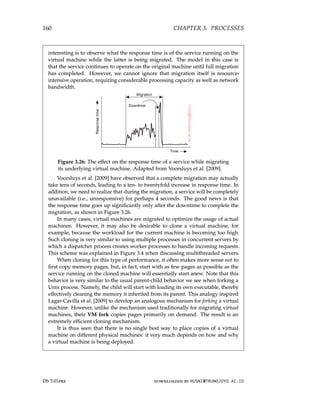 160 CHAPTER 3. PROCESSES
interesting is to observe what the response time is of the service running on the
virtual machine while the latter is being migrated. The model in this case is
that the service continues to operate on the original machine until full migration
has completed. However, we cannot ignore that migration itself is resource-
intensive operation, requiring considerable processing capacity as well as network
bandwidth.
Figure 3.26: The effect on the response time of a service while migrating
its underlying virtual machine. Adapted from Voorsluys et al. [2009].
Voorsluys et al. [2009] have observed that a complete migration may actually
take tens of seconds, leading to a ten- to twentyfold increase in response time. In
addition, we need to realize that during the migration, a service will be completely
unavailable (i.e., unresponsive) for perhaps 4 seconds. The good news is that
the response time goes up significantly only after the downtime to complete the
migration, as shown in Figure 3.26.
In many cases, virtual machines are migrated to optimize the usage of actual
machines. However, it may also be desirable to clone a virtual machine, for
example, because the workload for the current machine is becoming too high.
Such cloning is very similar to using multiple processes in concurrent servers by
which a dispatcher process creates worker processes to handle incoming requests.
This scheme was explained in Figure 3.4 when discussing multithreaded servers.
When cloning for this type of performance, it often makes more sense not to
first copy memory pages, but, in fact, start with as few pages as possible as the
service running on the cloned machine will essentially start anew. Note that this
behavior is very similar to the usual parent-child behavior we see when forking a
Unix process. Namely, the child will start with loading its own executable, thereby
effectively cleaning the memory it inherited from its parent. This analogy inspired
Lagar-Cavilla et al. [2009] to develop an analogous mechanism for forking a virtual
machine. However, unlike the mechanism used traditionally for migrating virtual
machines, their VM fork copies pages primarily on demand. The result is an
extremely efficient cloning mechanism.
It is thus seen that there is no single best way to place copies of a virtual
machine on different physical machines: it very much depends on how and why
a virtual machine is being deployed.
DS 3.01pre downloaded by HUSNI@TRUNOJOYO.AC.ID
160 CHAPTER 3. PROCESSES
interesting is to observe what the response time is of the service running on the
virtual machine while the latter is being migrated. The model in this case is
that the service continues to operate on the original machine until full migration
has completed. However, we cannot ignore that migration itself is resource-
intensive operation, requiring considerable processing capacity as well as network
bandwidth.
Figure 3.26: The effect on the response time of a service while migrating
its underlying virtual machine. Adapted from Voorsluys et al. [2009].
Voorsluys et al. [2009] have observed that a complete migration may actually
take tens of seconds, leading to a ten- to twentyfold increase in response time. In
addition, we need to realize that during the migration, a service will be completely
unavailable (i.e., unresponsive) for perhaps 4 seconds. The good news is that
the response time goes up significantly only after the downtime to complete the
migration, as shown in Figure 3.26.
In many cases, virtual machines are migrated to optimize the usage of actual
machines. However, it may also be desirable to clone a virtual machine, for
example, because the workload for the current machine is becoming too high.
Such cloning is very similar to using multiple processes in concurrent servers by
which a dispatcher process creates worker processes to handle incoming requests.
This scheme was explained in Figure 3.4 when discussing multithreaded servers.
When cloning for this type of performance, it often makes more sense not to
first copy memory pages, but, in fact, start with as few pages as possible as the
service running on the cloned machine will essentially start anew. Note that this
behavior is very similar to the usual parent-child behavior we see when forking a
Unix process. Namely, the child will start with loading its own executable, thereby
effectively cleaning the memory it inherited from its parent. This analogy inspired
Lagar-Cavilla et al. [2009] to develop an analogous mechanism for forking a virtual
machine. However, unlike the mechanism used traditionally for migrating virtual
machines, their VM fork copies pages primarily on demand. The result is an
extremely efficient cloning mechanism.
It is thus seen that there is no single best way to place copies of a virtual
machine on different physical machines: it very much depends on how and why
a virtual machine is being deployed.
DS 3.01pre downloaded by HUSNI@TRUNOJOYO.AC.ID
 