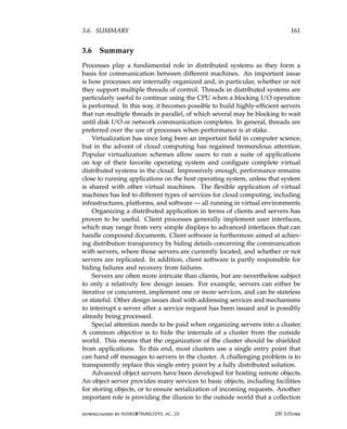 3.6. SUMMARY 161
3.6 Summary
Processes play a fundamental role in distributed systems as they form a
basis for communication between different machines. An important issue
is how processes are internally organized and, in particular, whether or not
they support multiple threads of control. Threads in distributed systems are
particularly useful to continue using the CPU when a blocking I/O operation
is performed. In this way, it becomes possible to build highly-efficient servers
that run multiple threads in parallel, of which several may be blocking to wait
until disk I/O or network communication completes. In general, threads are
preferred over the use of processes when performance is at stake.
Virtualization has since long been an important field in computer science,
but in the advent of cloud computing has regained tremendous attention.
Popular virtualization schemes allow users to run a suite of applications
on top of their favorite operating system and configure complete virtual
distributed systems in the cloud. Impressively enough, performance remains
close to running applications on the host operating system, unless that system
is shared with other virtual machines. The flexible application of virtual
machines has led to different types of services for cloud computing, including
infrastructures, platforms, and software — all running in virtual environments.
Organizing a distributed application in terms of clients and servers has
proven to be useful. Client processes generally implement user interfaces,
which may range from very simple displays to advanced interfaces that can
handle compound documents. Client software is furthermore aimed at achiev-
ing distribution transparency by hiding details concerning the communication
with servers, where those servers are currently located, and whether or not
servers are replicated. In addition, client software is partly responsible for
hiding failures and recovery from failures.
Servers are often more intricate than clients, but are nevertheless subject
to only a relatively few design issues. For example, servers can either be
iterative or concurrent, implement one or more services, and can be stateless
or stateful. Other design issues deal with addressing services and mechanisms
to interrupt a server after a service request has been issued and is possibly
already being processed.
Special attention needs to be paid when organizing servers into a cluster.
A common objective is to hide the internals of a cluster from the outside
world. This means that the organization of the cluster should be shielded
from applications. To this end, most clusters use a single entry point that
can hand off messages to servers in the cluster. A challenging problem is to
transparently replace this single entry point by a fully distributed solution.
Advanced object servers have been developed for hosting remote objects.
An object server provides many services to basic objects, including facilities
for storing objects, or to ensure serialization of incoming requests. Another
important role is providing the illusion to the outside world that a collection
downloaded by HUSNI@TRUNOJOYO.AC.ID DS 3.01pre
3.6. SUMMARY 161
3.6 Summary
Processes play a fundamental role in distributed systems as they form a
basis for communication between different machines. An important issue
is how processes are internally organized and, in particular, whether or not
they support multiple threads of control. Threads in distributed systems are
particularly useful to continue using the CPU when a blocking I/O operation
is performed. In this way, it becomes possible to build highly-efficient servers
that run multiple threads in parallel, of which several may be blocking to wait
until disk I/O or network communication completes. In general, threads are
preferred over the use of processes when performance is at stake.
Virtualization has since long been an important field in computer science,
but in the advent of cloud computing has regained tremendous attention.
Popular virtualization schemes allow users to run a suite of applications
on top of their favorite operating system and configure complete virtual
distributed systems in the cloud. Impressively enough, performance remains
close to running applications on the host operating system, unless that system
is shared with other virtual machines. The flexible application of virtual
machines has led to different types of services for cloud computing, including
infrastructures, platforms, and software — all running in virtual environments.
Organizing a distributed application in terms of clients and servers has
proven to be useful. Client processes generally implement user interfaces,
which may range from very simple displays to advanced interfaces that can
handle compound documents. Client software is furthermore aimed at achiev-
ing distribution transparency by hiding details concerning the communication
with servers, where those servers are currently located, and whether or not
servers are replicated. In addition, client software is partly responsible for
hiding failures and recovery from failures.
Servers are often more intricate than clients, but are nevertheless subject
to only a relatively few design issues. For example, servers can either be
iterative or concurrent, implement one or more services, and can be stateless
or stateful. Other design issues deal with addressing services and mechanisms
to interrupt a server after a service request has been issued and is possibly
already being processed.
Special attention needs to be paid when organizing servers into a cluster.
A common objective is to hide the internals of a cluster from the outside
world. This means that the organization of the cluster should be shielded
from applications. To this end, most clusters use a single entry point that
can hand off messages to servers in the cluster. A challenging problem is to
transparently replace this single entry point by a fully distributed solution.
Advanced object servers have been developed for hosting remote objects.
An object server provides many services to basic objects, including facilities
for storing objects, or to ensure serialization of incoming requests. Another
important role is providing the illusion to the outside world that a collection
downloaded by HUSNI@TRUNOJOYO.AC.ID DS 3.01pre
 