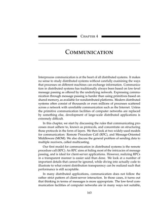 Chapter 4
Communication
Interprocess communication is at the heart of all distributed systems. It makes
no sense to study distributed systems without carefully examining the ways
that processes on different machines can exchange information. Communica-
tion in distributed systems has traditionally always been based on low-level
message passing as offered by the underlying network. Expressing commu-
nication through message passing is harder than using primitives based on
shared memory, as available for nondistributed platforms. Modern distributed
systems often consist of thousands or even millions of processes scattered
across a network with unreliable communication such as the Internet. Unless
the primitive communication facilities of computer networks are replaced
by something else, development of large-scale distributed applications is
extremely difficult.
In this chapter, we start by discussing the rules that communicating pro-
cesses must adhere to, known as protocols, and concentrate on structuring
those protocols in the form of layers. We then look at two widely-used models
for communication: Remote Procedure Call (RPC), and Message-Oriented
Middleware (MOM). We also discuss the general problem of sending data to
multiple receivers, called multicasting.
Our first model for communication in distributed systems is the remote
procedure call (RPC). An RPC aims at hiding most of the intricacies of message
passing, and is ideal for client-server applications. However, realizing RPCs
in a transparent manner is easier said than done. We look at a number of
important details that cannot be ignored, while diving into actually code to
illustrate to what extent distribution transparency can be realized such that
performance is still acceptable.
In many distributed applications, communication does not follow the
rather strict pattern of client-server interaction. In those cases, it turns out
that thinking in terms of messages is more appropriate. The low-level com-
munication facilities of computer networks are in many ways not suitable,
163
Chapter 4
Communication
Interprocess communication is at the heart of all distributed systems. It makes
no sense to study distributed systems without carefully examining the ways
that processes on different machines can exchange information. Communica-
tion in distributed systems has traditionally always been based on low-level
message passing as offered by the underlying network. Expressing commu-
nication through message passing is harder than using primitives based on
shared memory, as available for nondistributed platforms. Modern distributed
systems often consist of thousands or even millions of processes scattered
across a network with unreliable communication such as the Internet. Unless
the primitive communication facilities of computer networks are replaced
by something else, development of large-scale distributed applications is
extremely difficult.
In this chapter, we start by discussing the rules that communicating pro-
cesses must adhere to, known as protocols, and concentrate on structuring
those protocols in the form of layers. We then look at two widely-used models
for communication: Remote Procedure Call (RPC), and Message-Oriented
Middleware (MOM). We also discuss the general problem of sending data to
multiple receivers, called multicasting.
Our first model for communication in distributed systems is the remote
procedure call (RPC). An RPC aims at hiding most of the intricacies of message
passing, and is ideal for client-server applications. However, realizing RPCs
in a transparent manner is easier said than done. We look at a number of
important details that cannot be ignored, while diving into actually code to
illustrate to what extent distribution transparency can be realized such that
performance is still acceptable.
In many distributed applications, communication does not follow the
rather strict pattern of client-server interaction. In those cases, it turns out
that thinking in terms of messages is more appropriate. The low-level com-
munication facilities of computer networks are in many ways not suitable,
163
 
