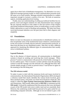 164 CHAPTER 4. COMMUNICATION
again due to their lack of distribution transparency. An alternative is to use a
high-level message-queuing model, in which communication proceeds much
the same as in e-mail systems. Message-oriented communication is a subject
important enough to warrant a section of its own. We look at numerous
aspects, including application-level routing.
Finally, since our understanding of setting up multicast facilities has im-
proved, novel and elegant solutions for data dissemination have emerged.
We pay separate attention to this subject in the last section of this chapter,
discussing traditional deterministic means of multicasting, as well as proba-
bilistic approaches as used in flooding and gossiping. The latter have been
receiving increased attention over the past years due to their elegance and
simplicity.
4.1 Foundations
Before we start our discussion on communication in distributed systems, we
first recapitulate some of the fundamental issues related to communication.
In the next section we briefly discuss network communication protocols, as
these form the basis for any distributed system. After that, we take a different
approach by classifying the different types of communication that usually
occur in distributed systems.
Layered Protocols
Due to the absence of shared memory, all communication in distributed
systems is based on sending and receiving (low level) messages. When
process P wants to communicate with process Q, it first builds a message in
its own address space. Then it executes a system call that causes the operating
system to send the message over the network to Q. Although this basic idea
sounds simple enough, in order to prevent chaos, P and Q have to agree on
the meaning of the bits being sent.
The OSI reference model
To make it easier to deal with the numerous levels and issues involved in
communication, the International Standards Organization (ISO) developed
a reference model that clearly identifies the various levels involved, gives
them standard names, and points out which level should do which job. This
model is called the Open Systems Interconnection Reference Model [Day
and Zimmerman, 1983] usually abbreviated as ISO OSI or sometimes just the
OSI model. It should be emphasized that the protocols that were developed
as part of the OSI model were never widely used and are essentially dead.
However, the underlying model itself has proved to be quite useful for un-
derstanding computer networks. Although we do not intend to give a full
DS 3.01pre downloaded by HUSNI@TRUNOJOYO.AC.ID
164 CHAPTER 4. COMMUNICATION
again due to their lack of distribution transparency. An alternative is to use a
high-level message-queuing model, in which communication proceeds much
the same as in e-mail systems. Message-oriented communication is a subject
important enough to warrant a section of its own. We look at numerous
aspects, including application-level routing.
Finally, since our understanding of setting up multicast facilities has im-
proved, novel and elegant solutions for data dissemination have emerged.
We pay separate attention to this subject in the last section of this chapter,
discussing traditional deterministic means of multicasting, as well as proba-
bilistic approaches as used in flooding and gossiping. The latter have been
receiving increased attention over the past years due to their elegance and
simplicity.
4.1 Foundations
Before we start our discussion on communication in distributed systems, we
first recapitulate some of the fundamental issues related to communication.
In the next section we briefly discuss network communication protocols, as
these form the basis for any distributed system. After that, we take a different
approach by classifying the different types of communication that usually
occur in distributed systems.
Layered Protocols
Due to the absence of shared memory, all communication in distributed
systems is based on sending and receiving (low level) messages. When
process P wants to communicate with process Q, it first builds a message in
its own address space. Then it executes a system call that causes the operating
system to send the message over the network to Q. Although this basic idea
sounds simple enough, in order to prevent chaos, P and Q have to agree on
the meaning of the bits being sent.
The OSI reference model
To make it easier to deal with the numerous levels and issues involved in
communication, the International Standards Organization (ISO) developed
a reference model that clearly identifies the various levels involved, gives
them standard names, and points out which level should do which job. This
model is called the Open Systems Interconnection Reference Model [Day
and Zimmerman, 1983] usually abbreviated as ISO OSI or sometimes just the
OSI model. It should be emphasized that the protocols that were developed
as part of the OSI model were never widely used and are essentially dead.
However, the underlying model itself has proved to be quite useful for un-
derstanding computer networks. Although we do not intend to give a full
DS 3.01pre downloaded by HUSNI@TRUNOJOYO.AC.ID
 