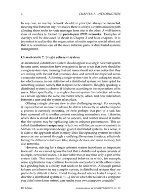 4 CHAPTER 1. INTRODUCTION
In any case, an overlay network should, in principle, always be connected,
meaning that between any two nodes there is always a communication path
allowing those nodes to route messages from one to the other. A well-known
class of overlays is formed by peer-to-peer (P2P) networks. Examples of
overlays will be discussed in detail in Chapter 2 and later chapters. It is
important to realize that the organization of nodes requires special effort and
that it is sometimes one of the more intricate parts of distributed-systems
management.
Characteristic 2: Single coherent system
As mentioned, a distributed system should appear as a single coherent system.
In some cases, researchers have even gone so far as to say that there should be
a single-system view, meaning that end users should not even notice that they
are dealing with the fact that processes, data, and control are dispersed across
a computer network. Achieving a single-system view is often asking too much,
for which reason, in our definition of a distributed system, we have opted for
something weaker, namely that it appears to be coherent. Roughly speaking, a
distributed system is coherent if it behaves according to the expectations of its
users. More specifically, in a single coherent system the collection of nodes
as a whole operates the same, no matter where, when, and how interaction
between a user and the system takes place.
Offering a single coherent view is often challenging enough. For example,
it requires that an end user would not be able to tell exactly on which computer
a process is currently executing, or even perhaps that part of a task has
been spawned off to another process executing somewhere else. Likewise,
where data is stored should be of no concern, and neither should it matter
that the system may be replicating data to enhance performance. This so-
called distribution transparency, which we will discuss more extensively in
Section 1.2, is an important design goal of distributed systems. In a sense, it
is akin to the approach taken in many Unix-like operating systems in which
resources are accessed through a unifying file-system interface, effectively
hiding the differences between files, storage devices, and main memory, but
also networks.
However, striving for a single coherent system introduces an important
trade-off. As we cannot ignore the fact that a distributed system consists of
multiple, networked nodes, it is inevitable that at any time only a part of the
system fails. This means that unexpected behavior in which, for example,
some applications may continue to execute successfully while others come
to a grinding halt, is a reality that needs to be dealt with. Although partial
failures are inherent to any complex system, in distributed systems they are
particularly difficult to hide. It lead Turing-Award winner Leslie Lamport, to
describe a distributed system as “[. . .] one in which the failure of a computer
you didn’t even know existed can render your own computer unusable.”
DS 3.01pre downloaded by HUSNI@TRUNOJOYO.AC.ID
4 CHAPTER 1. INTRODUCTION
In any case, an overlay network should, in principle, always be connected,
meaning that between any two nodes there is always a communication path
allowing those nodes to route messages from one to the other. A well-known
class of overlays is formed by peer-to-peer (P2P) networks. Examples of
overlays will be discussed in detail in Chapter 2 and later chapters. It is
important to realize that the organization of nodes requires special effort and
that it is sometimes one of the more intricate parts of distributed-systems
management.
Characteristic 2: Single coherent system
As mentioned, a distributed system should appear as a single coherent system.
In some cases, researchers have even gone so far as to say that there should be
a single-system view, meaning that end users should not even notice that they
are dealing with the fact that processes, data, and control are dispersed across
a computer network. Achieving a single-system view is often asking too much,
for which reason, in our definition of a distributed system, we have opted for
something weaker, namely that it appears to be coherent. Roughly speaking, a
distributed system is coherent if it behaves according to the expectations of its
users. More specifically, in a single coherent system the collection of nodes
as a whole operates the same, no matter where, when, and how interaction
between a user and the system takes place.
Offering a single coherent view is often challenging enough. For example,
it requires that an end user would not be able to tell exactly on which computer
a process is currently executing, or even perhaps that part of a task has
been spawned off to another process executing somewhere else. Likewise,
where data is stored should be of no concern, and neither should it matter
that the system may be replicating data to enhance performance. This so-
called distribution transparency, which we will discuss more extensively in
Section 1.2, is an important design goal of distributed systems. In a sense, it
is akin to the approach taken in many Unix-like operating systems in which
resources are accessed through a unifying file-system interface, effectively
hiding the differences between files, storage devices, and main memory, but
also networks.
However, striving for a single coherent system introduces an important
trade-off. As we cannot ignore the fact that a distributed system consists of
multiple, networked nodes, it is inevitable that at any time only a part of the
system fails. This means that unexpected behavior in which, for example,
some applications may continue to execute successfully while others come
to a grinding halt, is a reality that needs to be dealt with. Although partial
failures are inherent to any complex system, in distributed systems they are
particularly difficult to hide. It lead Turing-Award winner Leslie Lamport, to
describe a distributed system as “[. . .] one in which the failure of a computer
you didn’t even know existed can render your own computer unusable.”
DS 3.01pre downloaded by HUSNI@TRUNOJOYO.AC.ID
 