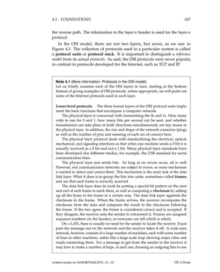 4.1. FOUNDATIONS 167
the reverse path. The information in the layer-n header is used for the layer-n
protocol.
In the OSI model, there are not two layers, but seven, as we saw in
Figure 4.1. The collection of protocols used in a particular system is called
a protocol suite or protocol stack. It is important to distinguish a reference
model from its actual protocols. As said, the OSI protocols were never popular,
in contrast to protocols developed for the Internet, such as TCP and IP.
Note 4.1 (More information: Protocols in the OSI model)
Let us briefly examine each of the OSI layers in turn, starting at the bottom.
Instead of giving examples of OSI protocols, where appropriate, we will point out
some of the Internet protocols used in each layer.
Lower-level protocols. The three lowest layers of the OSI protocol suite imple-
ment the basic functions that encompass a computer network.
The physical layer is concerned with transmitting the 0s and 1s. How many
volts to use for 0 and 1, how many bits per second can be sent, and whether
transmission can take place in both directions simultaneously are key issues in
the physical layer. In addition, the size and shape of the network connector (plug),
as well as the number of pins and meaning of each are of concern here.
The physical layer protocol deals with standardizing the electrical, optical,
mechanical, and signaling interfaces so that when one machine sends a 0 bit it is
actually received as a 0 bit and not a 1 bit. Many physical layer standards have
been developed (for different media), for example, the USB standard for serial
communication lines.
The physical layer just sends bits. As long as no errors occur, all is well.
However, real communication networks are subject to errors, so some mechanism
is needed to detect and correct them. This mechanism is the main task of the data
link layer. What it does is to group the bits into units, sometimes called frames,
and see that each frame is correctly received.
The data link layer does its work by putting a special bit pattern on the start
and end of each frame to mark them, as well as computing a checksum by adding
up all the bytes in the frame in a certain way. The data link layer appends the
checksum to the frame. When the frame arrives, the receiver recomputes the
checksum from the data and compares the result to the checksum following
the frame. If the two agree, the frame is considered correct and is accepted. If
they disagree, the receiver asks the sender to retransmit it. Frames are assigned
sequence numbers (in the header), so everyone can tell which is which.
On a LAN, there is usually no need for the sender to locate the receiver. It just
puts the message out on the network and the receiver takes it off. A wide-area
network, however, consists of a large number of machines, each with some number
of lines to other machines, rather like a large-scale map showing major cities and
roads connecting them. For a message to get from the sender to the receiver it
may have to make a number of hops, at each one choosing an outgoing line to use.
downloaded by HUSNI@TRUNOJOYO.AC.ID DS 3.01pre
4.1. FOUNDATIONS 167
the reverse path. The information in the layer-n header is used for the layer-n
protocol.
In the OSI model, there are not two layers, but seven, as we saw in
Figure 4.1. The collection of protocols used in a particular system is called
a protocol suite or protocol stack. It is important to distinguish a reference
model from its actual protocols. As said, the OSI protocols were never popular,
in contrast to protocols developed for the Internet, such as TCP and IP.
Note 4.1 (More information: Protocols in the OSI model)
Let us briefly examine each of the OSI layers in turn, starting at the bottom.
Instead of giving examples of OSI protocols, where appropriate, we will point out
some of the Internet protocols used in each layer.
Lower-level protocols. The three lowest layers of the OSI protocol suite imple-
ment the basic functions that encompass a computer network.
The physical layer is concerned with transmitting the 0s and 1s. How many
volts to use for 0 and 1, how many bits per second can be sent, and whether
transmission can take place in both directions simultaneously are key issues in
the physical layer. In addition, the size and shape of the network connector (plug),
as well as the number of pins and meaning of each are of concern here.
The physical layer protocol deals with standardizing the electrical, optical,
mechanical, and signaling interfaces so that when one machine sends a 0 bit it is
actually received as a 0 bit and not a 1 bit. Many physical layer standards have
been developed (for different media), for example, the USB standard for serial
communication lines.
The physical layer just sends bits. As long as no errors occur, all is well.
However, real communication networks are subject to errors, so some mechanism
is needed to detect and correct them. This mechanism is the main task of the data
link layer. What it does is to group the bits into units, sometimes called frames,
and see that each frame is correctly received.
The data link layer does its work by putting a special bit pattern on the start
and end of each frame to mark them, as well as computing a checksum by adding
up all the bytes in the frame in a certain way. The data link layer appends the
checksum to the frame. When the frame arrives, the receiver recomputes the
checksum from the data and compares the result to the checksum following
the frame. If the two agree, the frame is considered correct and is accepted. If
they disagree, the receiver asks the sender to retransmit it. Frames are assigned
sequence numbers (in the header), so everyone can tell which is which.
On a LAN, there is usually no need for the sender to locate the receiver. It just
puts the message out on the network and the receiver takes it off. A wide-area
network, however, consists of a large number of machines, each with some number
of lines to other machines, rather like a large-scale map showing major cities and
roads connecting them. For a message to get from the sender to the receiver it
may have to make a number of hops, at each one choosing an outgoing line to use.
downloaded by HUSNI@TRUNOJOYO.AC.ID DS 3.01pre
 