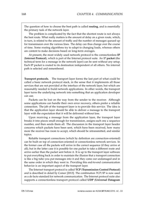 168 CHAPTER 4. COMMUNICATION
The question of how to choose the best path is called routing, and is essentially
the primary task of the network layer.
The problem is complicated by the fact that the shortest route is not always
the best route. What really matters is the amount of delay on a given route, which,
in turn, is related to the amount of traffic and the number of messages queued up
for transmission over the various lines. The delay can thus change over the course
of time. Some routing algorithms try to adapt to changing loads, whereas others
are content to make decisions based on long-term averages.
At present, the most widely used network protocol is the connectionless IP
(Internet Protocol), which is part of the Internet protocol suite. An IP packet (the
technical term for a message in the network layer) can be sent without any setup.
Each IP packet is routed to its destination independent of all others. No internal
path is selected and remembered.
Transport protocols. The transport layer forms the last part of what could be
called a basic network protocol stack, in the sense that it implements all those
services that are not provided at the interface of the network layer, but which are
reasonably needed to build network applications. In other words, the transport
layer turns the underlying network into something that an application developer
can use.
Packets can be lost on the way from the sender to the receiver. Although
some applications can handle their own error recovery, others prefer a reliable
connection. The job of the transport layer is to provide this service. The idea is
that the application layer should be able to deliver a message to the transport
layer with the expectation that it will be delivered without loss.
Upon receiving a message from the application layer, the transport layer
breaks it into pieces small enough for transmission, assigns each one a sequence
number, and then sends them all. The discussion in the transport layer header
concerns which packets have been sent, which have been received, how many
more the receiver has room to accept, which should be retransmitted, and similar
topics.
Reliable transport connections (which by definition are connection-oriented)
can be built on top of connection-oriented or connectionless network services. In
the former case all the packets will arrive in the correct sequence (if they arrive at
all), but in the latter case it is possible for one packet to take a different route and
arrive earlier than the packet sent before it. It is up to the transport layer software
to put everything back in order to maintain the illusion that a transport connection
is like a big tube–you put messages into it and they come out undamaged and in
the same order in which they went in. Providing this end-to-end communication
behavior is an important aspect of the transport layer.
The Internet transport protocol is called TCP (Transmission Control Protocol)
and is described in detail by Comer [2013]. The combination TCP/IP is now used
as a de facto standard for network communication. The Internet protocol suite also
supports a connectionless transport protocol called UDP (Universal Datagram
DS 3.01pre downloaded by HUSNI@TRUNOJOYO.AC.ID
168 CHAPTER 4. COMMUNICATION
The question of how to choose the best path is called routing, and is essentially
the primary task of the network layer.
The problem is complicated by the fact that the shortest route is not always
the best route. What really matters is the amount of delay on a given route, which,
in turn, is related to the amount of traffic and the number of messages queued up
for transmission over the various lines. The delay can thus change over the course
of time. Some routing algorithms try to adapt to changing loads, whereas others
are content to make decisions based on long-term averages.
At present, the most widely used network protocol is the connectionless IP
(Internet Protocol), which is part of the Internet protocol suite. An IP packet (the
technical term for a message in the network layer) can be sent without any setup.
Each IP packet is routed to its destination independent of all others. No internal
path is selected and remembered.
Transport protocols. The transport layer forms the last part of what could be
called a basic network protocol stack, in the sense that it implements all those
services that are not provided at the interface of the network layer, but which are
reasonably needed to build network applications. In other words, the transport
layer turns the underlying network into something that an application developer
can use.
Packets can be lost on the way from the sender to the receiver. Although
some applications can handle their own error recovery, others prefer a reliable
connection. The job of the transport layer is to provide this service. The idea is
that the application layer should be able to deliver a message to the transport
layer with the expectation that it will be delivered without loss.
Upon receiving a message from the application layer, the transport layer
breaks it into pieces small enough for transmission, assigns each one a sequence
number, and then sends them all. The discussion in the transport layer header
concerns which packets have been sent, which have been received, how many
more the receiver has room to accept, which should be retransmitted, and similar
topics.
Reliable transport connections (which by definition are connection-oriented)
can be built on top of connection-oriented or connectionless network services. In
the former case all the packets will arrive in the correct sequence (if they arrive at
all), but in the latter case it is possible for one packet to take a different route and
arrive earlier than the packet sent before it. It is up to the transport layer software
to put everything back in order to maintain the illusion that a transport connection
is like a big tube–you put messages into it and they come out undamaged and in
the same order in which they went in. Providing this end-to-end communication
behavior is an important aspect of the transport layer.
The Internet transport protocol is called TCP (Transmission Control Protocol)
and is described in detail by Comer [2013]. The combination TCP/IP is now used
as a de facto standard for network communication. The Internet protocol suite also
supports a connectionless transport protocol called UDP (Universal Datagram
DS 3.01pre downloaded by HUSNI@TRUNOJOYO.AC.ID
 