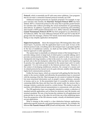 4.1. FOUNDATIONS 169
Protocol), which is essentially just IP with some minor additions. User programs
that do not need a connection-oriented protocol normally use UDP.
Additional transport protocols are regularly proposed. For example, to sup-
port real-time data transfer, the Real-time Transport Protocol (RTP) has been
defined. RTP is a framework protocol in the sense that it specifies packet formats
for real-time data without providing the actual mechanisms for guaranteeing
data delivery. In addition, it specifies a protocol for monitoring and controlling
data transfer of RTP packets [Schulzrinne et al., 2003]. Likewise, the Streaming
Control Transmission Protocol (SCTP) has been proposed as an alternative to
TCP [Stewart, 2007]. The main difference between SCTP and TCP is that SCTP
groups data into messages, whereas TCP merely moves bytes between processes.
Doing so may simplify application development.
Higher-level protocols. Above the transport layer, OSI distinguishes three addi-
tional layers. In practice, only the application layer is ever used. In fact, in the
Internet protocol suite, everything above the transport layer is grouped together.
In the face of middleware systems, we shall see that neither the OSI nor the
Internet approach is really appropriate.
The session layer is essentially an enhanced version of the transport layer. It
provides dialog control, to keep track of which party is currently talking, and it
provides synchronization facilities. The latter are useful to allow users to insert
checkpoints into long transfers, so that in the event of a crash, it is necessary to
go back only to the last checkpoint, rather than all the way back to the beginning.
In practice, few applications are interested in the session layer and it is rarely
supported. It is not even present in the Internet protocol suite. However, in
the context of developing middleware solutions, the concept of a session and
its related protocols has turned out to be quite relevant, notably when defining
higher-level communication protocols.
Unlike the lower layers, which are concerned with getting the bits from the
sender to the receiver reliably and efficiently, the presentation layer is concerned
with the meaning of the bits. Most messages do not consist of random bit strings,
but more structured information such as people’s names, addresses, amounts
of money, and so on. In the presentation layer it is possible to define records
containing fields like these and then have the sender notify the receiver that a
message contains a particular record in a certain format. This makes it easier for
machines with different internal representations to communicate with each other.
The OSI application layer was originally intended to contain a collection of
standard network applications such as those for electronic mail, file transfer, and
terminal emulation. By now, it has become the container for all applications and
protocols that in one way or the other do not fit into one of the underlying layers.
From the perspective of the OSI reference model, virtually all distributed systems
are just applications.
What is missing in this model is a clear distinction between applications,
application-specific protocols, and general-purpose protocols. For example, the
Internet File Transfer Protocol (FTP) [Postel and Reynolds, 1985; Horowitz and
downloaded by HUSNI@TRUNOJOYO.AC.ID DS 3.01pre
4.1. FOUNDATIONS 169
Protocol), which is essentially just IP with some minor additions. User programs
that do not need a connection-oriented protocol normally use UDP.
Additional transport protocols are regularly proposed. For example, to sup-
port real-time data transfer, the Real-time Transport Protocol (RTP) has been
defined. RTP is a framework protocol in the sense that it specifies packet formats
for real-time data without providing the actual mechanisms for guaranteeing
data delivery. In addition, it specifies a protocol for monitoring and controlling
data transfer of RTP packets [Schulzrinne et al., 2003]. Likewise, the Streaming
Control Transmission Protocol (SCTP) has been proposed as an alternative to
TCP [Stewart, 2007]. The main difference between SCTP and TCP is that SCTP
groups data into messages, whereas TCP merely moves bytes between processes.
Doing so may simplify application development.
Higher-level protocols. Above the transport layer, OSI distinguishes three addi-
tional layers. In practice, only the application layer is ever used. In fact, in the
Internet protocol suite, everything above the transport layer is grouped together.
In the face of middleware systems, we shall see that neither the OSI nor the
Internet approach is really appropriate.
The session layer is essentially an enhanced version of the transport layer. It
provides dialog control, to keep track of which party is currently talking, and it
provides synchronization facilities. The latter are useful to allow users to insert
checkpoints into long transfers, so that in the event of a crash, it is necessary to
go back only to the last checkpoint, rather than all the way back to the beginning.
In practice, few applications are interested in the session layer and it is rarely
supported. It is not even present in the Internet protocol suite. However, in
the context of developing middleware solutions, the concept of a session and
its related protocols has turned out to be quite relevant, notably when defining
higher-level communication protocols.
Unlike the lower layers, which are concerned with getting the bits from the
sender to the receiver reliably and efficiently, the presentation layer is concerned
with the meaning of the bits. Most messages do not consist of random bit strings,
but more structured information such as people’s names, addresses, amounts
of money, and so on. In the presentation layer it is possible to define records
containing fields like these and then have the sender notify the receiver that a
message contains a particular record in a certain format. This makes it easier for
machines with different internal representations to communicate with each other.
The OSI application layer was originally intended to contain a collection of
standard network applications such as those for electronic mail, file transfer, and
terminal emulation. By now, it has become the container for all applications and
protocols that in one way or the other do not fit into one of the underlying layers.
From the perspective of the OSI reference model, virtually all distributed systems
are just applications.
What is missing in this model is a clear distinction between applications,
application-specific protocols, and general-purpose protocols. For example, the
Internet File Transfer Protocol (FTP) [Postel and Reynolds, 1985; Horowitz and
downloaded by HUSNI@TRUNOJOYO.AC.ID DS 3.01pre
 