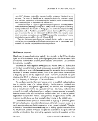 170 CHAPTER 4. COMMUNICATION
Lunt, 1997] defines a protocol for transferring files between a client and server
machine. The protocol should not be confused with the ftp program, which
is an end-user application for transferring files and which also (not entirely by
coincidence) happens to implement the Internet FTP.
Another example of a typical application-specific protocol is the HyperText
Transfer Protocol (HTTP) [Fielding et al., 1999] which is designed to remotely
manage and handle the transfer of Web pages. The protocol is implemented by
applications such as Web browsers and Web servers. However, HTTP is now also
used by systems that are not intrinsically tied to the Web. For example, Java’s
object-invocation mechanism can use HTTP to request the invocation of remote
objects that are protected by a firewall [Oracle, 2010].
There are also many general-purpose protocols that are useful to many appli-
cations, but which cannot be qualified as transport protocols. In many cases, such
protocols fall into the category of middleware protocols.
Middleware protocols
Middleware is an application that logically lives (mostly) in the OSI application
layer, but which contains many general-purpose protocols that warrant their
own layers, independent of other, more specific applications. Let us briefly
look at some examples.
The Domain Name System (DNS) [Liu and Albitz, 2006] is a distributed
service that is used to look up a network address associated with a name, such
as the address of a so-called domain name like www.distributed-systems.net.
In terms of the OSI reference model, DNS is an application and therefore
is logically placed in the application layer. However, it should be quite
obvious that DNS is offering a general-purpose, application-independent
service. Arguably, it forms part of the middleware.
As another example, there are various ways to establish authentication,
that is, provide proof of a claimed identity. Authentication protocols are
not closely tied to any specific application, but instead, can be integrated
into a middleware system as a general service. Likewise, authorization
protocols by which authenticated users and processes are granted access only
to those resources for which they have authorization, tend to have a general,
application-independent nature. Being labeled as applications in the OSI
reference model, these are clear examples that belong in the middleware.
Distributed commit protocols establish that in a group of processes, possi-
bly spread out across a number of machines, either all processes carry out a
particular operation, or that the operation is not carried out at all. This phe-
nomenon is also referred to as atomicity and is widely applied in transactions.
As it turns out, commit protocols can present an interface independently of
specific applications, thus providing a general-purpose transaction service.
DS 3.01pre downloaded by HUSNI@TRUNOJOYO.AC.ID
170 CHAPTER 4. COMMUNICATION
Lunt, 1997] defines a protocol for transferring files between a client and server
machine. The protocol should not be confused with the ftp program, which
is an end-user application for transferring files and which also (not entirely by
coincidence) happens to implement the Internet FTP.
Another example of a typical application-specific protocol is the HyperText
Transfer Protocol (HTTP) [Fielding et al., 1999] which is designed to remotely
manage and handle the transfer of Web pages. The protocol is implemented by
applications such as Web browsers and Web servers. However, HTTP is now also
used by systems that are not intrinsically tied to the Web. For example, Java’s
object-invocation mechanism can use HTTP to request the invocation of remote
objects that are protected by a firewall [Oracle, 2010].
There are also many general-purpose protocols that are useful to many appli-
cations, but which cannot be qualified as transport protocols. In many cases, such
protocols fall into the category of middleware protocols.
Middleware protocols
Middleware is an application that logically lives (mostly) in the OSI application
layer, but which contains many general-purpose protocols that warrant their
own layers, independent of other, more specific applications. Let us briefly
look at some examples.
The Domain Name System (DNS) [Liu and Albitz, 2006] is a distributed
service that is used to look up a network address associated with a name, such
as the address of a so-called domain name like www.distributed-systems.net.
In terms of the OSI reference model, DNS is an application and therefore
is logically placed in the application layer. However, it should be quite
obvious that DNS is offering a general-purpose, application-independent
service. Arguably, it forms part of the middleware.
As another example, there are various ways to establish authentication,
that is, provide proof of a claimed identity. Authentication protocols are
not closely tied to any specific application, but instead, can be integrated
into a middleware system as a general service. Likewise, authorization
protocols by which authenticated users and processes are granted access only
to those resources for which they have authorization, tend to have a general,
application-independent nature. Being labeled as applications in the OSI
reference model, these are clear examples that belong in the middleware.
Distributed commit protocols establish that in a group of processes, possi-
bly spread out across a number of machines, either all processes carry out a
particular operation, or that the operation is not carried out at all. This phe-
nomenon is also referred to as atomicity and is widely applied in transactions.
As it turns out, commit protocols can present an interface independently of
specific applications, thus providing a general-purpose transaction service.
DS 3.01pre downloaded by HUSNI@TRUNOJOYO.AC.ID
 