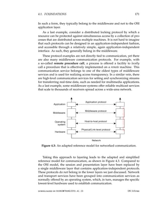 4.1. FOUNDATIONS 171
In such a form, they typically belong to the middleware and not to the OSI
application layer.
As a last example, consider a distributed locking protocol by which a
resource can be protected against simultaneous access by a collection of pro-
cesses that are distributed across multiple machines. It is not hard to imagine
that such protocols can be designed in an application-independent fashion,
and accessible through a relatively simple, again application-independent
interface. As such, they generally belong in the middleware.
These protocol examples are not directly tied to communication, yet there
are also many middleware communication protocols. For example, with
a so-called remote procedure call, a process is offered a facility to locally
call a procedure that is effectively implemented on a remote machine. This
communication service belongs to one of the oldest types of middleware
services and is used for realizing access transparency. In a similar vein, there
are high-level communication services for setting and synchronizing streams
for transferring real-time data, such as needed for multimedia applications.
As a last example, some middleware systems offer reliable multicast services
that scale to thousands of receivers spread across a wide-area network.
Figure 4.3: An adapted reference model for networked communication.
Taking this approach to layering leads to the adapted and simplified
reference model for communication, as shown in Figure 4.3. Compared to
the OSI model, the session and presentation layer have been replaced by
a single middleware layer that contains application-independent protocols.
These protocols do not belong in the lower layers we just discussed. Network
and transport services have been grouped into communication services as
normally offered by an operating system, which, in turn, manages the specific
lowest-level hardware used to establish communication.
downloaded by HUSNI@TRUNOJOYO.AC.ID DS 3.01pre
4.1. FOUNDATIONS 171
In such a form, they typically belong to the middleware and not to the OSI
application layer.
As a last example, consider a distributed locking protocol by which a
resource can be protected against simultaneous access by a collection of pro-
cesses that are distributed across multiple machines. It is not hard to imagine
that such protocols can be designed in an application-independent fashion,
and accessible through a relatively simple, again application-independent
interface. As such, they generally belong in the middleware.
These protocol examples are not directly tied to communication, yet there
are also many middleware communication protocols. For example, with
a so-called remote procedure call, a process is offered a facility to locally
call a procedure that is effectively implemented on a remote machine. This
communication service belongs to one of the oldest types of middleware
services and is used for realizing access transparency. In a similar vein, there
are high-level communication services for setting and synchronizing streams
for transferring real-time data, such as needed for multimedia applications.
As a last example, some middleware systems offer reliable multicast services
that scale to thousands of receivers spread across a wide-area network.
Figure 4.3: An adapted reference model for networked communication.
Taking this approach to layering leads to the adapted and simplified
reference model for communication, as shown in Figure 4.3. Compared to
the OSI model, the session and presentation layer have been replaced by
a single middleware layer that contains application-independent protocols.
These protocols do not belong in the lower layers we just discussed. Network
and transport services have been grouped into communication services as
normally offered by an operating system, which, in turn, manages the specific
lowest-level hardware used to establish communication.
downloaded by HUSNI@TRUNOJOYO.AC.ID DS 3.01pre
 