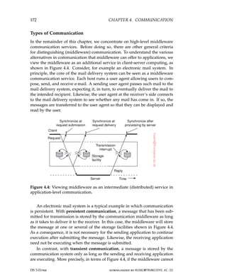 172 CHAPTER 4. COMMUNICATION
Types of Communication
In the remainder of this chapter, we concentrate on high-level middleware
communication services. Before doing so, there are other general criteria
for distinguishing (middleware) communication. To understand the various
alternatives in communication that middleware can offer to applications, we
view the middleware as an additional service in client-server computing, as
shown in Figure 4.4. Consider, for example an electronic mail system. In
principle, the core of the mail delivery system can be seen as a middleware
communication service. Each host runs a user agent allowing users to com-
pose, send, and receive e-mail. A sending user agent passes such mail to the
mail delivery system, expecting it, in turn, to eventually deliver the mail to
the intended recipient. Likewise, the user agent at the receiver’s side connects
to the mail delivery system to see whether any mail has come in. If so, the
messages are transferred to the user agent so that they can be displayed and
read by the user.
Figure 4.4: Viewing middleware as an intermediate (distributed) service in
application-level communication.
An electronic mail system is a typical example in which communication
is persistent. With persistent communication, a message that has been sub-
mitted for transmission is stored by the communication middleware as long
as it takes to deliver it to the receiver. In this case, the middleware will store
the message at one or several of the storage facilities shown in Figure 4.4.
As a consequence, it is not necessary for the sending application to continue
execution after submitting the message. Likewise, the receiving application
need not be executing when the message is submitted.
In contrast, with transient communication, a message is stored by the
communication system only as long as the sending and receiving application
are executing. More precisely, in terms of Figure 4.4, if the middleware cannot
DS 3.01pre downloaded by HUSNI@TRUNOJOYO.AC.ID
172 CHAPTER 4. COMMUNICATION
Types of Communication
In the remainder of this chapter, we concentrate on high-level middleware
communication services. Before doing so, there are other general criteria
for distinguishing (middleware) communication. To understand the various
alternatives in communication that middleware can offer to applications, we
view the middleware as an additional service in client-server computing, as
shown in Figure 4.4. Consider, for example an electronic mail system. In
principle, the core of the mail delivery system can be seen as a middleware
communication service. Each host runs a user agent allowing users to com-
pose, send, and receive e-mail. A sending user agent passes such mail to the
mail delivery system, expecting it, in turn, to eventually deliver the mail to
the intended recipient. Likewise, the user agent at the receiver’s side connects
to the mail delivery system to see whether any mail has come in. If so, the
messages are transferred to the user agent so that they can be displayed and
read by the user.
Figure 4.4: Viewing middleware as an intermediate (distributed) service in
application-level communication.
An electronic mail system is a typical example in which communication
is persistent. With persistent communication, a message that has been sub-
mitted for transmission is stored by the communication middleware as long
as it takes to deliver it to the receiver. In this case, the middleware will store
the message at one or several of the storage facilities shown in Figure 4.4.
As a consequence, it is not necessary for the sending application to continue
execution after submitting the message. Likewise, the receiving application
need not be executing when the message is submitted.
In contrast, with transient communication, a message is stored by the
communication system only as long as the sending and receiving application
are executing. More precisely, in terms of Figure 4.4, if the middleware cannot
DS 3.01pre downloaded by HUSNI@TRUNOJOYO.AC.ID
 