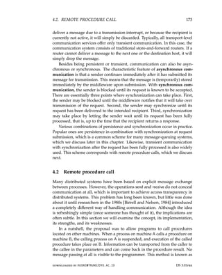 4.2. REMOTE PROCEDURE CALL 173
deliver a message due to a transmission interrupt, or because the recipient is
currently not active, it will simply be discarded. Typically, all transport-level
communication services offer only transient communication. In this case, the
communication system consists of traditional store-and-forward routers. If a
router cannot deliver a message to the next one or the destination host, it will
simply drop the message.
Besides being persistent or transient, communication can also be asyn-
chronous or synchronous. The characteristic feature of asynchronous com-
munication is that a sender continues immediately after it has submitted its
message for transmission. This means that the message is (temporarily) stored
immediately by the middleware upon submission. With synchronous com-
munication, the sender is blocked until its request is known to be accepted.
There are essentially three points where synchronization can take place. First,
the sender may be blocked until the middleware notifies that it will take over
transmission of the request. Second, the sender may synchronize until its
request has been delivered to the intended recipient. Third, synchronization
may take place by letting the sender wait until its request has been fully
processed, that is, up to the time that the recipient returns a response.
Various combinations of persistence and synchronization occur in practice.
Popular ones are persistence in combination with synchronization at request
submission, which is a common scheme for many message-queuing systems,
which we discuss later in this chapter. Likewise, transient communication
with synchronization after the request has been fully processed is also widely
used. This scheme corresponds with remote procedure calls, which we discuss
next.
4.2 Remote procedure call
Many distributed systems have been based on explicit message exchange
between processes. However, the operations send and receive do not conceal
communication at all, which is important to achieve access transparency in
distributed systems. This problem has long been known, but little was done
about it until researchers in the 1980s [Birrell and Nelson, 1984] introduced
a completely different way of handling communication. Although the idea
is refreshingly simple (once someone has thought of it), the implications are
often subtle. In this section we will examine the concept, its implementation,
its strengths, and its weaknesses.
In a nutshell, the proposal was to allow programs to call procedures
located on other machines. When a process on machine A calls a procedure on
machine B, the calling process on A is suspended, and execution of the called
procedure takes place on B. Information can be transported from the caller to
the callee in the parameters and can come back in the procedure result. No
message passing at all is visible to the programmer. This method is known as
downloaded by HUSNI@TRUNOJOYO.AC.ID DS 3.01pre
4.2. REMOTE PROCEDURE CALL 173
deliver a message due to a transmission interrupt, or because the recipient is
currently not active, it will simply be discarded. Typically, all transport-level
communication services offer only transient communication. In this case, the
communication system consists of traditional store-and-forward routers. If a
router cannot deliver a message to the next one or the destination host, it will
simply drop the message.
Besides being persistent or transient, communication can also be asyn-
chronous or synchronous. The characteristic feature of asynchronous com-
munication is that a sender continues immediately after it has submitted its
message for transmission. This means that the message is (temporarily) stored
immediately by the middleware upon submission. With synchronous com-
munication, the sender is blocked until its request is known to be accepted.
There are essentially three points where synchronization can take place. First,
the sender may be blocked until the middleware notifies that it will take over
transmission of the request. Second, the sender may synchronize until its
request has been delivered to the intended recipient. Third, synchronization
may take place by letting the sender wait until its request has been fully
processed, that is, up to the time that the recipient returns a response.
Various combinations of persistence and synchronization occur in practice.
Popular ones are persistence in combination with synchronization at request
submission, which is a common scheme for many message-queuing systems,
which we discuss later in this chapter. Likewise, transient communication
with synchronization after the request has been fully processed is also widely
used. This scheme corresponds with remote procedure calls, which we discuss
next.
4.2 Remote procedure call
Many distributed systems have been based on explicit message exchange
between processes. However, the operations send and receive do not conceal
communication at all, which is important to achieve access transparency in
distributed systems. This problem has long been known, but little was done
about it until researchers in the 1980s [Birrell and Nelson, 1984] introduced
a completely different way of handling communication. Although the idea
is refreshingly simple (once someone has thought of it), the implications are
often subtle. In this section we will examine the concept, its implementation,
its strengths, and its weaknesses.
In a nutshell, the proposal was to allow programs to call procedures
located on other machines. When a process on machine A calls a procedure on
machine B, the calling process on A is suspended, and execution of the called
procedure takes place on B. Information can be transported from the caller to
the callee in the parameters and can come back in the procedure result. No
message passing at all is visible to the programmer. This method is known as
downloaded by HUSNI@TRUNOJOYO.AC.ID DS 3.01pre
 