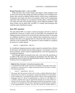 174 CHAPTER 4. COMMUNICATION
Remote Procedure Call, or often just RPC.
While the basic idea sounds simple and elegant, subtle problems exist.
To start with, because the calling and called procedures run on different ma-
chines, they execute in different address spaces, which causes complications.
Parameters and results also have to be passed, which can be complicated,
especially if the machines are not identical. Finally, either or both machines
can crash and each of the possible failures causes different problems. Still,
most of these can be dealt with, and RPC is a widely-used technique that
underlies many distributed systems.
Basic RPC operation
The idea behind RPC is to make a remote procedure call look as much as
possible like a local one. In other words, we want RPC to be transparent—the
calling procedure should not be aware that the called procedure is executing
on a different machine or vice versa. Suppose that a program has access to a
database that allows it to append data to a stored list, after which it returns a
reference to the modified list. The operation is made available to a program
by means of a routine append:
newlist = append(data, dbList)
In a traditional (single-processor) system, append is extracted from a library
by the linker and inserted into the object program. In principle, it can be a
short procedure, which could be implemented by a few file operations for
accessing the database.
Even though append eventually does only a few basic file operations, it
is called in the usual way, by pushing its parameters onto the stack. The
programmer does not know the implementation details of append, and this is,
of course, how it is supposed to be.
Note 4.2 (More information: Conventional procedure calls)
To understand how RPC works and some of its pitfalls, it may help to first under-
stand how a conventional (i.e., single machine) procedure call works. Consider
the following operation.
newlist = append(data, dbList);
We assume that the purpose of this call is to take a globally defined list object,
referred here to as dbList, and append a simple data element to it represented
by the variable data. An important observation is that in various programming
languages such as C, dbList is implemented as a reference to a list object (i.e.,
a pointer), whereas data may be represented directly by its value (which we
assume to be the case here). When calling append, both the representations of data
and dbList are pushed onto the stack, making those representations accessible
to the implementation of append. For data, this means the variable follows a
DS 3.01pre downloaded by HUSNI@TRUNOJOYO.AC.ID
174 CHAPTER 4. COMMUNICATION
Remote Procedure Call, or often just RPC.
While the basic idea sounds simple and elegant, subtle problems exist.
To start with, because the calling and called procedures run on different ma-
chines, they execute in different address spaces, which causes complications.
Parameters and results also have to be passed, which can be complicated,
especially if the machines are not identical. Finally, either or both machines
can crash and each of the possible failures causes different problems. Still,
most of these can be dealt with, and RPC is a widely-used technique that
underlies many distributed systems.
Basic RPC operation
The idea behind RPC is to make a remote procedure call look as much as
possible like a local one. In other words, we want RPC to be transparent—the
calling procedure should not be aware that the called procedure is executing
on a different machine or vice versa. Suppose that a program has access to a
database that allows it to append data to a stored list, after which it returns a
reference to the modified list. The operation is made available to a program
by means of a routine append:
newlist = append(data, dbList)
In a traditional (single-processor) system, append is extracted from a library
by the linker and inserted into the object program. In principle, it can be a
short procedure, which could be implemented by a few file operations for
accessing the database.
Even though append eventually does only a few basic file operations, it
is called in the usual way, by pushing its parameters onto the stack. The
programmer does not know the implementation details of append, and this is,
of course, how it is supposed to be.
Note 4.2 (More information: Conventional procedure calls)
To understand how RPC works and some of its pitfalls, it may help to first under-
stand how a conventional (i.e., single machine) procedure call works. Consider
the following operation.
newlist = append(data, dbList);
We assume that the purpose of this call is to take a globally defined list object,
referred here to as dbList, and append a simple data element to it represented
by the variable data. An important observation is that in various programming
languages such as C, dbList is implemented as a reference to a list object (i.e.,
a pointer), whereas data may be represented directly by its value (which we
assume to be the case here). When calling append, both the representations of data
and dbList are pushed onto the stack, making those representations accessible
to the implementation of append. For data, this means the variable follows a
DS 3.01pre downloaded by HUSNI@TRUNOJOYO.AC.ID
 