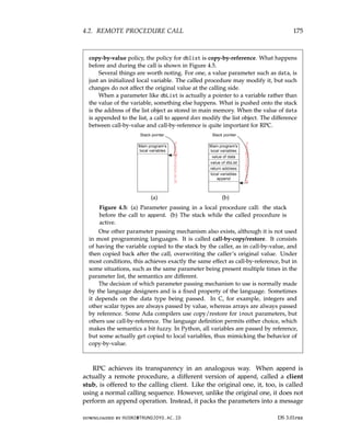 4.2. REMOTE PROCEDURE CALL 175
copy-by-value policy, the policy for dblist is copy-by-reference. What happens
before and during the call is shown in Figure 4.5.
Several things are worth noting. For one, a value parameter such as data, is
just an initialized local variable. The called procedure may modify it, but such
changes do not affect the original value at the calling side.
When a parameter like dbList is actually a pointer to a variable rather than
the value of the variable, something else happens. What is pushed onto the stack
is the address of the list object as stored in main memory. When the value of data
is appended to the list, a call to append does modify the list object. The difference
between call-by-value and call-by-reference is quite important for RPC.
(a) (b)
Figure 4.5: (a) Parameter passing in a local procedure call: the stack
before the call to append. (b) The stack while the called procedure is
active.
One other parameter passing mechanism also exists, although it is not used
in most programming languages. It is called call-by-copy/restore. It consists
of having the variable copied to the stack by the caller, as in call-by-value, and
then copied back after the call, overwriting the caller’s original value. Under
most conditions, this achieves exactly the same effect as call-by-reference, but in
some situations, such as the same parameter being present multiple times in the
parameter list, the semantics are different.
The decision of which parameter passing mechanism to use is normally made
by the language designers and is a fixed property of the language. Sometimes
it depends on the data type being passed. In C, for example, integers and
other scalar types are always passed by value, whereas arrays are always passed
by reference. Some Ada compilers use copy/restore for inout parameters, but
others use call-by-reference. The language definition permits either choice, which
makes the semantics a bit fuzzy. In Python, all variables are passed by reference,
but some actually get copied to local variables, thus mimicking the behavior of
copy-by-value.
RPC achieves its transparency in an analogous way. When append is
actually a remote procedure, a different version of append, called a client
stub, is offered to the calling client. Like the original one, it, too, is called
using a normal calling sequence. However, unlike the original one, it does not
perform an append operation. Instead, it packs the parameters into a message
downloaded by HUSNI@TRUNOJOYO.AC.ID DS 3.01pre
4.2. REMOTE PROCEDURE CALL 175
copy-by-value policy, the policy for dblist is copy-by-reference. What happens
before and during the call is shown in Figure 4.5.
Several things are worth noting. For one, a value parameter such as data, is
just an initialized local variable. The called procedure may modify it, but such
changes do not affect the original value at the calling side.
When a parameter like dbList is actually a pointer to a variable rather than
the value of the variable, something else happens. What is pushed onto the stack
is the address of the list object as stored in main memory. When the value of data
is appended to the list, a call to append does modify the list object. The difference
between call-by-value and call-by-reference is quite important for RPC.
(a) (b)
Figure 4.5: (a) Parameter passing in a local procedure call: the stack
before the call to append. (b) The stack while the called procedure is
active.
One other parameter passing mechanism also exists, although it is not used
in most programming languages. It is called call-by-copy/restore. It consists
of having the variable copied to the stack by the caller, as in call-by-value, and
then copied back after the call, overwriting the caller’s original value. Under
most conditions, this achieves exactly the same effect as call-by-reference, but in
some situations, such as the same parameter being present multiple times in the
parameter list, the semantics are different.
The decision of which parameter passing mechanism to use is normally made
by the language designers and is a fixed property of the language. Sometimes
it depends on the data type being passed. In C, for example, integers and
other scalar types are always passed by value, whereas arrays are always passed
by reference. Some Ada compilers use copy/restore for inout parameters, but
others use call-by-reference. The language definition permits either choice, which
makes the semantics a bit fuzzy. In Python, all variables are passed by reference,
but some actually get copied to local variables, thus mimicking the behavior of
copy-by-value.
RPC achieves its transparency in an analogous way. When append is
actually a remote procedure, a different version of append, called a client
stub, is offered to the calling client. Like the original one, it, too, is called
using a normal calling sequence. However, unlike the original one, it does not
perform an append operation. Instead, it packs the parameters into a message
downloaded by HUSNI@TRUNOJOYO.AC.ID DS 3.01pre
 