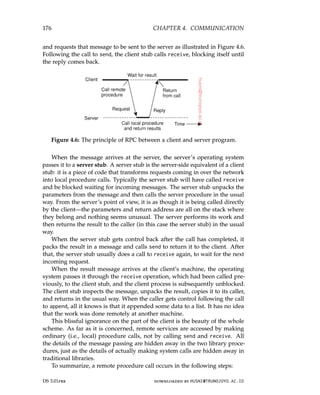 176 CHAPTER 4. COMMUNICATION
and requests that message to be sent to the server as illustrated in Figure 4.6.
Following the call to send, the client stub calls receive, blocking itself until
the reply comes back.
Figure 4.6: The principle of RPC between a client and server program.
When the message arrives at the server, the server’s operating system
passes it to a server stub. A server stub is the server-side equivalent of a client
stub: it is a piece of code that transforms requests coming in over the network
into local procedure calls. Typically the server stub will have called receive
and be blocked waiting for incoming messages. The server stub unpacks the
parameters from the message and then calls the server procedure in the usual
way. From the server’s point of view, it is as though it is being called directly
by the client—the parameters and return address are all on the stack where
they belong and nothing seems unusual. The server performs its work and
then returns the result to the caller (in this case the server stub) in the usual
way.
When the server stub gets control back after the call has completed, it
packs the result in a message and calls send to return it to the client. After
that, the server stub usually does a call to receive again, to wait for the next
incoming request.
When the result message arrives at the client’s machine, the operating
system passes it through the receive operation, which had been called pre-
viously, to the client stub, and the client process is subsequently unblocked.
The client stub inspects the message, unpacks the result, copies it to its caller,
and returns in the usual way. When the caller gets control following the call
to append, all it knows is that it appended some data to a list. It has no idea
that the work was done remotely at another machine.
This blissful ignorance on the part of the client is the beauty of the whole
scheme. As far as it is concerned, remote services are accessed by making
ordinary (i.e., local) procedure calls, not by calling send and receive. All
the details of the message passing are hidden away in the two library proce-
dures, just as the details of actually making system calls are hidden away in
traditional libraries.
To summarize, a remote procedure call occurs in the following steps:
DS 3.01pre downloaded by HUSNI@TRUNOJOYO.AC.ID
176 CHAPTER 4. COMMUNICATION
and requests that message to be sent to the server as illustrated in Figure 4.6.
Following the call to send, the client stub calls receive, blocking itself until
the reply comes back.
Figure 4.6: The principle of RPC between a client and server program.
When the message arrives at the server, the server’s operating system
passes it to a server stub. A server stub is the server-side equivalent of a client
stub: it is a piece of code that transforms requests coming in over the network
into local procedure calls. Typically the server stub will have called receive
and be blocked waiting for incoming messages. The server stub unpacks the
parameters from the message and then calls the server procedure in the usual
way. From the server’s point of view, it is as though it is being called directly
by the client—the parameters and return address are all on the stack where
they belong and nothing seems unusual. The server performs its work and
then returns the result to the caller (in this case the server stub) in the usual
way.
When the server stub gets control back after the call has completed, it
packs the result in a message and calls send to return it to the client. After
that, the server stub usually does a call to receive again, to wait for the next
incoming request.
When the result message arrives at the client’s machine, the operating
system passes it through the receive operation, which had been called pre-
viously, to the client stub, and the client process is subsequently unblocked.
The client stub inspects the message, unpacks the result, copies it to its caller,
and returns in the usual way. When the caller gets control following the call
to append, all it knows is that it appended some data to a list. It has no idea
that the work was done remotely at another machine.
This blissful ignorance on the part of the client is the beauty of the whole
scheme. As far as it is concerned, remote services are accessed by making
ordinary (i.e., local) procedure calls, not by calling send and receive. All
the details of the message passing are hidden away in the two library proce-
dures, just as the details of actually making system calls are hidden away in
traditional libraries.
To summarize, a remote procedure call occurs in the following steps:
DS 3.01pre downloaded by HUSNI@TRUNOJOYO.AC.ID
 