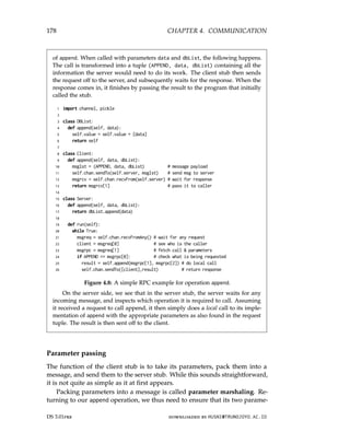 178 CHAPTER 4. COMMUNICATION
of append. When called with parameters data and dbList, the following happens.
The call is transformed into a tuple (APPEND, data, dbList) containing all the
information the server would need to do its work. The client stub then sends
the request off to the server, and subsequently waits for the response. When the
response comes in, it finishes by passing the result to the program that initially
called the stub.
1 import channel, pickle
2
3 class DBList:
4 def append(self, data):
5 self.value = self.value + [data]
6 return self
7
8 class Client:
9 def append(self, data, dbList):
10 msglst = (APPEND, data, dbList) # message payload
11 self.chan.sendTo(self.server, msglst) # send msg to server
12 msgrcv = self.chan.recvFrom(self.server) # wait for response
13 return msgrcv[1] # pass it to caller
14
15 class Server:
16 def append(self, data, dbList):
17 return dbList.append(data)
18
19 def run(self):
20 while True:
21 msgreq = self.chan.recvFromAny() # wait for any request
22 client = msgreq[0] # see who is the caller
23 msgrpc = msgreq[1] # fetch call  parameters
24 if APPEND == msgrpc[0]: # check what is being requested
25 result = self.append(msgrpc[1], msgrpc[2]) # do local call
26 self.chan.sendTo([client],result) # return response
Figure 4.8: A simple RPC example for operation append.
On the server side, we see that in the server stub, the server waits for any
incoming message, and inspects which operation it is required to call. Assuming
it received a request to call append, it then simply does a local call to its imple-
mentation of append with the appropriate parameters as also found in the request
tuple. The result is then sent off to the client.
Parameter passing
The function of the client stub is to take its parameters, pack them into a
message, and send them to the server stub. While this sounds straightforward,
it is not quite as simple as it at first appears.
Packing parameters into a message is called parameter marshaling. Re-
turning to our append operation, we thus need to ensure that its two parame-
DS 3.01pre downloaded by HUSNI@TRUNOJOYO.AC.ID
178 CHAPTER 4. COMMUNICATION
of append. When called with parameters data and dbList, the following happens.
The call is transformed into a tuple (APPEND, data, dbList) containing all the
information the server would need to do its work. The client stub then sends
the request off to the server, and subsequently waits for the response. When the
response comes in, it finishes by passing the result to the program that initially
called the stub.
1 import channel, pickle
2
3 class DBList:
4 def append(self, data):
5 self.value = self.value + [data]
6 return self
7
8 class Client:
9 def append(self, data, dbList):
10 msglst = (APPEND, data, dbList) # message payload
11 self.chan.sendTo(self.server, msglst) # send msg to server
12 msgrcv = self.chan.recvFrom(self.server) # wait for response
13 return msgrcv[1] # pass it to caller
14
15 class Server:
16 def append(self, data, dbList):
17 return dbList.append(data)
18
19 def run(self):
20 while True:
21 msgreq = self.chan.recvFromAny() # wait for any request
22 client = msgreq[0] # see who is the caller
23 msgrpc = msgreq[1] # fetch call  parameters
24 if APPEND == msgrpc[0]: # check what is being requested
25 result = self.append(msgrpc[1], msgrpc[2]) # do local call
26 self.chan.sendTo([client],result) # return response
Figure 4.8: A simple RPC example for operation append.
On the server side, we see that in the server stub, the server waits for any
incoming message, and inspects which operation it is required to call. Assuming
it received a request to call append, it then simply does a local call to its imple-
mentation of append with the appropriate parameters as also found in the request
tuple. The result is then sent off to the client.
Parameter passing
The function of the client stub is to take its parameters, pack them into a
message, and send them to the server stub. While this sounds straightforward,
it is not quite as simple as it at first appears.
Packing parameters into a message is called parameter marshaling. Re-
turning to our append operation, we thus need to ensure that its two parame-
DS 3.01pre downloaded by HUSNI@TRUNOJOYO.AC.ID
 